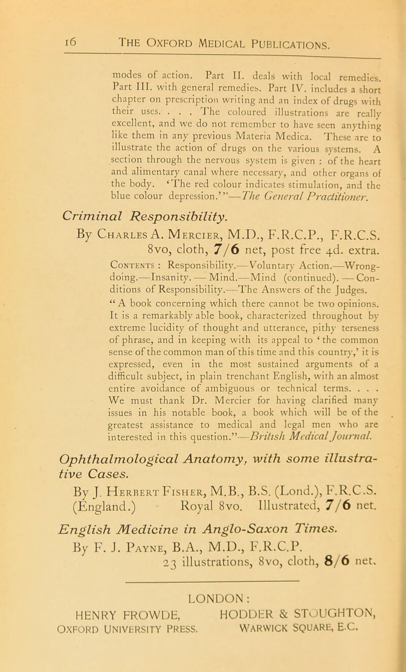 modes of action. Part II. deals with local remedies. Part III. with general remedies. Part IV. includes a short chapter on prescription writing and an index of drugs with their uses. . . . The coloured illustrations are really excellent, and we do not remember to have seen anything like them in any previous Materia Medica. These are to illustrate the action of drugs on the various systems. A section through the nervous system is given : of the heart and alimentary canal where necessary, and other organs of the body. ‘The red colour indicates stimulation, and the blue colour depression.’”—The General Practitioner. Criminal Responsibility. By Charles A. Mercier, M.D., F.R.C.P., F.R.C.S. 8vo, cloth, 7/6 net, post free 4<d. extra. Contents : Responsibility.—Voluntary Action.—Wrong- doing.—Insanity. — Mind.—Mind (continued). — Con- ditions of Responsibility.—The Answers of the Judges. “A book concerning which there cannot be two opinions. It is a remarkably able book, characterized throughout by extreme lucidity of thought and utterance, pithy terseness of phrase, and in keeping with its appeal to ‘the common sense of the common man of this time and this country,’ it is expressed, even in the most sustained arguments of a difficult subject, in plain trenchant English, with an almost entire avoidance of ambiguous or technical terms. . . . We must thank Dr. Mercier for having clarified many issues in his notable book, a book which will be of the greatest assistance to medical and legal men who are interested in this question.”—British Medical Journal. Ophthalmological Anatomy, with some illustra- tive Cases. By J. Herbert Fisher, M.B., B.S. (Loud.), F.R.C.S. (England.) Royal 8vo. Illustrated, 7/6 net. English Medicine in Anglo-Saxon Times. By F. J. Payne, B.A., M.D., F.R.C.P. 23 illustrations, 8vo, cloth, 8/6 net. LONDON: HENRY FROWDE, HODDER & STOUGHTON, OXFORD UNIVERSITY PRESS. WARWICK SQUARE, E-C.