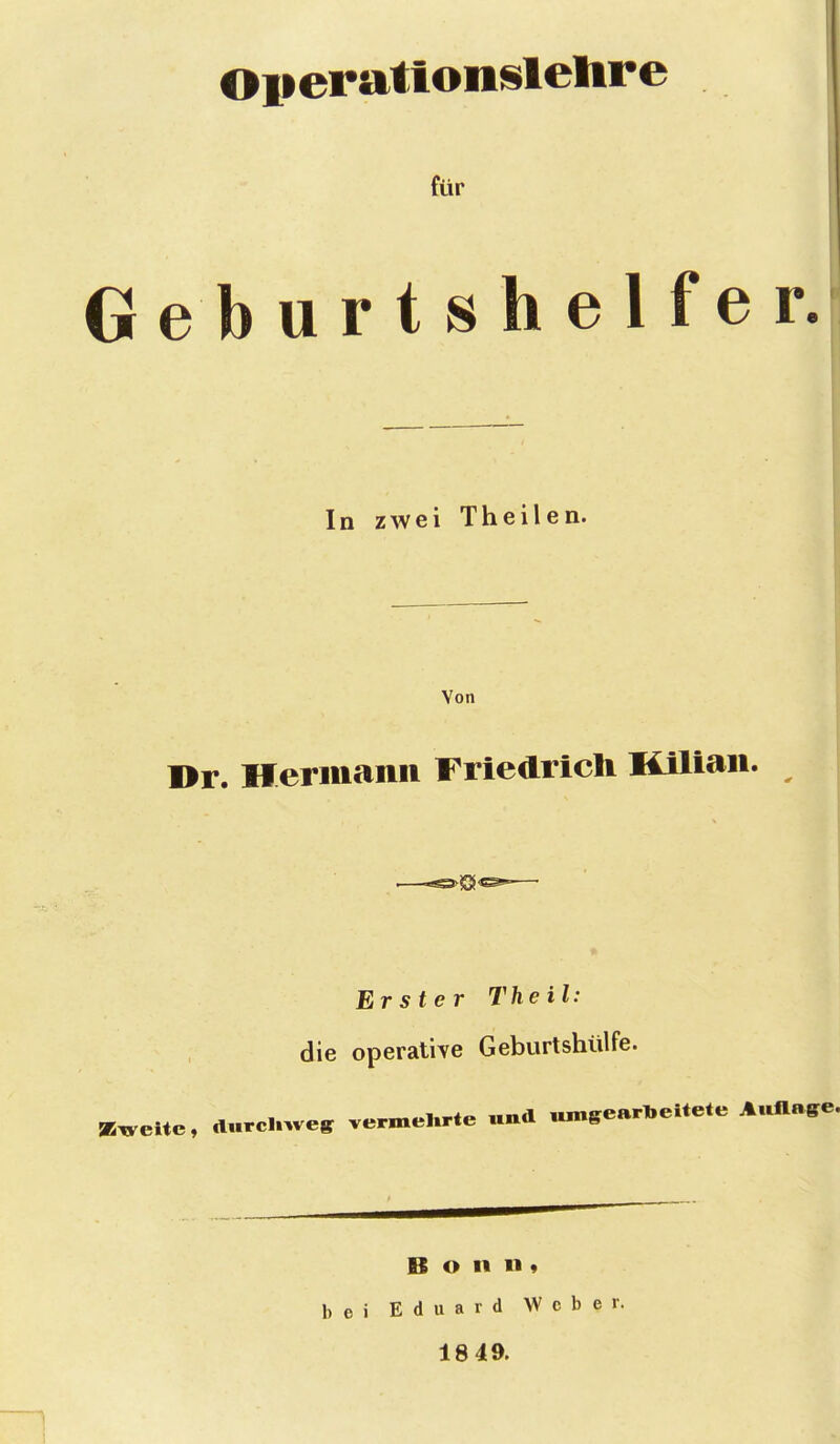 Operattonslelire für Geburtshelfer. In zwei Theilen. Von Br. Hermann Friedricli Kilian. Erster Theil: die operative Geburtshülfe. a5x.ci*c, durcuwes vermeUrte «nd ,„„gearl.eitete Aullaffe Bonn« bei Eduard Weber. 18 49.