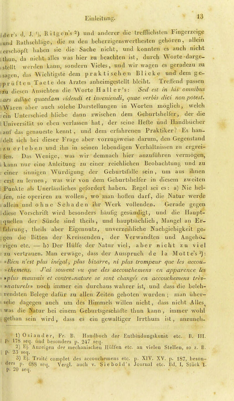 Jtler's d. J. Ritgen's2) und anderer die trcffliclisten Fingerzeige iiund Rathscldägc, die zu den belierzigcnswcrthesten gehören, allein , erschöpft liaben sie die Sache nicht, und konnten es auch nicht ithun, da nicht alles was hier zu beachten ist, durch Woi-te darge- «stellt werden kann, sondern Vieles, und wir wagen es geradezu zu ;sagen, das Wichtigste dem praktischen Blicke und dem ge- ['prüften Tacte des Arztes anlieimgestellt bleibt. Treffend passen rzu diesen Ansichten die Worte Hall er's: Sed est in Iiis Omnibus ,ars adhiic quaedam videndi et inveniendi, quae verbis dici non potest. \Wären aber auch solche Darstellungen in Worten möglich, welch . ein Unterschied bliebe dann zwischen dem Geburtshelfer, der die lUniversität so eben verlassen hat, der seine Hefte und Handbücher auf das genaueste kennt, und dem erfahrenen Praktiker? Es han- delt sich bei dieser Frage aber vorzugsweise darum, den Gegenstand zu erleben und ihn in seinen lebendigen Verhältnissen zu ergrei- ( fen. Das Wenige, was wir demnach hier anzufühi'en vermögen, s kann nur eine Anleitung zu einer reichlichen Beobachtung und zu L einer sinnigen Würdigung der GebartsfVdle sein, um aus ihnen erst zu lernen, was wir von dem Geburtshelfer in diesem zweiten i Punkte als Unerlässliches gefordert haben. Regel sei es: a) Nie hel- fen, nie operlren zu wollen, wo man hoffen darf, die Natur werde .allein und ohne Schaden ihr Werk vollenden. Gerade gegen !diese Vorschrift wird besonders häufig gesündigt, und die Haupt- 1 quellen der Sünde sind theils, und hauptsächlich, Mangel an Er- ifahrung, theils aber Eigennutz, unverzeihliche Nachgiebigkeit ge- igen die Bitten der Kreissenden, der Verwandten und Angehö- rigen etc. — b) Der Hülfe der Natur viel, aber nicht zu viel zu vertrauen. Man erwäge, dass der Ausspruch de la Motte's 3): »Rieii n'est plus inegal, plus bizarre, ni plus trompeur que les accou- »chemens, J'ai souvent vu que des accoucheniens en apparence les » »plus mauvais et contre-nature se sont cliange's en accoucheniens tres- • nnaturelsn noch immer ein durchaus wahrer ist, und dass die beleh- rendsten Belege dafür zu allen Zelten geboten wurden ; man über- - sehe dagegen auch um des Himmels willen nicht, dass nicht Alles^ V was die Natur bei einem Geburtsgeschäfte thun kann , immer wohl . gethan sein wird, dass es ein gewaltiger Irrthum ist, anzuneh- 1) Oslander, Fr. B. Handbuch der Entbindungskunst etc. D. III. P- 178 seq. und besonders p. 247 seq. 2) Ej. Anzeigen der mechanischen Hülfen etc. an vielen Stellen, so z. B. p. 23 seq. 3) Ej. Traile coraplet des accouchemens etc. p. XIV. XV. p. 187, beson- p- 688 seq. Vercl. auch v. Siebold's Journal etc. 13d. 1. Stück 1. p. 20 seq. 1 o .