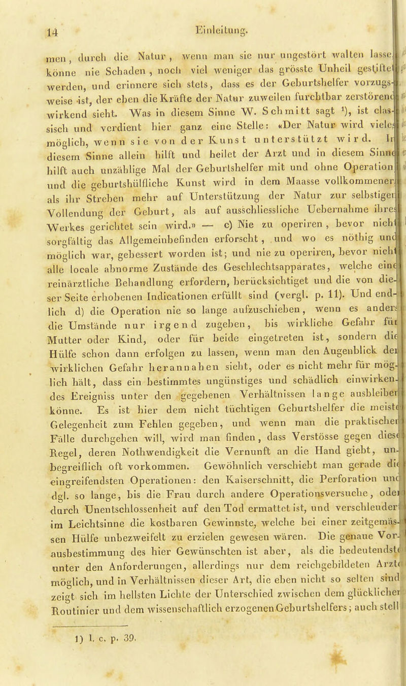 nien, durch die Natur, wenn man sie nur ungestört walten lasse könne nie Schaden , nocli viel weniger das grösste Unheil gesl,i(lel werden, und erinnere sich stets, dass es der Gehurtslielfer vorzugs- weise ist, der ehen die Kräfte der JNatur zuweilen furchtbar Zerstörern wirkend sieht. Was in diesem Sinne W. Schmitt sagt % ist das- sisch und verdient hier ganz eine Stelle: «Der Natu» wird viele; möglich, wenn sie von d er Kuns t unterstützt wird. Ir diesem Sinne allein hilft und heilet der Arzt und in diesem Sinne hilft auch unzidjlige Mal der Gehurlshelfer mit und ohne Operation und die gehurtshülfliche Kunst wird in dem Maasse vollkommener als ihr Streben mehr auf Unterstützung der Natur zur selbstigei Vollendung der Geburt, als auf ausschliessliche Uebernahme ihre Werkes gerichtet sein wird.» — c) Nie zu operiren , bevor nich sorgfaltig das Allgemeinbefinden erforscht, und wo es nöthig un( möglich war, gebessert worden ist; und nie zu operiren, bevor nich alle locale abnorme Zustände des Geschlechtsapparates, welche ein reinärztliche Behandlung erfordern, berücksichtiget und die von die ser Seite erhobenen Indicationen erfüllt sind (vergl. p. H). Und end lieh d) die Operation nie so lange aufzuschieben, wenn es ander; die Umstände nur irgend zugeben, bis wirkliche Gefahr füi Mutter oder Kind, oder für beide eingetreten ist, sondern du Hülfe schon dann erfolgen zu lassen, wenn man den Augenblick der wirklichen Gefahr herannahen sieht, oder es nicht mehr für mög lieh hält, dass ein bestimmtes ungünstiges und schädlich einwirken des Ereigniss unter den gegebenen Verhältnissen lange ausbleibe! könne. Es ist hier dem nicht tüchtigen Geburtshelfer die mcistr Gelegenheit zum Fehlen gegeben, und wenn man die praktiscljn Fälle durchgehen will, wird man finden, dass Verstösse gegen dicsi Regel, deren Nothwendigkeit die Vernunft an die Hand giebt, un- begreiflich oft vorkommen. Gewöhnlich verschiebt man gerade die eingreifendsten Operationen: den Kaiserschnitt, die Perforation um dgl. so lange, bis die Frau durch andere Operationsversuchc, odei durch Unentschlossenheit auf den Tod ermattet ist, und verschleuder im Leichtsinne die kostbaren Gewinnste, welche bei einer zeltgemäs- sen Hülfe unbezweifelt zu erzielen gewesen wären. Die genaue Vor- ausbestimmung des hier Gewünschten ist aber, als die bedeutendste unter den Anforderungen, allerdings nur dem reichgebildeten Arzte möglich, und in Verhältnissen dieser Art, die eben nicht so seiton sind zeigt sich im hellsten Lichte der Unterschied zwischen dem glücklichei Routinier und dem wissenschaftlich erzogenen Geburtshelfers; auch stell