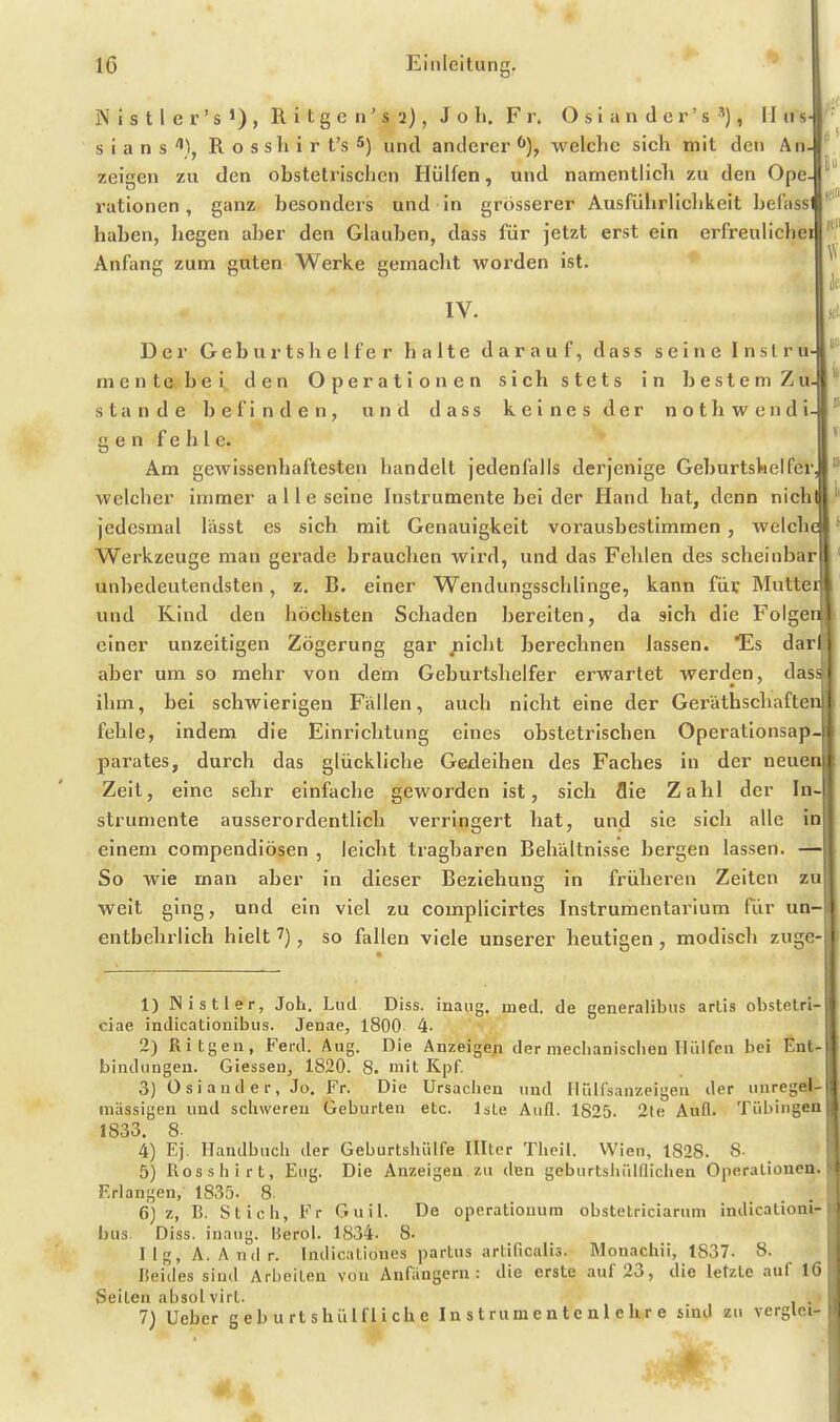 ö' Eil N i s t I e r' s 1) , R i t g e n' s 2), J o h. F r. O s i a n d e r' s , II ii s- ^\ s i a n s R o s sIi i r t's 5) und anderer welche sich mit den An- zeigen zu den obstetrischen Hülfen, und namentlich zu den Ope rationen, ganz besonders und in grosserer Ausführlichkeit hefassl haben, hegen aber den Glauben, dass für jetzt erst ein erfreulichei Anfang zum guten Werke gemacht worden ist. IV. Der Geburtshelfer halte darauf, dass seine Instru- mente bei den Operationen sich stets in beslemZu- stände befinden, und dass keines der nothwendi- ^ gen fehle. Am gewissenhaftesten handelt jedenfalls derjenige Geburtshelfer welcher immer alle seine Instrumente bei der Hand hat, denn nich jedesmal lässt es sich mit Genauigkeit vorausbestimmen , welch Werkzeuge man gerade brauchen wird, und das Fehlen des scheinbar unbedeutendsten, z. B. einer Wendungssehlinge, kann fdi: Mutter und Kind den höchsten Schaden bereiten, da sich die Folg» n einer unzeitigen Zögerung gar nicht berechnen lassen. Es darl aber um so mehr von dem Geburtshelfer erwartet werden, dass ihm, bei schwierigen Fällen, auch nicht eine der Geräthschaftcn! fehle, indem die Einrichtung eines obstetrischen Operationsap- parates, durch das glückliche Geileihen des Faches in der neuen Zeit, eine sehr einfache geworden ist, sich Sie Zahl der In- strumente ausserordentlich verringert hat, und sie sich alle in einem compendiösen , leicht tragbaren Behältnisse bergen lassen. —] So wie man aber in dieser Beziehung in früheren Zeiten zu weit ging, und ein viel zu complicirtes Instrumentarium für un- entbehrlich hielt 7), so fallen viele unserer heutigen , modisch zugc- 1) Nistler, Joh. Lud Diss. inaug. med. de generalibns artis obstetri- ciae indicationibus. Jenae, 1800 4- 2) Ritgen, Ferd. Aug. Die Anzeige^ der mechanisdien Hülfen bei Ent- bindungen. Giessen, 1820. 8. mit Kpf. 3) 0 si and e r, Jo. Fr. Die Ursachen und IliUfsanzeigen der unrege mässigen und schweren Geburten etc. Iste Aufl. 1825. 2te Aufl. Tübingen 1833. 8. 4) Ej. Handbuch der Geburtshülfe Illter Theil. Wien, 1828. 8- 5) Rosshirt, Eug. Die Anzeigen zu den geburtshülflichen Operationen. Erlangen, 1835. 8. 6) z, B. Stich, Fr Guil. De operationura obstetriciarum indicationi- bus. Diss. inaug. Herol. 1834. 8. Ilg, A. Andr. Indicationes partus artificalis. Monachii, 1837. 8. lieides sind Arbeiten von Anfangern: die erste auf 23, die letzte auf 16 Seilen absolvirt. 7) Ueber g e b u rt shüLfli ch e In s t rum e n t e n 1 e hr e sind zu verglei- ^4