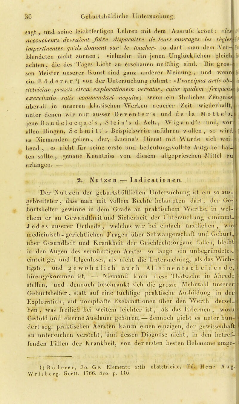 S6 Geburlsliüllliclio Unlcrsucliung. I sat , und seine leiclitfcrliifon Lehren mit dem Ausiufe krönt: «/csif accoucheurs di'\'raient faire disparaitre de Iturs ouvrages les regles n impertinentes qxCils donnent sttr le toucheru so darf man dein A'er- fr) blendeten nicht /.iirnen , vielmehr ihn jüneii Unglückliche»! gleicli h achten, die des Tages Licht zu erschauen unlähig sind. Die gros- sen Meister unserer Kunst sind ganz anderer Meinung , und wenn |ic' ein R ö d e r e r ') von der Untersuchung rühmt: nPraecipua artis oh- fii stetriciae praxis circa explorationem versatur, cuius qtudem frcqiiens ji excrcitalio xatis commendari nequita.; wenn ein ähnliches Zeugnisal überall in unseren klassischen Werken neuerer Zeit wiederhallt,! unter denen wir nur ausser De v enter's und de la M o 11 e ' s,j4 j jene B a u d e I o cqu e's , Stein's d. Aelt., Wigand's und, vori| allen Dingen, Schmitt's Beispielsweise anführen wollen, so wirdl' CS ]\iemanden gehen , der, Lucina's Dienst mit Würde sich wei-i ; liend , es nicht für seine erste und bedeutungsvollste Aufgabe hal-|l ten sollte , genaue Rennlniss von, diesem allgopriesenen Mittel zu j erlangen. — 2. Nutzen — I n d icatio n e ii. Der Nutzen der gcburtshüUlichen Untersnchung ist ein so aus- gebreiteter , dass man mit vollem Bechle liehaupten darf, der Ge-I bartshelfer gewinne in dem Grade an praktischem AVerl he, in wel-; chem er an Gewandtheit und Sicherheit der Untersuchung zunimmt. Jedes unserer Urtheile , welches wir bei einfach ärztlichen, •\\ ir inedlcinlsch - gerichtlichen Fragen über Schwangerschaft und Geburt, über Gesundheit und Krankheit der Geschlechtsorgane fällen, bleibt in den Augen des vernünftigen Arztes so lange ein unbegründetes, einseitiges und folgenloses, als nicht die Untersuchung, als das Wich- tigste , und gewöhnlich auch A I 1 e i n e n t s c h e i d e n d e, hinzugekommen ist. — Niemand kann diese Thatsache in Abredr stellen, und dennoch beschränkt sich die grosse Mehrzahl unserer j Geburtshelfer , statt auf eine tüchtige praktische Ausbildung in der Exploration, auf pomphafte Exclamittionen über den Werth dersel- j ben , was freilich bei Aveitem leichter ist, als das Erlernen , wozu ' Geduld und eiserne Ausdauer gehören,—'dennoch giebt es unter hun- dert sog. praktischen Aerztfen kaum einen einzigen, der j^ewissenbaft l zu uniersuchen verstellt, und dessen Diagnose nicht, in den betref- fenden Fällen der Krankheit, von der ersten besten Hebamme uinge-i 1) Rüderer, J o. G c. Eleinenta artis obatetriciae. F.d. Henr. Aug. Wrisberg. Goclt. 176C. 8vo. p. 116.