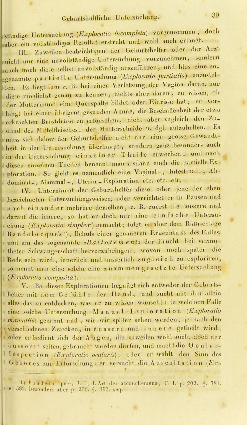 .Isti.ncUge Unlcrsucl.uns {Exploratio incompkta) vorgcnonirae.. , docli :,aber ein vollständiges Resultat erstrebt und wobl aucb erlangt. III. Zuweilen beabsichtigen der Geburtshelfer oder der Arzt „nicht nur eine unvollständige Untersuchung vorzunehmen, sondern aauch noch diese selbst unvollständig auszuführen, und l>los eine so- genannte partielle Untersuchung {Exploratio parLialis) anzuslel- iTen. Es liegt ihm z. B. bei einer Verletzung der Vagina daran, nur !diese möglichst genau zu kennen, nichts aber daran, zu wissen, ob der iMultermuiui eine Querspalte bildet oder Einrisse hat; er ver- langt bei einer übrigens gesunden Amme, die Beschaffetd.eit der etwa . erkrankten Brustdrüse zu^ erforschen , nicbt aber zugleich den Zu- -stand des MittclUcischcs, der Multerscheide u. dgl. aufzuhellen. Es „muss sich daher der Geburtshelfer nicht nur eine grosse Gewandt- heit in der Untersuchung überhaupt , sondern ganz besonders auch . in der Untersuchung einzelner T heile erwerben, und nach ^ ,1 diesen einzelnen Theilen benennt man alsdann auch die partielle Ex- ploration. So giebt es namentlich eine Vaginal-, Intestinal-, Ab- dominal-, Mammal-, Uterin - Exploration etc. etc. etc. IV. Unternimmt der Geburtshelfer diese oder jene der eben bezeichneten Untersucbungsweisen, oder verrichtet er in Tausen und nach einander mehrere derselben, z. B. zuerst die äussere und . darauf die innere, so hat er doch nur eine einfache Untersu- . chung {Exploratio szw/j/ex) gemacht; folgt er aber dem Ralhschlage 1 Baudelo ccf ue's Behufs einer genaueren Erkennlniss des Falles, (und um das sogenannte «B al l o t e iii e nU der Frucht bei ycrmu- I theter Schwangerschaft hervorzubringen , wovon noch später die 1 Rede sein wird , innerlich und äusserlich zugleich zu exploriien, so nennt man eine solche eine z u a m inc n g e s e t z l e Untersuchung (^Exploratio coniposita). V. Bei diesen Explorationen begnügt sich entweder der Gcbnrts- I heller mit dem Gefühle der Hand, und sucht mit ihm allein ; alles das zu entdecken, was er zu wissen wünscht: in welchem Falle f eine solche Untersuchung M a n u a 1 - E x p l o r a t i o n [Exploratio ' manualis) genannt und , wie wir später sehen werden, je nach den Vverschiedenen Zwecken, in äussere und innere gelheilt wird; t oder er bedient sich der A u g o n, die zuweilen wobl aucb, doch nur äusserst selten, geluaucht wer<len düifen, und macht die O c u I a r- I Inspection (Exploralio ocularis); oder er wählt den Sinn des ' Gehöres zur Erforschung : er versucht die Auscultation (/i'.r- M tl a u il !■ I o I f| II p , t. I.. I.'Art des accoitclicnicns, 1'. I, p, 202. §. 3S1.. I et 382. besonders aher p 20ü. §. 39.'5. seq.