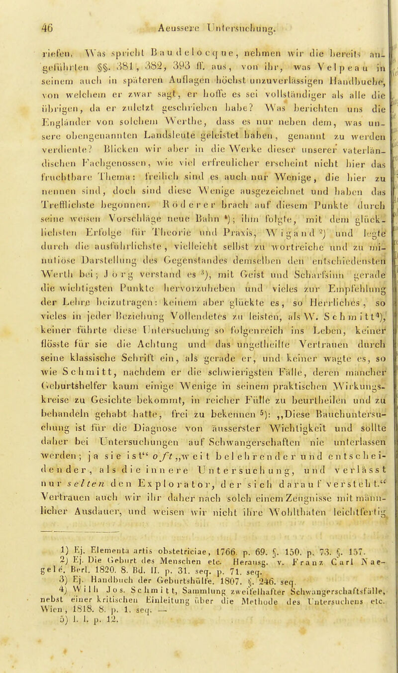 riefen. Was spi lclit B a u d e 1 o c q ti e , nehmen wir die bereits an- gel'iiiiilen §§. 381, 3ö3, 393 l\\ aus, von il)r, was Velpeau in seinem aucli in spateren Auflagen liücljst unzuverlässigen Handhuche^ von welchem er zwar sagt, er hofl'e es sei vollständiger als alle die übrigen, da er zidcfzt geschrielien habe? Was berichten uns die Englander von solchem Wej-the, dass es nur neben dem, was un- sere übengenannlcn Landsieute geleistet haben, genannt zu werden verdienle? Bücken wir aber in die Werke dieser unserer vaterlän- dischen Facl)gcnoss(n, wie viel erfreuliclier eischeint nicht hier das fruchtbare Thema: l'reilich sind es auch nur Wenige, die hier zu nennen sind, doch sind diese Wenige ausgezeichnet und haben das Trefflichste begonnen. Rod er er brach auf diesem Punkte durch seine weisen Vorschläge neue Bahn*); ihm folgte, mit dem gliick- lichslen Erfolge für Theoi-ie und Praxis, Wigand-) und legte durch die ausführlichste, vielleicht selbst zu Avorlreiche und zu mi- nutiöse Darstellung des Gegenstandes demselben den entschiedensteri Werth b(;i; Jörg verstand es mit Geist und Scharfsinn gerade' die wichtigsten Punkte hervorzuheben und vieles zur Empfehlung der Lehre Ix^izutragen: keinem aber glijckte es, so Heri'liches , so vieles in jeder Beziehung Vollendetes zu leisten, als W. Schmitf), keiner führte diese Untersuchung so folgenreich ins Leben, keinei^ flüssle für sie die Achtung und das ungetheilte Vertrauen durch seine klassische Schrift ein, als gerade er, und keiner wagte es, so wie Schmitt, nachdem er die schwierigsten Fälle, deren mancher' Geburtshelfer kaum einige Wenige in seinem praktischen Wirkungs- kreise zu Gesiebte bekommt, in reicher Fülle zu beurlheilen und zu behandeln gehabt hatte, frei zu bekennen Diese Bauchuntersu- chuiig ist für die Diagnose von äusserster Wichtigkeit und sollte daher bei Untersuchungen auf Schwangerschaften nie unterlassen werden ; ja sie ist oj't „w e i t b e I e h r e n d e r u h d entschei- dender, a 1 s d i e i n n e r e Untersuchung, und v e r 1 ä s s t nur s et teil den E x p I o r a t o r, d e r sich d a r a u f v e r s t e h t. Vertrauen auch wir ihr daher nach solch einem Zeugnisse mit männ- licher Ausdauer, und weisen wir niclil ihre AVoljltbaten leichtfertig^ 1) Kj. Elementa artis obstetriciae, 1766. p. 69. §. 150. p. 73. §. 157. 2j Ej. Die (Iplilirt des Mensclien elc. Heraiisg. v. Franz Carl jVae- gele. B(-rl. 1820. 8. Bd. II. p. 31. .seq. p. 71. seq. 3) Ej. H.nndhuch der Gebiirtshiilfe. 1807. (j. 246. seq. 4) Willi Jos. Sciimitt, Sammlung zweiVeiliafter Scliwangerscliaftsfalle, nebst einer krili.stheii Einleitung iiber die Methode des Intersiiiliens etc. Wien , 1818. 8. p. 1. seq. — 5) 1. 1. p. 12.