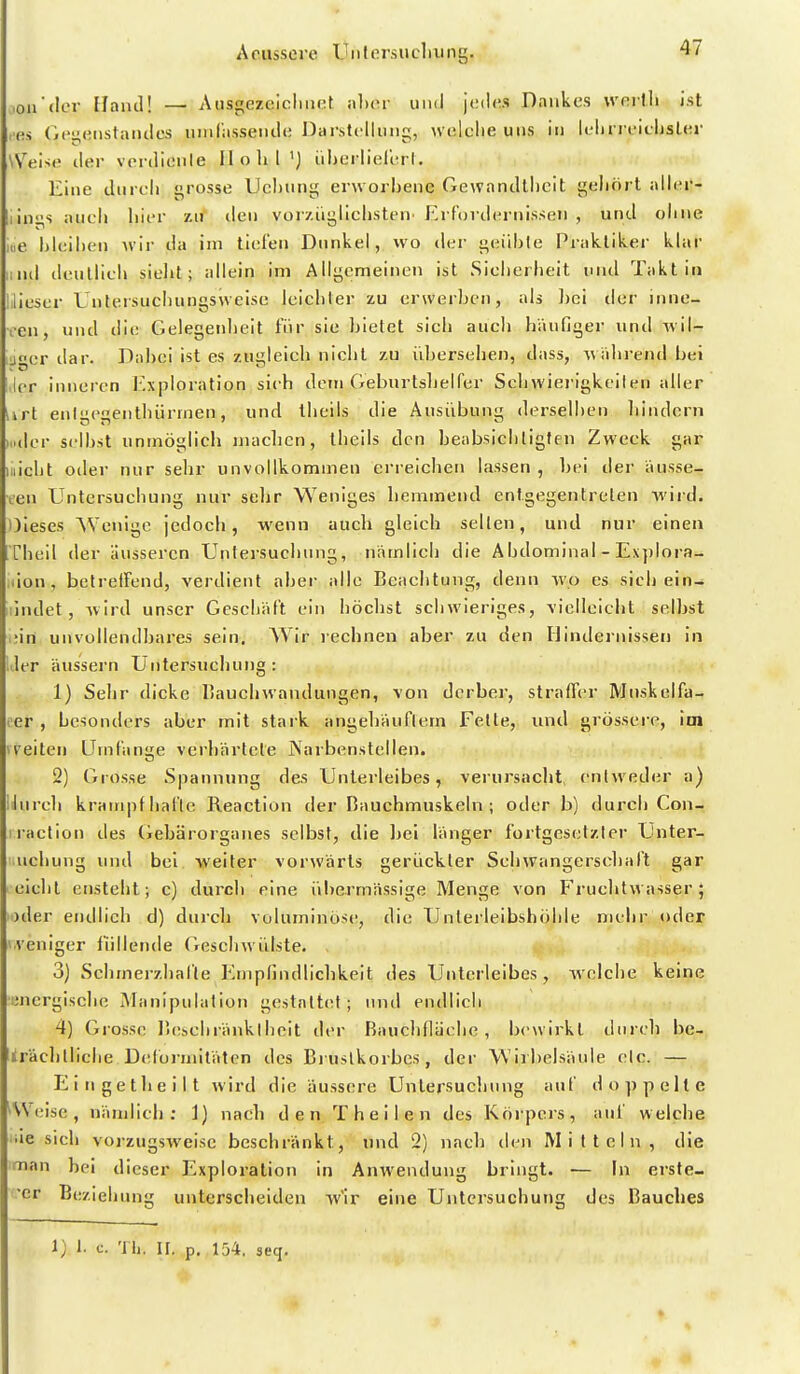 Aciissere Uiilersucliung. .ou'der llaud! — Ausgezelcliiict alxu- uihI jt;(l(!S Dankes wnilli ist les (i('i;eiistaiules uiiirasseiulc Darstclliiiig, n elclie uns in lein rt'iLljsl(;r W^eiso der verdionle Hohl 'j iiljerlielerl. Eine durcli i^rosse Uchung erworbene Gewandtheit gehört aNnr- iin>^s auch hier zu den vorzüglichsten' Erfordernissen , und oline nie l)leil)en Avir da im tiefen Dunkel, wo der geiihle Praktiker klar lind denllicli sielit; allein im Allgemeinen ist Sicherheit und Takt in lilieser Lntersuchungsvveise leichter zu erwerben, als bei der inne- ren, und die Gelegenlieit für sie bietet sich auch häufiger und wil- jger dar. Dabei ist es zugleich nicht zu übersehen, dass, wälirend bei ler inneren Exploration sieh dem Geburtshelfer Sehwiei'igkeiten aller Urt enlgegentliürmen, und theils die Ausübung derselben liindern Miller selbst unmöglich maclicn, theils den beabsicliligfen Zweck gar Illicht oder nur sehr unvollkommen erreichen lassen , bei der ausse- ien Untersucbung nur selir Weniges hemmend entgegentreten wird. Oleses Wenige jedoch, wenn auch gleich selten, und nur einen Tbeil der äusseren Untersuchung, niimlich die Abdominal - Ex})lora- iMOn, betrelFend, verdient aber alle Beachtung, denn wo es sich ein- lindet, Avird unser Gescbäft ein höchst scliAvieriges, vielleicht selbst i;in unvollendbares sein. Wir rechnen aber zu den Hindernissen in liier äussern Untersuchung : 1) Sehr dicke IiaucliAvandungen, von derber, straff(!r Muskelfa- ler , besonders aber mit stark angehäuflem Felle, und grössere, im ireiten Umfange verhärtete jXarbenstellen. 2) Grosse Spannung des Unterleibes, verursaclit enlAveder a) lJureh krampfhal'te Reaction der Bauchmuskeln; oder b) durch Con- iraction des (iebärorganes selbst, die Ijei länger fortgesetzter Unter- iichung und bei weiter vorAVärts gerückter SchAvangerschaft gar eicht ensteht; c) durch eine übermässige Menge von FruchtAvasser; )der endlich d) durch voluminöse!, die Unlerleibshöhle mehr oder (.veniger füllende GeseliAvülste. 3) Schmerzhal'le Empfindlichkeit des Unterleibes, welche keine ■uncrgisclie Manipulalion gestaltet; und endlich 4) Grosse Bescbränktbelt der Bauchfläehe, bewirkt durch be- trächtllclie Diilörmitäten des Bi uslkorbes, der Wirbelsäule etc. — Eingetheilt Avird die äussere Untersucliung auf doppelte ^\Veise, nämlich; i) nach den Theilen des Köipers, auf welche iie sich vorzugsAveisc beschränkt, und 2) nach den Mitteln, die man bei dieser Exploration In AnAvendung bringt. — In erste- ■er Bezieliung unterscheiden w'ir eine Untersuchung des Bauches 1; 1. c. Tli. II. p. 154, seq.