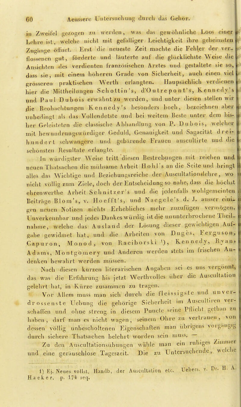 I ®0 Aeussere üulersiicluiiig ilürch das Geliör. ja Zweifel aezogen zu werden, was das gewöliiillclic Loos oiner k Lehre ist, welche nicht mit gefalliger Leichtigkeit ihre geheimsten Zugange öfliict. Erst die neueste Zeit machte die Fehler der ver- flossenen gut, förderte und liäuterte auf die glücklichste Weise die Ansichten des verdienten französischen Arztes und gestaltete sie so, fit< dass sie, mit einem höheren Grade von Sicherheit, auch einen viel trrösseren praktischen Werth erlangten. Haupsächlich verdienen iiier die Mlltheiinngen Schottin's, d'O u t r e p o n t's, Kenncdy's und Paul Duhois erwähnt zu werden, und unter diesen stellen wir die Beohachtungen Kenncdy's hesondcrs hoch, bezeichnenaher unbedingt als das Vollendetste und bei weitem Beste unter dem bis- her Geleisteten die classische Ahliandlung von P. Dnbois, welcher mit bewundrungswürdiger Geduld, Genauigkeit und Sagacitat drei- liundert schwangere und g<;barende Frauen auscullirte und die schönsten Resultate erlangte. In würdigster AVeise tritt diesen Bestrebungen mit reichen und neuen Thatsachen die mühsame Arbeit Hohrs an die Seite und bringt alles das Wichtige und Bezichungsreicbe der Auscultationslehre, wo nicht völlig zum Ziele, doch der Entscheidung so nahe, dass die höchst ehrenwerlhe Arbeit Schnitzer's und die jcdenlalls wohlgemeinten Beitrage Blom's, v. Iloofft's, und Naegele's d. J. ausser eioU gen neuen Notizen nichts Erhebliches mehr zuzufügen vermögen. Unverkennbar und jedes Dankes würdig ist die ununterbrochene Theil- nahme, welche das Ausland der Lösung dieser gewichtigen Auf- gabe gewidmet hat, und die Arbeiten von Duges, Ferguson, Capuron, M o n o d , von Raciborski 0, Kennedy, Ryan, Adams, Montgomery und Anderen werden stets Im frischen An- denken bewahrt werden müssen. Nach diesen kurzen lilerariscben Angaben sei es uns vergöant, das was die Erfahrung bis jetzt Werthvolics über die Auscullation gelelirt hat, in Kürze zusammen zu tragen. Vor Allem muss man sich durch die fleissigstc und unver- drossenste Uebung die gehörige Sicherheit im Auscultiren ver- schaffen und ohne streng in diesem Puncte seine Pflicht gethan zu haben, darf man es nicht wagen, seinem Ohre zu vertrauen, von dessen völlig unbescholtenen Eigenschaften man übrigens vorgi.ngig dui'ch sichere Thatsachen belehrt worden sein nniss. Zu den Auscultationsübungcn wähle man ein ruhiges Znmner und eine gerauschlose Tageszeit. Die zu Untersuchende, welche 1) Kj. Neues volhl. Haudb. der Auacultalion etc. Uebers. v. Dr. H. A. H a e k. e r, p. 174 seq.