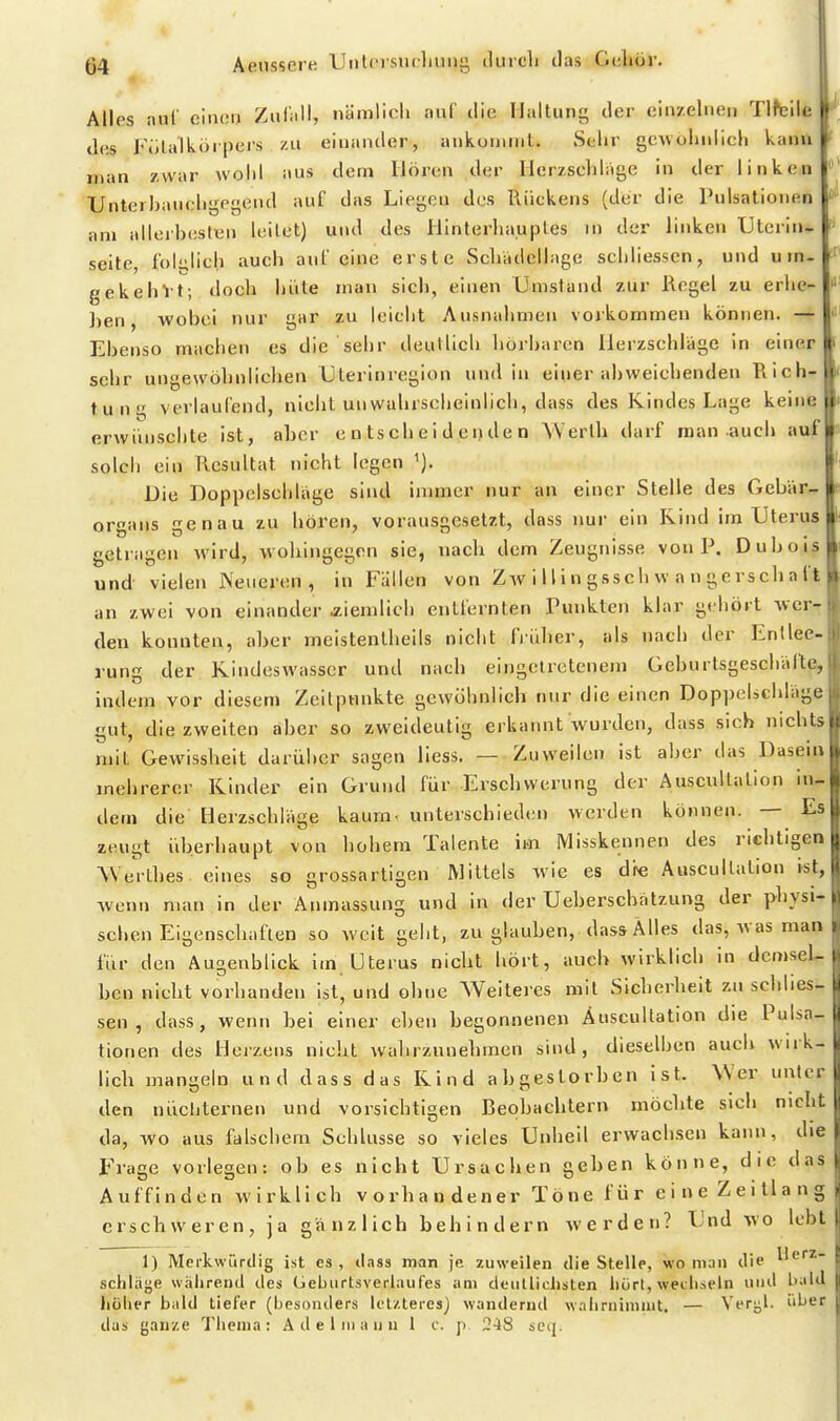 Alles aiil einci) Zufall, nämlich auf die Haltung der einzelnen Tlfeile des Fülalkörpers zu einander, ankonnnt. Selir gcwohnlicli kann ' man zwar wolil aus dem Hören der Herzschlage in der linken Unterhaiicligpgend auf das Liegen des Rückens (der die Pulsalionen am allerhesten leitet) und des Hinterhauptes in der linken Utcrin* Seite, löblich auch auf eine erste vSchadcllage schliessen, und u rn- gekehVt; doch hüte man sich, einen Umstand zur Regel zu erhe- llen, wobei nur gar zu leicht Ausnahmen vorkommen können. — Ebenso machen es die sehr deutlich hörbaren Herzschlage in einer sehr ungewöhnlichen Uterinregion und in einer abweichenden Rich- tung verlaufend, nicht unwahrscheinlich, dass des Kindes Lage keine erwünschte ist, aher entscheidenden Werth darf man auch auf solch ein Resultat nicht legen Die Doppelschlage sind immer nur an einer Stelle des Gebär- organs genau zu hören, vorausgesetzt, dass nur ein Rind im Uterus getragen wird, wohingegen sie, nach dem Zeugnisse von P. Duboi? und vielen Neueren, in Fällen von Zw i 11 i n gssch w a n gerscha f;^ an zwei von einander aiemlich entfernten Punkten klar gehört wer- den konnten, aher meistenlheils nicht fiiiher, als nach der Entlee- rung der Kindeswasscr und nach eingetretenem Geburtsgeschalte, indem vor diesem Zeitpnnkte gewöhnlich nur die einen Doppelscbläge gut, diezweiten aber so zweideutig erkannt wurden, dass sich nichts mit Gewissheit darüber sagen liess. — Zuweilen ist aher das Dasein mehrerer Kinder ein Grund für Erschwerung der Auscultallon ii^ dem die Herzschläge kaurn< unterschieden werden können. — Es zeugt überhaupt von hohem Talente im Misskennen des richtigen Werthes eines so grossartigen Mittels wie es dre Auscullalion »st, wenn man in der Anmassung und in der Ueberscbälzung der physi- schen Eigenschaften so weit geht, zu glauben, dass Alles das, was man für den Augenblick im Uterus nicht hört, auch wirklich in demsel- ben nicht vorlianden ist, und ohne Weiteres mit Sicherheit zu schlies- sen , dass, wenn bei einer e])en hegonnenen Auscultation die Pulsa- tionen des Heizens nicht wahrzunehmen sind, dieselben auch wirk- lich mangeln und dass das Kind abgeslorhen ist. Wer unter den nüchternen und vorsichtigen Beobachtern möchte sich nicht da, wo aus falschem Schlüsse so vieles Unheil erwachsen kann, die Frage vorlegen: ob es nicht Ursachen gehen könne, die das Auffinden wirklich vorhan dener Töne für eine Zeillang erschweren, ja gänzlich behindern werden? Und wo lebt 1) Merkwürdig ist es , ilass man je zuweilen die Stelle, wo man die Herz- schläge während des (jeliurtsverlaufes iim deiilliclisten liürt, wecliseln und l>ald liüher bald tiefer (besonders Icl/.leres) wandernd waiirnimint. — Versal, über das ganze Thema: A de liiia un 1 c. p 248 seq.