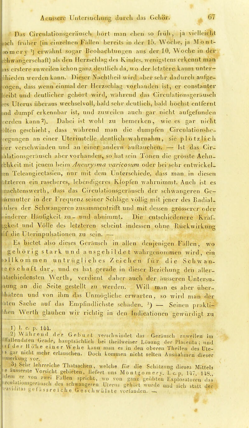 Das Circiilatioiisgorätisch hört man chcn so fi üh, ja vif'Ih.'icht uh IViilicr (in ciiizolnon Fiillon bereits in der 15. Woclie, ja Monl- oniery ') erwähnt sogar Bcohaclilungen aus der 10. Woche in der ■bhwangcrschafl) als den Herzschlag des Kindes, wenigstens erkennt man IIS erstere zuweih?» schon ganz deiillicli da, wo der letztere kaum unter- Ihieden werden kann. Dieser Nachllieil wird aber sehr dadurcli auf'ge- lOgcn, dass wenn einmal der Herzschlag vorhanden ist, er constanter cibt und deutlicher gehört wird, wahrend das Circulationsger'ausch «s Uterus überaus wechselvoll, bald sehr deutlich, baJd höchst entfernt ;nd dumpf erkennbar ist, und zuweilen auch gar nicht aufgefunden i erden kann 2). Dabei ist wohl zu bemerken, wie es gar nicht Iten geschieht, dass während man die dumpfen Circulationshe- icgungen an einer Uterinstclle deutlich wahrnahm, sie plötzlich iter verschwinden und an einer andern auftauchen. — Ist das Cir- ildationsgeräusch aber vorhanden, so hat sein Tönen die grösste Aehn- bhkeit mit jenem beim Aneurysma varicosum oder bei sehr entwickel- m Teleanglectasien, nur mit dem Unterschiede, dass man in diesen .tzteren ein rascheres, lebendigeres Klopfen wahrnimmt. Auch ist es cachtenswerth, dass das Circulationsgeräusch der schwangeren Gc- ärmuttcr in der Frequenz seiner Schläge völlig mit jener des Piadial- nlses der Schwangeren zusammentrifft und mit dessen grösserer oder linderer Häufigkeit zu - und abnimmt. Die entschiedenere Kräf- ■gkeit und Völle des letzteren seheint indessen ohne Rückwirkung die Uterinpulsationen zu sein. — Es bietet also dieses Geräusch in allen denjenigen Fällen, wo gehörig stark und ausgebildet wahrgenommen wird, ein ollkommen untrügliches Zeichen für die Schwan- srschaft dar, und es hat oerade in dieser Beziehung den aller- itschiedensten Werth, verdient daher auch der äusseren Untersu- lung an die Seite gestellt zu werden. Will man es aber über- hätzen und von ihm das Unmögliche erwarten, so wird man der :ilen Sache auf das Empfindlichste schaden. — Seinen pi-akti- ihen Werth glauben wir richtig in den Indicationen gewürdigt zu 1) 1- c. p. 144. 2) Wälireiid d o r G e Ii ii r t verscliuiiulpt (l;is Geräiiscli zinveilpii im iraliendsleu Grade, liaupUaclilicli bei tlicilweiser Lösunp; der Placenta ; niul Ii der llolie einer Weiie kann man es in den oberen Tlieilen des Ute- s j^ar niclit mehr erlauschen. Dücli kommen niclit selten Ausnalinicn dieser ■inerkuiiy vor. ■3) Selir lehrreiclie TJiatsachen, welche für die Schätzung dieses Mittels ■e aussersle Vorsicht gebieten, liefert uns M o n tj^ o m t; ry. 1. c. p. 147. 14« dein er von zwei Fallen spricht, wo von ganz geiilHen Exploraloren das rculal.ünsgorausch des schwangeren Uterus geliürt wurde und sich statt der •aMiiiias gflassreiche Geschwülste vorlauden.