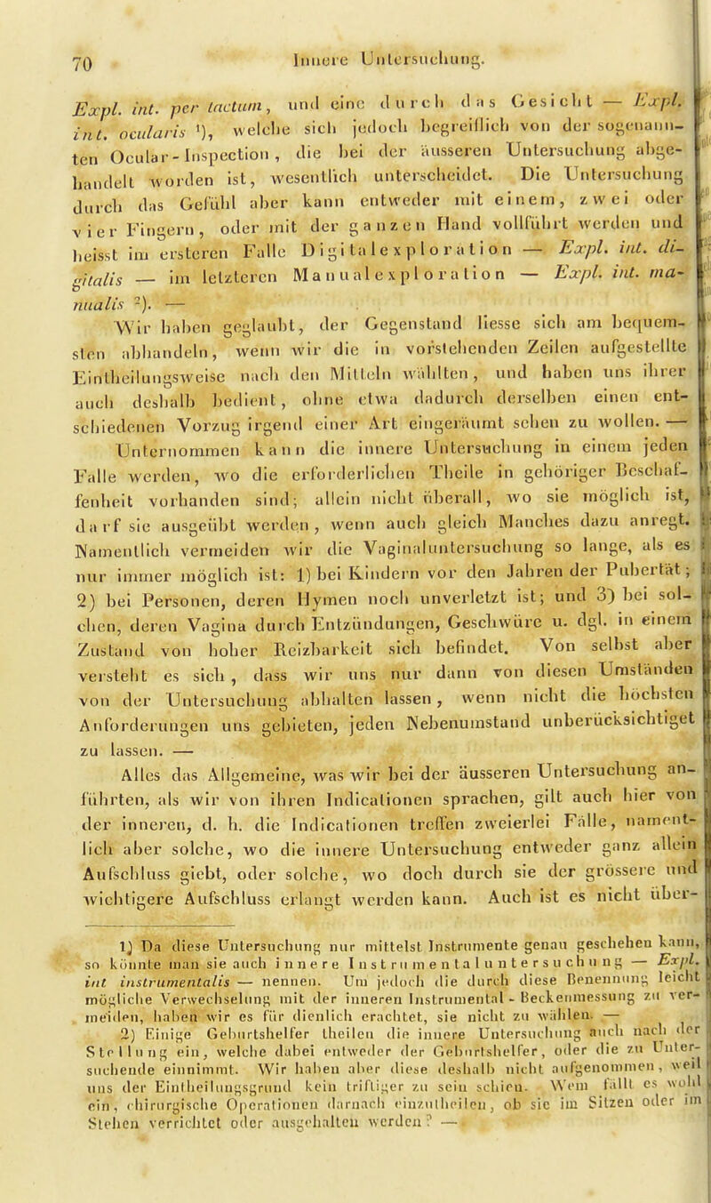 •jQ Itiiiore Unlcisucliuiig. Expl. int. per (actum, und eine durcli d ii s GesiclU — Ejrpl, int. omlaris welche sich jedoch hegieHlich von der sogciiaun- ten Ocular-Inspection , die hei der äusseren Untersuchung ahge- handelt Avorden ist, wesentlich unterscheidet. Die Untersuchung durch das Gel'ühl aber kann entweder mit einem, zwei oder vier Fingern, oder mit der ganzen Hand vollführt werden und heisst im erstcren Falle D i g i ta 1 e x p 1 o r a t i o n — Expl. int, di- gitalis im letzteren M a n u a 1 e x p 1 o r a l i o n — Expl. int. ma- niialis -). — Wir hahen geglaubt, der Gegenstand Hesse sich am bequem- sten abhandeln, wenn wir die in vorstehenden Zeilen aufgestellte Eintbeilungsweise nach den Mitteln wählten, und haben uns ihrer auch deshalb bedient, ohne etwa dadurch derselben einen ent- schiedenen Vorzug irgend einer Art eingeräumt sehen zu wollen.— Unternommen kann die innere Untersuchung in einem jeden Falle werden, wo die erforderlichen Theile in gehöriger Beschaf- fenheit vorhanden sind; allein nicht überall, avo sie möglich ist,, darf sie ausgeübt werden, wenn auch gleich Manches dazu anregt. Namenllicli vermeiden wir die Vaginaluntersuchung so lange, als es: nur immer möglich ist: 1) bei Kindern vor den Jährender Pubertät; 2) bei Personen, deren Hymen nocli unverletzt ist; und 3) bei sol-, clien, deren Vagina durch Entzündungen, Gescliwüre u. dgl. in einenil Zustand von hoher Reizbarkeit sich befindet. Von seihst aber! versteht es sich , dass wir uns nur dann von diesen Uraständeii von der Untersuchung abhalten lassen, wenn nicht die höchsten Anforderungen uns gebieten, jeden Nebenumstand unberücksichtiget zu lassen. — Alles das Allgemeine, Avas wir bei der äusseren Untersuchung an- führten, als wir von ihren Indicalionen sprachen, gilt auch hier von der innei^en, d. h. die Indicationen treffen zweiei'lei Fälle, nament- lich aber solche, wo die innere Untersuchung entweder ganz allein Aufscbluss giebt, oder solche, wo doch durch sie der grösseie und Avichtigere Aufschluss erlangt werden kann. Auch ist es nicht über- 1) Da diese üntersnclumt; nur mittelst Instrumente genau geschehen kann, sn kiinnte man sie auch innere 1 n s t rii m e n ta l u n t e r s u ch n n i; — Expl. iiit itislrumenlalis — nennen. Um jedoch die durcli diese Renenniinj; leicht müf;liclie Verwechsehms mit der inneren Instrumental • Beckernnessung zu ver- meiden, iialien wir es für dienlich erachtet, sie nicht zu wählen. — 2) Einige Gehiirtshelfer Iheileu die innere Untersuciiinig nuch nach der Stellung ein, welciie dabei entweder der Gehnrlshelfer, oder die zu Unter- suchende einnimmt. Wir haben aber diese deshalb nicht aufgenommen, weil uns der Einiheilungsgruiul kein triflii;er /.n sein schien. Wein lälll es wohl ein, chirurgische Operationen darnach eiu/.ulheilen, ob sie im Sitzen oder im Stehen verrichtet oder ausgelialleu werden ? —