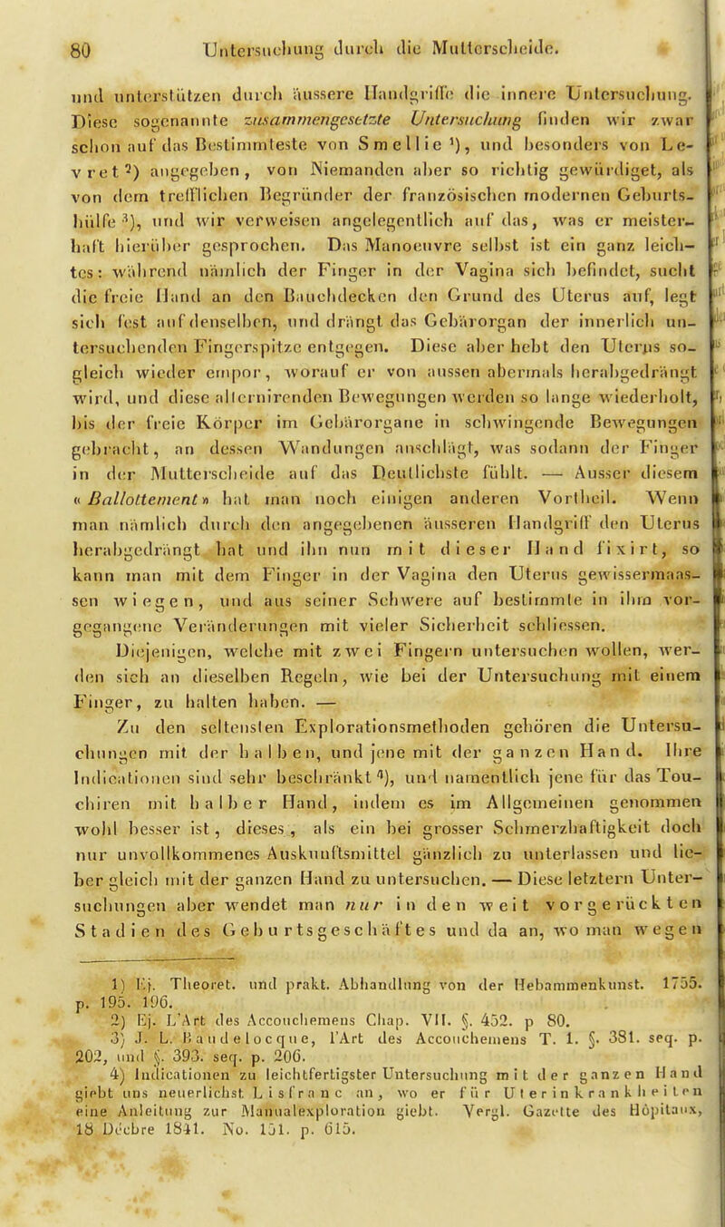 und unterstützen diucl» äussere IlandgrltTi? die innere Üntersucliung. Diese sogenannte zusammengesetzte U/itersnchung finden wir zwar schon auf das Bcstinimleste von Smellie'), und Ijesonders von Le- vret^) angegeben, von Niemanden al)er so richtig gewürdiget, als von dorn trefflichen Begründer der französischen modernen Gehurts- hülfe ■^), und Avir verweisen angelegentlich auf das, was er meister- haft hierüber gesprochen. Das Manoeuvre selbst ist ein ganz leich- tes: während näinlich der Finger in der Vagina sich befindet, sucht die freie Hand an den Bauchdecken den Grund des Uterus auf, legt sicl> fest auf denselben, und drängt das Gebärorgan der innerlich un- tersuchenden Fingerspitze entgegen. Diese aberhebt den Uterus so- gleicli wieder ernpor, worauf er von aussen abermals herabgedrängt wird, und diese allernirenden Bewegungen Averden so lange wiederholt, l)is der freie Körper im Gehärorgane in schwingende Bewegungen gebracht, an dessen Wandungen anschlägt, was sodann der Finger in der Muttersclieide auf das Deutlichste fühlt. — Ausser diesem i( ßallottement yi hat man noch einigen anderen Vorlheil. Wenn man nämlich durch den angegebenen äusseren Handgriff den Uterus herabgedrängt hat und ihn nun mit dieser Hand fixirt, so kann man mit dem Finger in der Vagina den Uterus gewissermaas- sen wiegen, und aus seiner Schwere auf bestimmle in ihm vor- gegangene Veränderungen mit vieler Sicherheit schliessen. Diejenigen, welche mit zwei Fingern untersuchen wollen, Aver- <len sich an dieselben Regeln, Avie bei der Untersuchung mit einem Finger, zu halten haben. — Zu den seltenslen Explorationsmethoden gehören die Untersu- chungen mit der halben, und jene mit der ganzen Hand. Ihre Indicatiouen sind sehr beschränkt), und namentlich jene fiir das Tou- chiren mit halber Hand, indem es im Allgemeinen genommen wohl besser ist, dieses, als ein bei grosser Schmerzhaftigkeit doch nur unvollkommenes Auskunftsmittel gänzlich zu unterlassen und lie- ber gleich mit der ganzen Hand zu untersuchen. — Diese letztern Unter- suchungen aber wendet man nur in den weit vorgerückten Stadien des G e b u r t s g e s c h ä f t e s und da an, avo man wegen 11 I,f. Theoret. uild prakt. Abiianclhing von der Hebaminenkunst. 1755. p. 195. 106. 2) Ej. L'Ärt des Äccoucliemens Cliap. VII. §. 452. p 80. 3} J. L. B a 11 d e 10 c q II e, l'Art des Accoiicheinens T. 1. §• 381. seq. p. 202, und _<5. 393. seq. p. 206. 4) Iiulicationen zu leiclitfertigster Untersuchung mit der ganzen Hand giebt uns neuerliclist, L i s f r a n c an, wo er für U t e r i n k r a n k Ii e i t. o n eine Anleitung zur .Manualexploration giebt. Vergl. Gazt-tte des Höpilanx, 18 Döcbre 1841. No. 151. p. 615. r