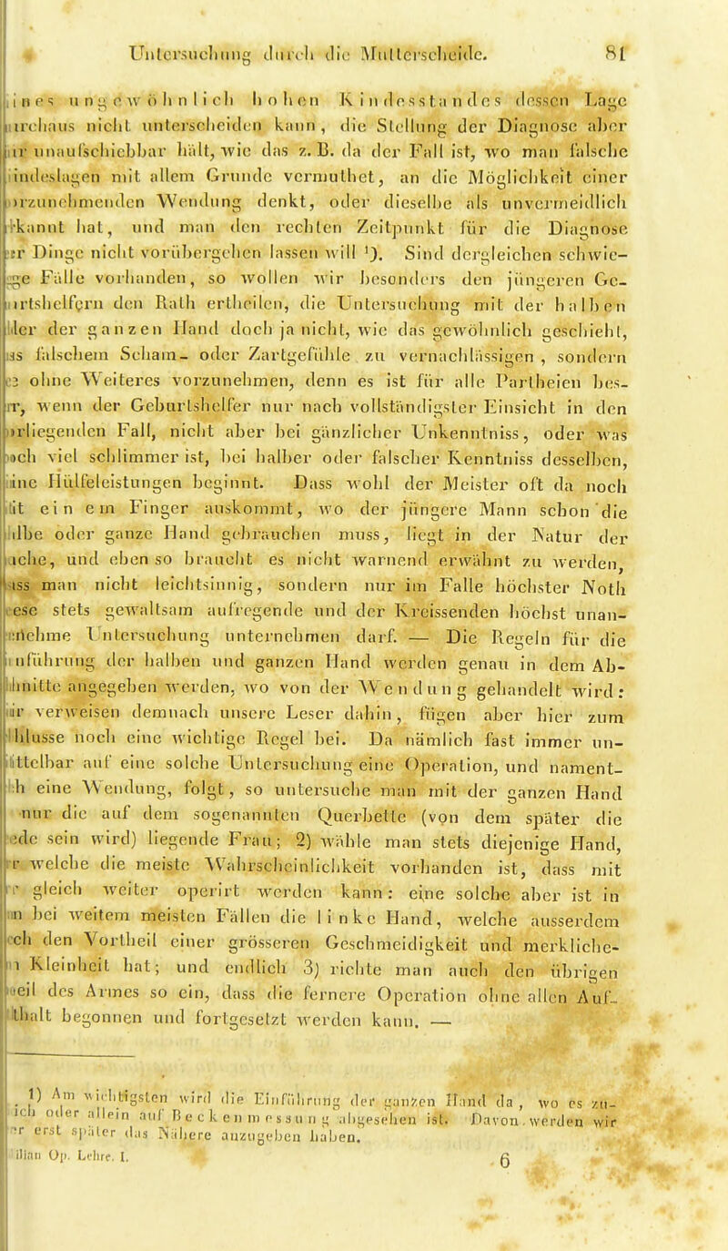 i 1 B e «i u n 0 w ö Ii n I i c Ii Ii o Ii c n K i n d o s s t ii n d fi s (InsscrT Lajjc itirclinus niclil. iintersclieiden kann , diu Slollnng der Diagnose aber iir imaulscliicbbar halt, wie das z.B. da der Fall ist, -vvo man lalsche iindeslayen mit allem Grunde vcrmulhet, an die Mögliclikeit einer Drziinohmenden Wendung denkt, oder dieselbe als iinvermeidlicli i'kannt liat, und man den rechten Zeitpunkt für die Diagnose tr Dinge nicht vorübergehen lassen will 'J. Sind dergleichen schwie- uge Falle vorhanden, so wollen wir besonticrs den jüngeren Gc- iirtshelfgrii den Rath erthcilcn, die Untersuchung mit der halben Iiier der ganzen Hand doch ja nicht, wie das gewöhnlich geschieht, läs lalschein Scham- oder Zartgefühle , zu vernachlässigen, sondern C3 ohne Weiteres vorzunehmen, denn es ist für alle Pariheien bes- rr, wenn der Geburlshelfer nur nach vollständigster Einsicht in den )irllegeuden Fall, nicht aber bei gänzlicher Unkenntniss, oder was och viel schlimmer ist, bei halber oder falscher Kenntniss desselben, iiine Plülfeleistungen beginnt. Dass wohl der Meister oft da noch lit ein ein Finger auskommt, avo der jüngere Mann schon die lilbe oder ganze Hand gebrauchen muss, liegt in der JNatur der liehe, und eben so braucht es nicht warnend erwähnt zu werden, ISS man nicht leichtsinnig, sondern nur im Falle höchster Noth |.ese stets gewaltsam aufregende und der Kreissenden höchst unan- ürtehme Lntersuehung unternehmen darf. — Die Regeln für die inführung der halben und ganzen Hand werden genau in dem Ab- ilinitte angegeben werden, wo von der A¥endung gehandelt wird : iiir verweisen demnach unsere Leser dahin, fügen aber hier zum Ihlusse noch eine wichtige Regel bei. Da nämlich fast immer un- littclbar auf eine solche Untersuchung eine Operation, und nament- i:h eine Wendung, folgt, so untersuche man mit der anzen Hand •nur die auf dem sogenannten Querbettc (von dem später die ;;de sein wird) liegende Frau; 2) wähle man stets diejenige Hand, rr welche die meiste Wahrscheinlichkeit vorhanden ist, dass mit gleich welter operirt worden kann: eine solche aber ist in' iin bei weitem meisten Fällen die linke Hand, welche ausserdem cch den Vorthell einer grösseren Geschmeidigkeit und merkllchc- n Kleinheit hat; und endUch 3) richte man auch den übrigen Kieil des Armes so ein, dass die fernere Operation ohne allen Auf- iWialt begonnen und fortgesetzt werden kann. — _ 1) Am ^vl,•l,lngsten wird ,lie Einfniirting dei- qniiZcn Ilnnd da , wo ps /n- icli Oller allein auf B e c k c ii m o s 3 uim ;il.i;es(;]ien ist. Davon,werden wir •!r erst sj.iiler d;i3 Nähere anzugeben h'ixhea. -ilinii üp. Ldire. I. g