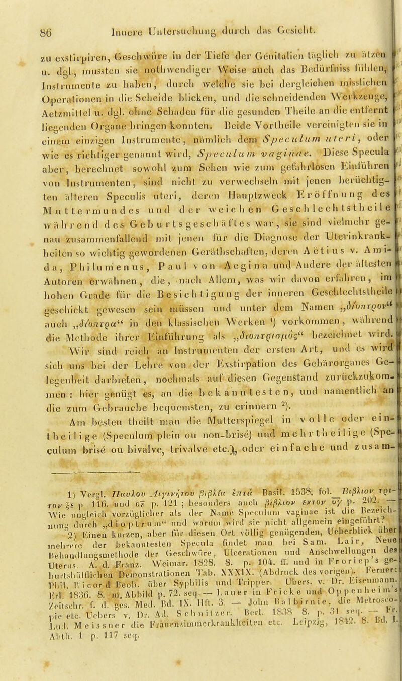 zu exsllrpiren, Geschwüre in der Tiefe der Genifalien liiglich zu iilzen u. dgl., mussten sie notiiwendii^er Weise auch das Bcdürfniss liililen, Inslruinenle zu liahen, durch welche sie hei dcru,h;ichen inisslichcn Operationen in die Sciieide hlicken, und die sehneidenden'Werkzeuge, Actzmillel u. dgl. ohne Schaden für die gesunden Theile an die entlernt liegenden Organe hringen konnten. Beide Vortheile vereinigten sie in einem einzigen Instrumente, nämlich dem Speculurn uteri, oder ■wie es richtiger genannt wird, Spccnlum voginne. Diese Specula aher, hereclmct sowohl zum Sehen wie zum gefahrlosen Einführen ' von Instrumenten, sind nicht zu verwechseln mit jenen herüchtig- ten älteren Speculis uteri, deren Hauptzweck Eröffnung des Muttermundes und der weiclien G e s c Ii 1 e c h l s t h c i 1 e während des G e h u r t s g e s c h ä f t e s war , sie sind vielmehr ge- nau zusammcnftdlend mit jenen lür die Diagnose der Utevinkrank- heilcn so wichtig gewordenen Gerälhschaftcn, deren Aiilius v. A m i- da, Philumenus, Paul von A e g i n a und Andere der ältesten Autoren erwähnen, die, nach Allem, was Avir davon erfahren, im hohen Grade für die Besichtigung der inneren Gescülechtstheile geschickt gewesen sein müssen und unter dem Namen „di'umQOv''*' auch „di'imxQu in den klassischen Werken ') vorkommen, während die Methode ihrer Einführung als „dionTQiaßög'' hezeichnet wircl Wir sind reich an Insliunienten der ersten Art, und es Avirä^ sich uns hei der Lehre von der Exstirpatlon des Gebärorganes Ge- legenheit darbieten, nochmals auf diesen Gegenstand zurückzukom- men: hier genügt es, an die bekanntesten, und namentlich an die zum Gebrauche bequemsten, zu erinnern 2), Am besten theilt man die Multerspiegel in volle oder ein- theilige (Speculum plein ou non-brise) und mehrtheiligc (Spe^ culum brise ou bivalve, Irivalve etc.), oder einfache und zusain- 1) Vergl. riavlov Aiyiy'iTOv ßißKcc itiik Rasil. 1538. fo]._Biß).iov tqi- 70V 5f p 116. iMicl 0? |). 121 ; besonders aiicli ßißUov ixioy vy p. 202. — Wie .itiüleidi vorzügliclier als licr Niinie Speculum vagiiiae ist ilie l^ezeidi- iiun durch „diopfcriim und wanini wird sie nicht allgemein eingefuhrl. 2) l'iueu kurzen, aher für diesen Ort völlig genügenden, Ueberhlick über mehrere der hekaunteslen Specula findet man bei Sani. Lair, Aeue Hehandluuiisuiethode der Geschwüre, Uicerallonen und Anschwellimgen de» Uterus A:d. Franz. Weimar. 1828. 8. p. 104. If. und in Fr o r i ep s ge- burtshüinichen Demünstralionen Tab. XXXIX. (Abdruck des vongenV i-erner: rhil. r, icord Beol.. über Syphilis und Tripper. Ubers, v. Dr. hisenmann. Krl 1S3G. 8. ni. Abbild p. 72. seq. — bauer in Fricke und Oppenheims Zeilschr. f. d. ges. Med. IUI. IX. lllt. 3. - John Ha 1 bi rn i e d.e Metrosc^- pie etc. Uebers' v. Dr. Ad. Schnil.or lierl. 1838 8. p. ^K^^'-'^ Lud. Meissner die Fraufn/,inuncrkrankhcileu elc. Leipzig, IbU. &• l>n. i-, Abth. 1 p. 117 seq.