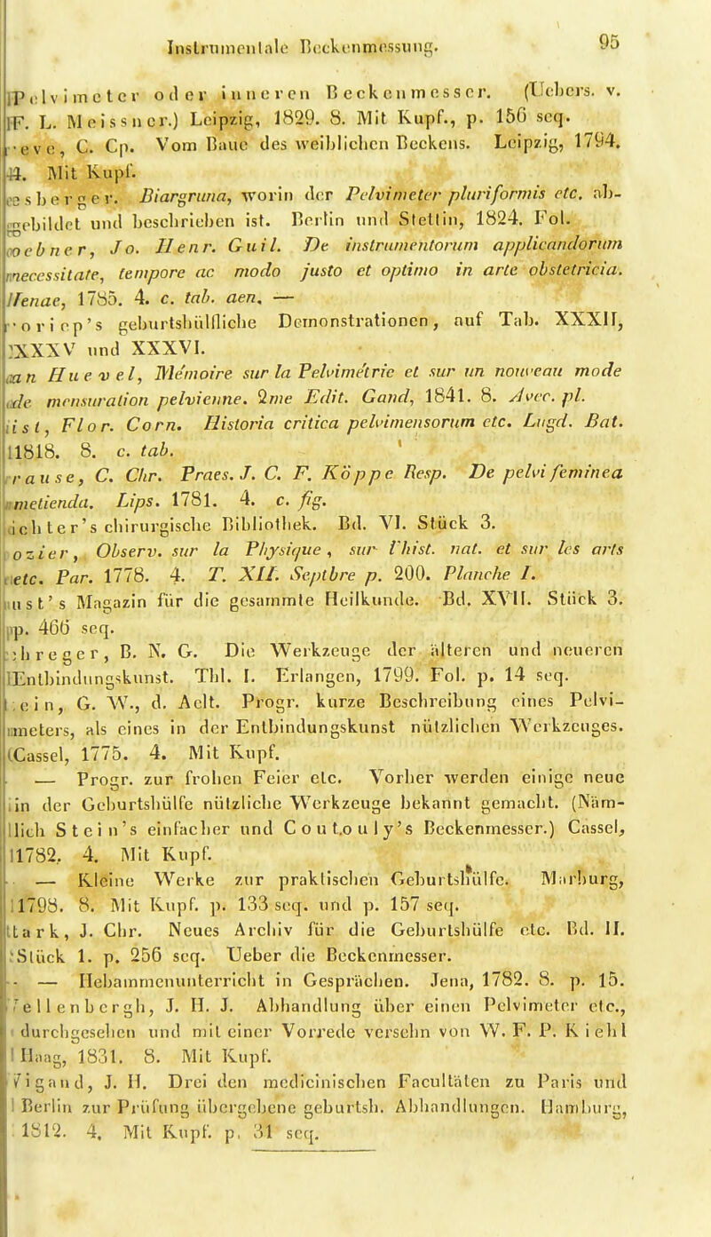 Instrnmcn la 1 e T)eckvnmossung. IPelv i mc tcr oder Inneren ß eck en m ess er, (TJebcrs. v. fF. L. Meissner.) Leipzig, 1829. 8. Mit Kupf., p. 150 seq. r-eve, C. Cp. Vom Baue des vveibliclien Beckens. Leipzig, 1794. 44. Mit Kupf. oßs berger. Biargruna, \70v'w der Pelvinieter pluriformis etc. ab- .ebildel und beschrieben ist. Berlin und Stellin, 1824. Fol. 00 ebner Jo. Ilenr. Giiil. Dt instrumentorum applicanclorum meccssitate, (empöre ac modo justo et optinio in arte ohstetricia. Ifenae, 1785. 4. c. lab. aen, — ••oriop's geburtsbülflicbe Demonstrationen, auf Tab. XXXII, :XXXV und XXXVI. mn Huevel, Me'moire sur la Feh'ime'tric et sur im nouveaii mode tide tnrnsuralion pelvictine. Ime Edit. Gand, 1841, 8. Jwc. pl. iisl, Flor. Com. Historia critica pehümensorum etc. Liigd. Bat. 11818. 8. c. tab. irause, C. Chr. Fraes.J. C. F. Koppe Resp. De pelvifeminea nmelienda. Lips. 1781. 4. c. fig. dcb ter's chirurgiscbe Bibliolliek. Bd. VI. Stück 3. jozier, Observ. sur la P/ijsif/ue, sur Vhtst. vat. et sur les arls netc. Par. 1778. 4. T. XIL Septbre p. 200. Planche I. iiust's Magazin fiir die gesammte Heilkunde. Bd. XVII. Stück 3. pp. 46Ö seq. :;h reger, B. N. G. Die Werkzeuge der alteren und neueren lEnlblndungskunst. Tbl. I. Erlangen, 1799. Fol. p. 14 seq. i.ein, G. VV., d. Aelt. Progr. kurze Beschreibung eines Pelvi- nmeters, als eines in der Enlbindungskunst nützlichen Werkzeuges. (.Cassel, 1775. 4. Mit Kupf. — Progr. zur frohen Feier etc. Vorher werden einige neue iln der Gcburtshülfe nützliche Werkzeuge bekannt gemacht. (Näm- llich Stein's einfacher und Cout.ouly's Beckenmesser.) Cassel, 11782, 4. Mit Kupf. ■ — Kleine Werke zur praktischen Gcburtshülfe. Marburg, 11798. 8. Mit Kupf. p. 133 seq. und p. 157 seq. ttark, J. Chr. Neues Archiv für die Gcburtshülfe etc. Bd. II. JSlück 1. p. 256 seq. TJeber die Beckenmesser. ■ - — Hebammenunterricht in Gesprächen. .Tena, 1782. 8. p. 15. /^e 11 e n b er gh, J. H. J. Abhandlung über einen Pelvimeter etc., 1 durchgesehen und mit einer Vorrede versehn von . F. P. K iebl 1 Haag, 1831, 8. Mit Kupf. /igaud, J, n. Drei den mcdiciniscben Facult'alen zu Paris und 1 Berlin zur Prüfung übcrgebene geburtsh. Abbandlungen. Hamliurg, ; 1812. 4. Mit Kupf, p, 31 seq.