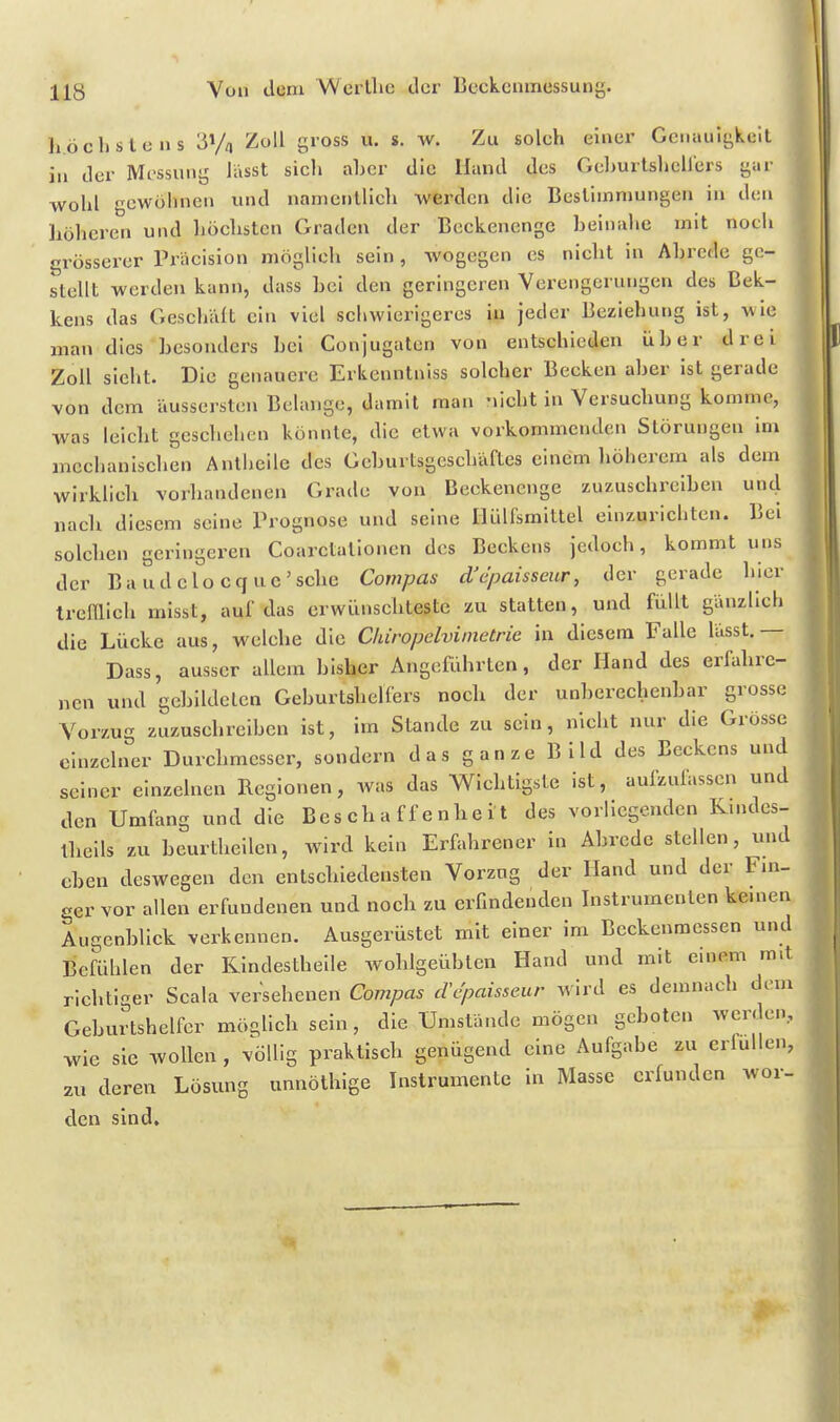 h.öclislens 'S^/n Zoll gross u. s. w. Zu solch einer Genauigkeit in der Mt^ssung lässt sich aber die Hund des Gehurtshcllers gar wohl cwülinen imd namentlich werden die Bestimmungen in den höheren und höchsten Graden der Beckenenge beinahe mit noch grösserer Präcision möglich sein, wogegen es nicht in Abrede ge- stellt werden kann, dass bei den geringeren Verengerungen des Bek- kens das Geschält ein viel schwierigeres in jeder Beziehung ist, wie man dies besonders bei Conjugaten von entschieden über drei Zoll sieht. Die genauere Erkenntniss solcher Becken aber ist gerade von dem äussersten Belange, damit man nicht in Versuchung komme, was leicht geschehen könnte, die etwa vorkommenden Störungen im mechanischen Anthcile des Geburtsgeschäftes einem höherem als dem wirklich vorhandenen Grade von Beckenenge zuzuschreiben uncj nach diesem seine Prognose und seine Hülfsmittel einzurichten. Bei solchen geringeren Coarctalionen des Beckens jedoch, kommt uns der Baudelocquc'sche Coinpas d'cpaisseur, der gerade hier trcinieh misst, auf das erwünschteste zu statten, und Rillt gänzlich die Lücke aus, welche die Chiropclvimetrie in diesem Falle lässt.— Dass, ausser allem bisher Angeführten, der Hand des erfahre- nen und gebildeten Geburtshelfers nocli der unberechenbar grosse Vorzug zuzuschreiben ist, im Stande zu sein, nicht nur die Grösse einzelner Durchmesser, sondern d as g an ze B i Id des Beckens und seiner einzelnen Regionen, was das Wichtigste ist, aufzufassen und den Umfang und die Beschaffenheit des vorliegenden Kindes- llieils zu bcurtheilen, wird kein Erfahrener in Abrede stellen, imd eben deswegen den entschiedensten Vorzug der Hand und der Fm- ger vor allen erfundenen und noch zu erfindenden Instrumenten kernen Augenblick verkennen. Ausgerüstet mit einer im Beckenraessen und Befühlen der Rindesthelle wohlgeübten Hand und mit einem mit richtiger Scala versehenen Compas cVcpaisseur wird es demnach dem Geburtshelfer mögUch sein, die Umstände mögen geboten werde», wie sie wollen, völlig praktisch genügend eine Aufgabe zu erfüllen, zu deren Lösung unnöthige Instrumente in Masse erfunden wor- den sind.