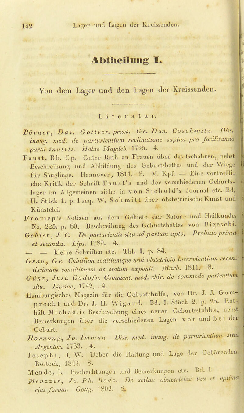 AbthcÜiiiig I. n Von dem Lager und den Lagen der Kreissenden. Literatur. Börner, Dav. G otti>er. praes. Ge.Dan. Coschwitz. Diss. inaitg. med. de j)arturientium reclinalione supiiia pro facilitando partu inutili. Hcdae Blagdeh. 1725. 4. Faust, Ell. Cp. Guter Rath an Frauen über das Gebähren, nebst JBesebreibung und Abbildung des Geburtsbettes und der Wieget' für Säuglinge. Hannover, 1811. 8. M. Kpf. — Eine vorlreffli-- che Kritik der Schrift Faust's und der verschiedenen Geburts- lager im Allgemeinen siehe in von Siebold's Journal etc. Bd.; IL Stück 1. p. 1 seq. W. Schmitt über obstetriclsche Kunst un Künstelei. Froriep's Notizen aus dem Gebiete der Natur- und Heilkunde. No. 225. p. 80. Beschreibung des Geburtsbettes von Bigeschi/ Gehler, J. C. De parCnric/itis situ ad partum apto. Prolusio prim (4 ^ et secunda. Lips. 1789. 4. — — kleine Schriften etc. Thl. L p. 84. Grau, Ge. Cubiluim sediliumque usui obstetricio inservientiam receiu tissimam condiüonem ac statum exponit. Marl. 1811. 8. Günz, Just. Godofr. Comment.med.chir.de comnwdo parientium situ. Lipsiae, 1742. 4. Hamburgisches Magazin für die Geburlshülfe, von Dr. J. J. Gum- p recht und Dr. J. H. Wigand. Bd. L Stück 2. p. 25. Ent- hält Michaelis Beschreibung eines neuen Geburtsstuhles, nebst Bemerkungen über die verschiedenen Lagen vor und b e i der Geburt. Hornung, Jo. Imman. Diss. med. inaug. de parturientium situ. Argentor. 1733. 4. Joseph!, J. W. Ueber die Haltung und Lage der Gebärenden. Rostock, 1842. 8. Mendc, L. BeohachUnigen und Bemerkungen etc. Bd. I. Menzzer, Jo. P h. Bodo. De sellae obstetriciae iisu et optima ejus forma. Gocig. 180'i. 8.