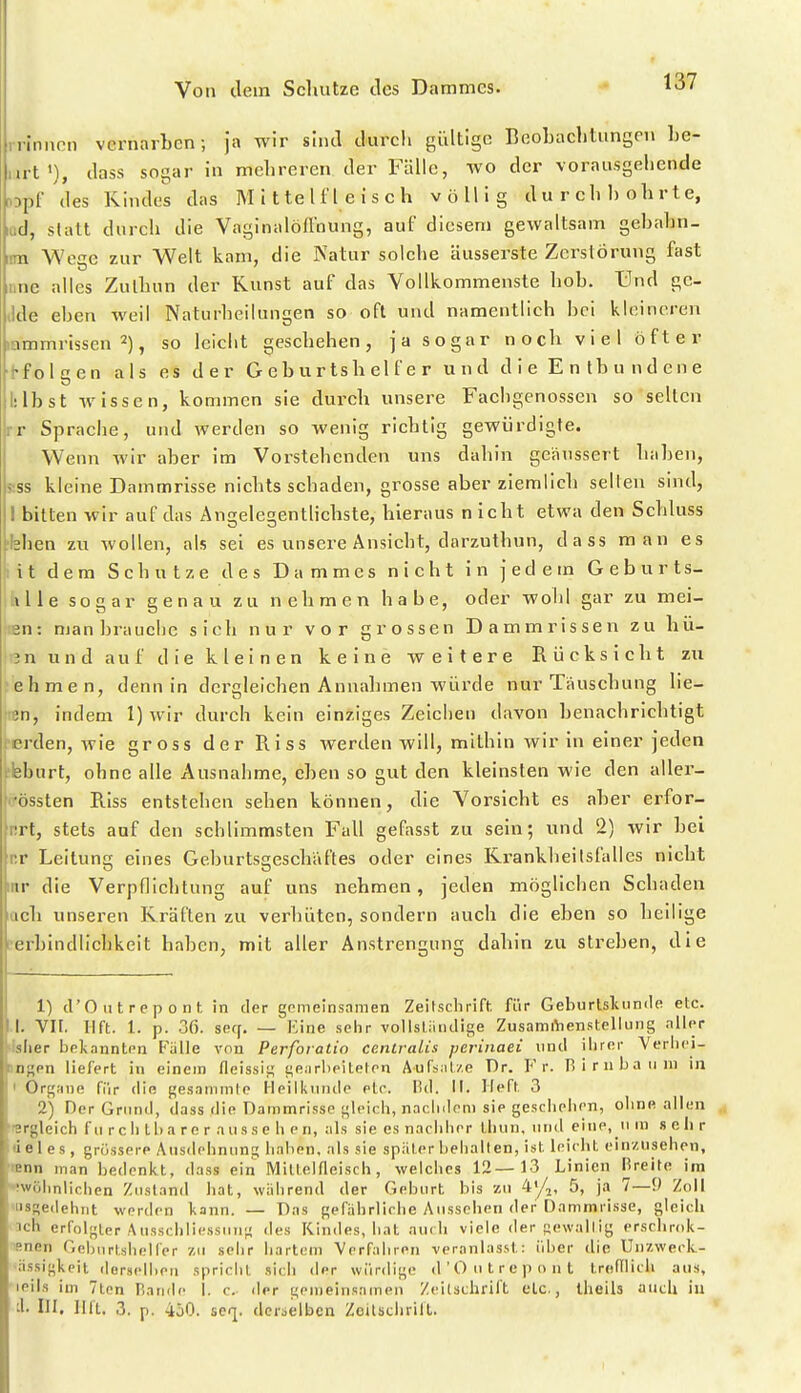 Irinnen vernarben; ja wir sind durch gültige BeoLachtungen he- art»), dass sogar in mehreren der Fälle, wo der vorausgehende opf des Kindes das M i t te U'l e i s c h völlig d u r c h 1) o h r t e, lud, stall durch die Vaginalöü'nung, auf diesem gewaltsam gebahn- im Wege zur Welt kam, die Natur solche äusserste Zerstörung fast nne alles Zulbun der Kunst auf das Vollkommenste hob. Und gc- (Ide eben weil NaturheiUingen so oft und namentlich bei kleineren inmmrissen 2), so leicht geschehen, ja sogar noch viel öfter hfolgen als es der Geburtshelfer und d i e E n tb u n d e n e 1:1b st wissen, kommen sie durch unsere Fachgenossen so selten rr Sprache, und werden so wenig richtig gewürdigte. Wenn wir aber im Vorstehenden uns dahin geäussert haben, sss kleine Dammrisse nichts schaden, grosse aber ziemlich selten sind, I bitten wir auf das Angelegentlichste, hieraus nicht etwa den Schluss Heben zu wollen, als sei es unsere Ansieht, darzuthun, dass man es lit dem Schutze des Dammes nicht in jedem Geburts- tille sogar genau zu nehmen habe, oder wohl gar zu mei- iiBn: man brauche sich nur vor grossen Dammrissen zu hü- len und auf die kleinen keine weitere Rücksicht zu ^ehmen, denn in dergleichen Annalimen würde nur Täuschung lie- ■en, indem 1) wir durch kein einziges Zeichen davon benachrichtigt terden, wie gross der Riss werden will, mithin wir in einer jeden tleburt, ohne alle Ausnahme, eben so gut den kleinsten wie den aller- rrössten Riss entstehen sehen können, die Vorsicht es aber erfor- nrt, stets auf den schlimmsten Fall gefasst zu sein; und 2) wir bei nr Leitung eines Gcburtsgeschäftes oder eines Krankheilsfalles nicht inr die Verpflichtung auf uns nehmen, jeden möglichen Schaden ach unseren Kräften zu verhüten, sondern auch die eben so heilige ■erbindlichkeit haben, mit aller Anstrengung dahin zu streben, die 1) d'Ontrepont in der gomeinsamen Zeitschrift, für Geburtsluimle etc. !. VII. llft. 1. p. 36. seff. — Eine .sehr vollsliiiidige ZusamiVienstellung aller blier bekannten Fülle von Perforatio cenlralis perinaei und ihrer Veriici- mgen liefert in einem fleissig tfearheiteten Aufsal/e Dr. Fr. rsirnbaiini in < Organe fiir die gesaminle Heilkunde etc. Hd. II. Heft 3 2) Der Grnnd, dass die Dammrisse gleich, naclideni sie geschehen, oline allen lergleich fu roh Iba re r aiisse h en, als sie es nachher thiin, und eine, ii ra sehr de 1 es , grössere Ausdehnung haben, als .■sie später behalten, ist leicht einzusehen, «nn man bedenkt, dass ein Mittelfleisch, welches 12—13 Linien Breite im •iwöhnlichen Zustand liat, wiihrend der Geburt bis zu 4'/,, 5, ja 7—9 Zoll «usgedehnt werden kann. — Das gefährliche Ausseben der Dammrisse, gleich ]ch erfolgter Ausschliessung des Kindes, hat au( Ii viele der gewaltig erschrok- Bnen Geburtshelfer zu sehr hartem Verfahren veranlasst: über die Uiizweck- ässigkeit derselben spricht .sich der würdige d'Outrepont treftlicli aus, leils im 7ten P.aiide I. c. der gemeinsamen Zeitschrift etc., Iheils auch in