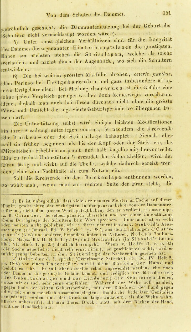 i^cwölinlich geschieht, die Dammunterstiilznng bei der Geburt der >Sciujltern nicht vernachlässigt worden wäre 5) Unter sonst gleichen Verhältnissen sind für die Integrilät ,!des Dammes die sogenannten H i n t e r h a u ptsla g en die günstigsten, lihncn am nächsten stehen die Steiss lagen, welche als solche vverlaufen, und nächst ihnen der Augenblick, wo sich die Schultern eentwickeln. 6) Die bei weitem grössten Missl-älie drohen, ceteris paribus, ;ldem Perinäo bei Erstgebärenden und ganz insbesondere älte- rren Erstgebärenden. Bei M e h r g e b ä r e n d e n ist die Gefahr eine ;ohnc jeden Vergleich geringere, aber doch keineswoges verschAVun- Jdene , deshalb man auch bei diesen durchaus nicht ohne die grösste Wor. und Umsicht die sog. vierte Geburtsperiode vorübergehcii las- Niscn darf. > Die Unterstützung selbst wird einigen leichten Modificationen iiin ihrer Ausübung unterliegen müssen , je nachdem die Kreissende ,'die Rücken - oder die Seitenlage behauptet. Niemals aber > soll sie früher beginnen als bis der Kopf oder der Steiss etc. das VMittelfleisch erheblich anspannt und halb kugelförmig hervortreibt. rEin zu frühes Unterstützen 2) ermüdet den Geburtshelfer, wird der KFrau lästig und wirkt auf die Theile, welche dadurch gereizt wer- »iden, eher zum Nachtheile als zum Nutzen ein. Soll die Kreissende in der Rückenlage entbunden werden, ISO wählt man, wenn man zur rechten Seite der Frau stebt, die 1) Es ist unbegreiflich, dass viele der neueren Meister im Fache auf diesen '■'Pimkt, gewiss einen der wichtigsten in der ganzen Leiire Ton der Danirnunter- slützung, nicht den grossen Werth gelegt haben, den er verdient, ja dass einige, z. B. dsiander, denselben ganzlich iibersehen und von einer Unterstützung Leim Durchgänge der Schultern lein Wort sprechen. Unbekannt ist er wohl den meisten nicht geblieben, wie ja dieses namentlich aus v. Siebold's Aeus- Mserungen (s. Journal, Bd. V. Stück 1. p. 98.), aus den Erfahrungen d'Outre- rpont's (I.e.) und anderer, besonders unter den Aelteren, Nolde's (im Ham- burg. Magaz. Bd. II. Heft 1. p. 18) und M i c h aü 1 i s's (in Siebold's Lucina Bd. VI. Stück 1. p. 23) deutlich hervorgeht. AVenn v. Hofft (1. c. p. 83) die Sache neuerlichst nicht sehr ernst nimmt, so geschieht es wohl, weil er ; nicht genug Geburten in der Seitenlage der Kreissenden gesehen hat. 2) Oslander d. J. spricht (Gemeinsame Zeitschrift etc. Bd. IV. Heft 2. rp. 180.) von einem Un te rst ü iz e n m i t dem Rücken der Hand und belobt es sehr. Es soll aber dasselbe .'chon angewendet werden, ehe noch der Damm in die geringste Gefahr kommt, und lediglich zur Minderung des Geb u r t s d r a n ges und zur Linderung der Schmerzen dienen, wozu wir es auch sehr gerne empfehlen. Während der Wehe soll nämlich, gegen Ende der dritten Geburtsperiode, mit dem Kücken der Hand gegen die, mit einem mehrfach zusammengelegten, llandtuche bederklen Genitalien angedrängt werden und der Druck so lange andauern, als die Wehe währt. Besser unbezweifelt übt man diesen Druck, stall mit Jilem Rücken der Hand, 1 mit der Handfläche aus.