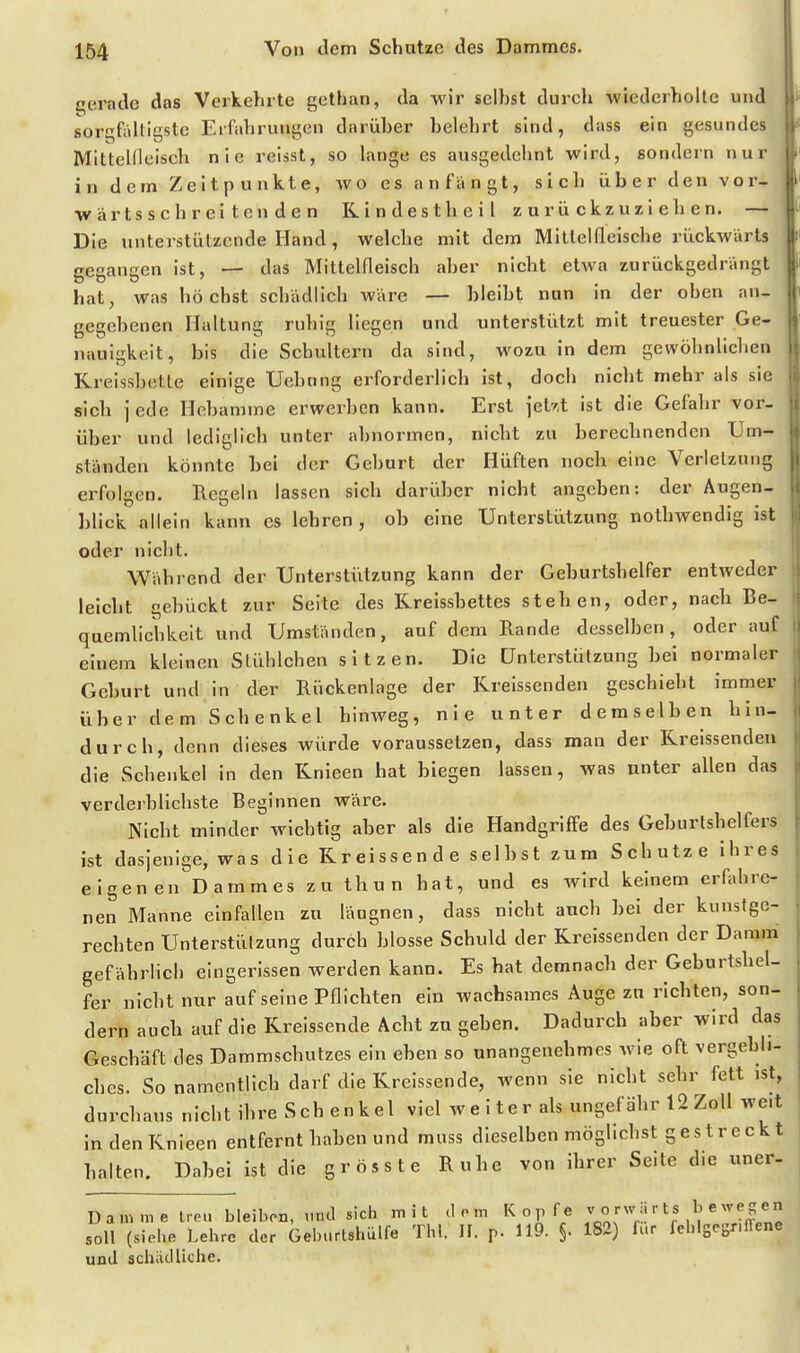 t^ernde das Verkehrte gethan, da wir seihst durch wiederholte und sorqfrdtigstc Eifahruugen darüher helehrt sind, dass ein gesundes Mittellleisch nie reisst, so lange es ausgedehnt wird, sondern nur in dem Zeitpunkte, wo es anfängt, sich über den vor- wärtsschreitenden Kindestheil zurückzuziehen. — Die unterstützende Hand, welche mit dem Mitlelfleische rückwärts gegangen ist, — das Mittelfleisch aher nicht etAva zurückgedrängt hat, was höchst schädlich wäre — hleiht nun in der oben an- gegebenen Haltung ruhig liegen und unterstützt mit treuester Ge- nauigkeit, bis die Schultern da sind, wozu in dem gewöhnlichen Rreissbette einige Uehnng erforderlich ist, doch nicht mehr als sie sich jede Hebamme erwerben kann. Erst jetr.t ist die Gefahr vor- über und lediglich unter abnormen, nicht zu berechnenden Um- ständen könnte bei der Geburt der Hüften noch eine Verletzung erfolgen. Regeln lassen sich darüber nicht angehen: der Augen- blick allein kann es lehren, ob eine Unterstützung nothwendig ist oder nicht. Während der Unterstützung kann der Geburtshelfer entweder leicht gebückt zur Seite des Rreissbettes stehen, oder, nach Be- quemlichkeit und Umständen, auf dem Rande desselben, oder auf einem kleinen Stühlchen sitzen. Die Unterstützung bei normaler Geburt und in der Rückenlage der Rreissenden geschieht immer über dem Schenkel hinweg, nie unter demselben hin- durch, denn dieses würde voraussetzen, dass man der Rreissenden die Schenkel in den Rnieen hat biegen lassen, was unter allen das verderblichste Beginnen wäre. Nicht minder wichtig aber als die Handgriffe des Geburlshelfers ist dasjenige, was die Kreissende selbst zum Schutze ihres eigen en Dammes zu thu n hat, und es wird keinem crfabrc- nen Manne einfallen zu läugnen, dass nicht auch bei der kunstge- rechten Unterstützung durch'blosse Schuld der Rreissenden der Damm gefährlicb eingerissen werden kann. Es hat demnach der Geburtshel- fer nicht nur auf seine Pflichten ein wachsames Auge zu richten, son- dern auch auf die Rreissende Acht zu geben. Dadurch aber wird das Geschäft des Dammschutzes ein eben so unangenehmes wie oft vergebli- ches. So namentlich darf die Rreissende, wenn sie nicht sehr fett ist, durchaus nicht ihre Sch enkel viel weiter als ungefähr 12 Zoll weit in den Rnieen entfernt haben und muss dieselben möghchst gestreckt halten. Dabei ist die grösste Ruhe von ihrer Seite die uner- Damme Irou bleiben, vnd sich mit dorn Kopfe 7 ° [^V-'^ ''£nü soll (sieh. Lehre der Geburtahülfe Thl. II. p. 119. §. 182) für fehlgegr.irene und achäclüche.