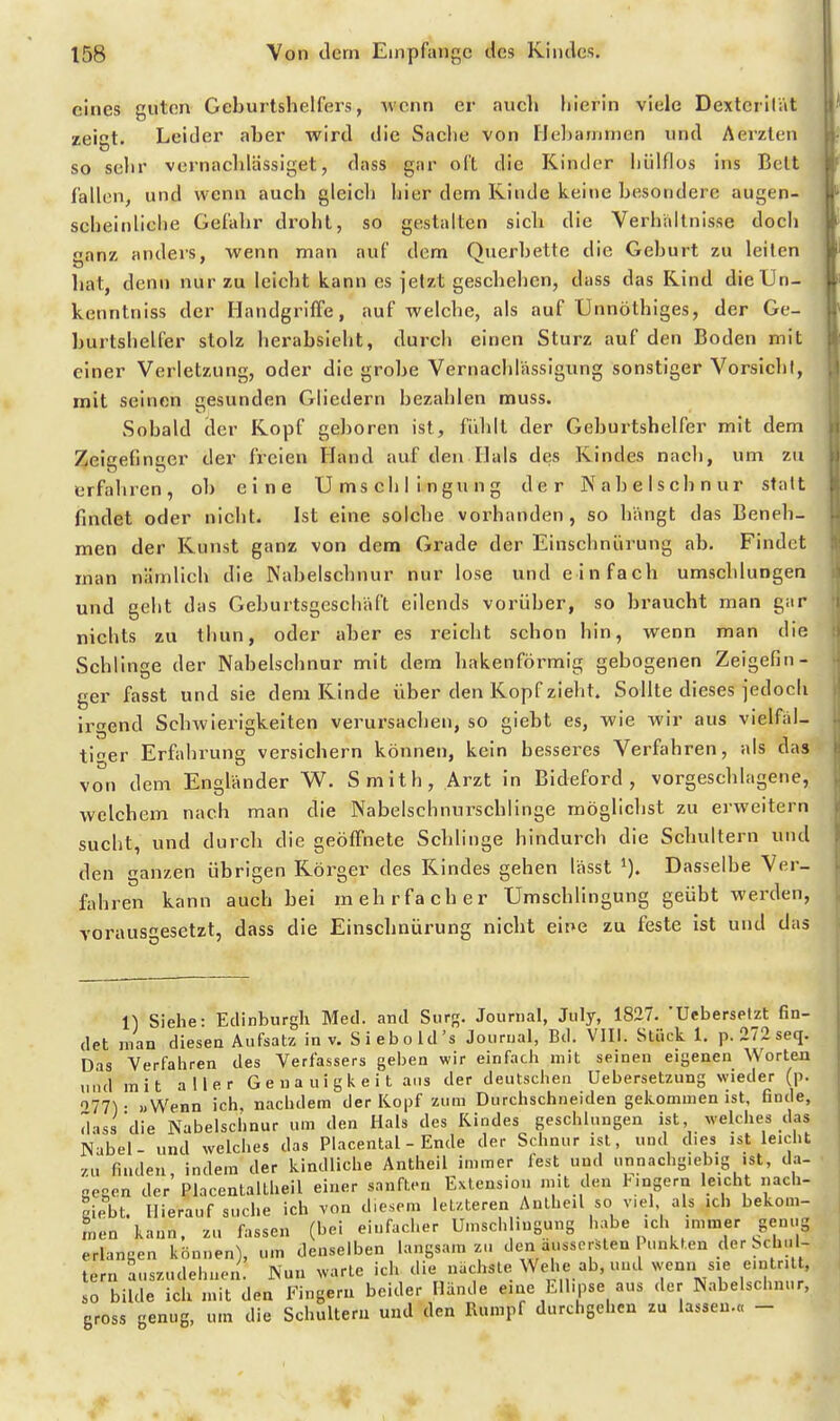 eines guten Geburtshelfers, wenn er auch hierin viele Dextcrilät zeict. Leider aber wird die Sache von Heljammen und Aerzten so sehr vernachlässiget, dass gar oft die Kinder hülflos ins Bett fallen, und wenn auch gleich hier dem Kinde keine besondere augen- scheinliche Gefahr droht, so gestalten sich die Verhaltnisse doch ganz anders, wenn man auf dem Querbette die Geburt zu leiten hat, denn nur zu leicht kann es jetzt geschehen, dass das Kind dieUn- kenntniss der Handgriffe, auf welche, als auf Unnöthiges, der Ge- burtshelfer stolz herabsieht, durch einen Sturz auf den Boden mit einer Verletzung, oder die grobe Vernachlässigung sonstiger Vorsicht, mit seinen cesunden Gliedern bezahlen muss. Sobald der Kopf ge])oren ist, fiddt der Geburtshelfer mit dem Zeigefinger der freien Hand auf den Hals des Kindes nach, um zu erfahren, ob eine Umschlingung der Nabelschnur statt findet oder nicht. Ist eine solche vorhanden, so hängt das Beneh- men der Kunst ganz von dem Grade der Einschnürung ab. Findet man nämlich die Nabelschnur nur lose und einfach umschlungen und geht das Geburtsgeschäft eilends vorüber, so braucht man gar nichts zu thun, oder aher es reicht schon hin, wenn man die Schlinge der Nahelschnur mit dem hakenförmig gebogenen Zeigefin- ger fasst und sie dem Kinde über den Kopf zieht. Sollte dieses jedoch irgend Schwierigkeiten verursachen, so giebt es, wie wir aus vielfäl- tiger Erfahrung versichern können, kein besseres Verfahren, als das von dem Engländer W. Smith, Arzt in Bideford , vorgeschlagene, welchem nach man die Nabelschnurscblinge möglichst zu erweitern sucht, und durch die geöffnete Schlinge hindurch die Schultern und den ganzen übrigen Körger des Kindes gehen lässt i). Dasselbe Ver- fahren kann auch bei mehrfacher Umschlingung geübt werden, vorausgesetzt, dass die Einsclinürung nicht eir»e zu feste ist und das II Siehe: Edinburgh Med. and Siirg. Journal, July, 1827. 'Uebersefzt fin- det man diesen Aufsatz in v. Siebold's Journal, Bd. VIII. Stück 1. p. 272 seq. Das Verfahren des Verfassers geben wir einfach mit seinen eigenen Worten und mit aller Genauigkeit ans der deutschen Uebersetzung wieder (p. 077^ • «Wenn ich, nachdem der Kopf zum Durchschneiden gekommen ist, finde, dass die Nabelschnur um den Hals des Kindes geschlungen ist, welches das Nabel- und welches das Placental - Ende der Schnur ist, und dies ist leicht •/.u finden, indem der kindliche Antheil immer fest und unnachgiebig ist, da- scgen der Placentaltheil einer sanften Extension mit den Fingern leicht nach- Riebt. Hierauf suche ich von diesem letzteren Antheil so viel als ich bekom- men kann, zu fassen (bei einfacher Umschlingung habe ich immer genug erlangen können), um denselben langsam zu den aussorSten Punkten der Schni- lern auszudehnen. Nun warte ich die nächste Wehe ab, und wenn sie eintritt, so bilde ich mit den I'nigem beider Hände eine Ellipse aus der Nabelschnur, gross genug, um die Schultern und den Rumpf durchgehen zu lassen.« -