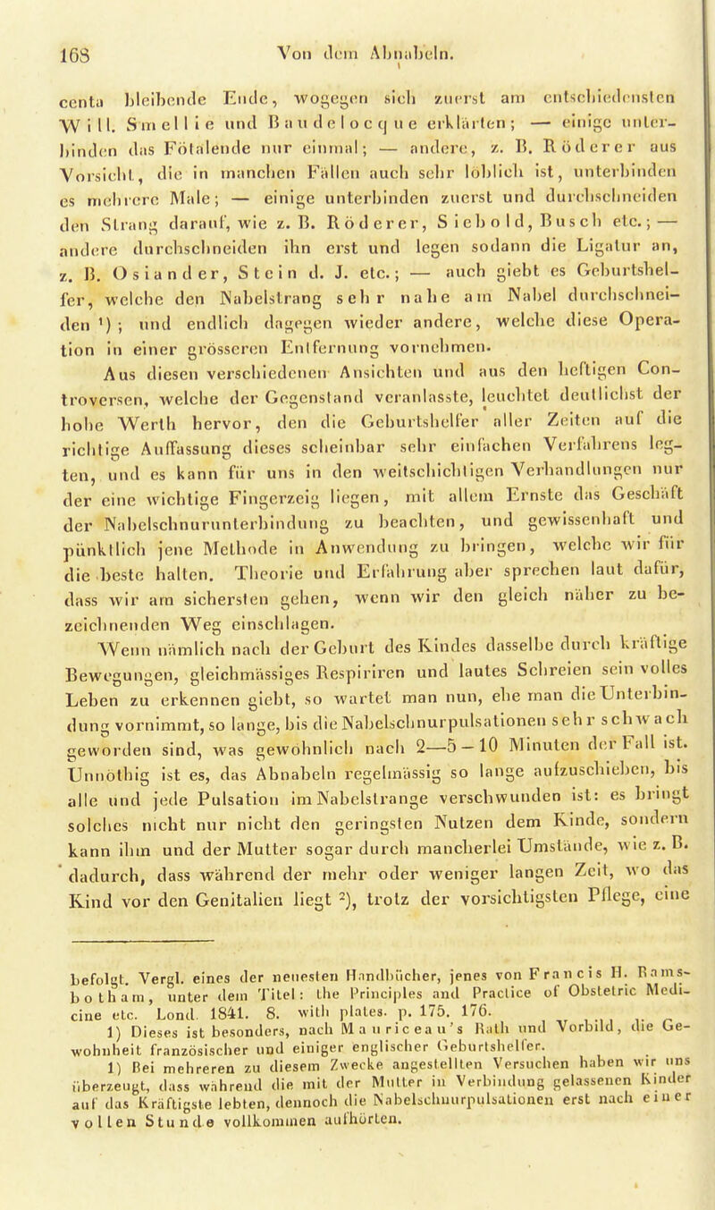 ccntu bloibonde Ende, wogegon sich zurrst am cntscbiKdonslcn Will. Sinellie und B ii n d e I o c cj u e erklärten; — einige unter- binden das Fölalende nur einmal; — andere, z. B. Rod er er aus Vorsiebt, die in mancben Fallen aucb selir löblieli ist, unterbinden es mebrcre Male; — einige unterbinden zuerst und durebscbneiden den Strang darauf, wie z.B. Röderer, S i e b o I d, B u s cb etc.; — andere durchscbneiden ihn erst und legen sodann die Ligatur an, z. B. Oslander, Stein d. J. etc.; — auch giebt es Geburtshel- fer, welebe den Wabelstrang sehr nahe am Nabel durebscbnei- den'); und endlich dagegen wieder andere, welche diese Opera- tion in einer grösseren Enifernung vornehmen. Aus diesen verschiedenen Ansichten und aus den heftigen Con- Irovcrsen, welche der Gegenstand veranlasste, leuchtet deullicbst der hohe Werth hervor, den die Geburtshelfer aller Zeiten auf die richtige Auffassung dieses scheinbar sehr einfachen Verfahrens leg- ten, und es kann für uns in den weitscbichligen Verhandlungen nur der eine wichtige Fingerzeig liegen, mit allem Ernste das Geschäft der Nabelschnurunterbindung zu beachten, und gewissenhaft und pünktlich jene Methode in Anwendung zu bringen, welche wir für die beste halten. Theorie und Erfahrung aber sprechen laut dafür, dass wir am sichersten gehen, wenn wir den gleich naher zu be- zeichnenden Weg einschlagen. Wemi nämlich nach der Geburt des Rindes dasselbe durch kräftige Bewesuni'en, cleichmässioes Respiriren und lautes Schreien sein volles 1 !• TT 1 ' Leben zu erkennen giebt, so wartet man nun, ehe man die Unterbin- dung vornimmt, so lange, bis die Nabelschnurpulsationen seh r schivach geworden sind, was gewohnlich nach 2—5-10 Minuten der Fall ist. Unnöthig ist es, das Abnabeln regelmässig so lange autzuschiehen, bis alle und jede Pulsation im Nabelstrange verschwunden ist: es bringt solches nicht nur nicht den geringsten Nutzen dem Rinde, sondern kann ihm und der Mutter sogar durch mancherlei Umstände, wie z.B. dadurch, dass während der mehr oder weniger langen Zeit, wo das Rind vor den Genitalien liegt trotz der vorsichtigsten Pflege, eine Lefolct Vergl. eines der neuesten Hnndluicher, jenes von Francis H. Pains- botham, unter dem Titel: ihe Pririciples and Praclice of Obstetric Medi- cine etc. Lond. 1841, 8. witli plales. p. 175. 176. , , ., , ^ 1) Dieses ist besonders, nach Mauriceau's lUlh und Vorbild, die Ge- wohnheit französischer uud einiger englischer Geburtsheirer. 1) Bei mehreren zu diesem Zwecke augestelllen Versuchen haben wir uns nberzengt, dass wahrend die mit der Mutier in Verbindung gelassenen Isinder auf das Kräftigste lebten, dennoch die ^abelschuurpulsal^onen erst nach einer vollen Stunde vollkommen aufhörten.