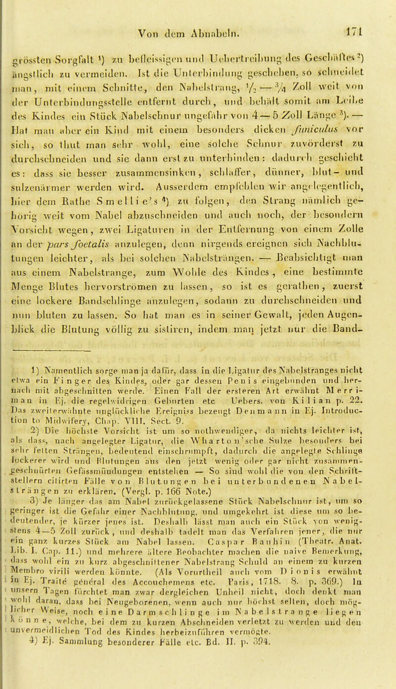 grössten Sorgfiilt ') zu bedcissigfii und Ucl»crtrcil)un[^ des GescIiiUtps 2) ängsllicli zu vermeiden. Ist die Unlerhindiiiiij; L^esclielien. so seliiieidcjt man, mit einem Schnitte, den Nul)eisliang, — % '^^^''^ der Unferbindun£;sstelle entfernt durch, und heliiilt somit am Leihe des Kindes ein Stück Nahelschnur ungefähr von 4 — 5 Zoll Länge ■^). — Hat man aber ein Kind mit einem hesonders dicken ßiniculus vor sieli, so tiiut man sehr wohl, eine solclie Schnur zuvöiderst zu durchschneiden und sie dann erst 7,u untei hinden : dadui< Ii geschieht es: dass sie besser zusammcnsinktMi, sclihiffer, dünner, hlut- und salzenavmer werden wird. Ausserdem empfelilen wir angc legentlieli, hier dem Batbe Smellie's'') zu folgen, den Strang nämlich ge- hörig weit vom Nahel abzuschneiden und auch noch, der hesondern Vorsicht wegen, zwei Ligaturen in der Entfeinung von einem Zolle an der pars Jbelalis anzulegen, denn nirgends ereignen sieh Nachblu- tungen leichter, als bei solchen Nahelsträngen. — Beabsichtigt man aus einem Nahelstrange, zum Woble des Kindes , eine bestimmte Menge Blutes hervorströmen zu lassen, so ist es gerathen, zuerst eine lockere Bandschlinge anzulegen, sodann zu durchsclineiden und nun bluten zulassen. So hat man es in seiner Gewalt, jeden Augen- blick die Blutung völlig zu sistiren, indem man jetzt nur die Band- 1) Nainentlicii sorge man ja flalür, dass in die Ligatur des Nabelstranges nicht etwa ein Finger des Kindes, oder gar dessen Penis eingebunden und fier- uacii mit afigesclmilten werde. Einen Fall der ersleren Art erwälint Merri- nian in die regeiv. idrigen Gelmrten etc Uehers. von Ii i 1 i a n p. 22. Das zweilerw.'ilinte nnglückliche Ereigni.«s bezeugt Denniann in Ej. Introduc- tion ti) Midwit'ery, CIi.ip. Vlll. Sect. 9. 2) Die höchste Vorsicht ist um so nollnvendiger, da jiichts leichter ist, als dass, nach angelegter Ligatur, die \V h a r t o n ' sehe Sülze besonders bei sehr feiten Strängen, bedeutend einschrumpft, dadurch die angelegte Schlinge lockerer wird und Rlutungen ans den jetzt wenig oder gar nicht zusanimen- jieschnürten Gefiissniündungen entstellen — So sind wohl die von den Schritt- steilem cilirten Fälle von Blutungen bei unterbundenen Nabel- Strängen zu erklären. (Vergl. p. 166 Note.) 3) Je länger das am Nabel zurückgelassene Stück Nabelschnur ist, inn so geringer ist die Gefahr einer Kaclibintung, und umgekehrt ist diese um so l)e- deutender, je kürzer jenes ist. Deshalb lässt man auch ein Stück von wenig- stens 4—5 Zoll zurück, und deshalb tadelt man das Verfahren jener, die nur ein ganz kurzes Stück am Nabel lassen. Casyiar Rauhin (Theatr. Anat. ]-ib. \. Cnji. 11.) imd mehrere ältere Beobachter machen die naive Bemerkung, dass wohl ein zu kurz abgeschnillcner Nabelstrang Schuld an einem zu kurzen Memhro virili werden könnte. (Als Vorurllieil auch vom Dionis erwähnt in Ej. Tra ile pcncral des Accouchemens etc. l'aris, 1718. 8. p. 369.) la linsern Tagen fürchtet man zwar dergleichen Unheil nicht, docli denkt man wohl daran, dass bei Neugeborenen, wenn auch nur höchst seilen, doch mög- licher VVeise, noch eine Darm schlinge i m Nabelstrange liegen Könne, welche, bei dem zu kurzen Abschneiden verletzt zu wertlen und den unvernipidlichen Tod des Kindes herbeizuführen vcrrnÖKte. 4) Ej. Sammlung besonderer Fälle de. Bd. II. p. 394.