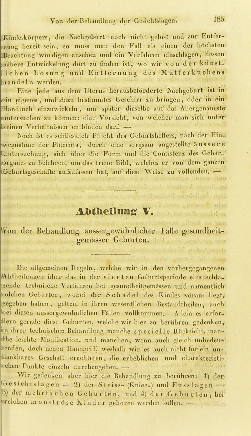 KRiiuleskörpcrs, die Nucligcburt noch niclit gelöst und zur Enlfcr- i'tninq bereit sein, so nuiss man den Fall als einen der höelistcii. iCeachtnng würdigen ansehen nnd ein Verfaliren einschlagen, dessen luVahere Entwickelnng dort zu finden ist, wo wir von der kiinst- lllchen Lösung und Entfernung des Mutterkuchens lih a n d e I n werden. Eine jede aus dem Uterus heraüsheförderte Nachgeburt ist in o'In eigenes, und .dazu bestimmtes Geschirr zu bringen, oder in ein IHandtuch einzuwickeln , um spater dieselbe auf das Allei^genaucste iiuntersuclien zu können: eine Vorsicht, von welcher man sich unter LIieinen Verhältnissen enlJjinden darf. — Noch ist es schliesslich Pflicht des Geburtshelfers, nach der Flin- \wegnahme der Placenta, durch eine sorgsam angestellte äussere lüntersuchuug, sich über die Form und die Consistenz des Gebär- oDrganes zu belehren, um das treue Bild, welches er von dem ganzen CGeburtsgeschäfte aufzufassen hat, auf diese Weise zu vollenden. — AlbtlieOHiag- V. Won der Behandlung aussergewöhnlicher Fälle gesundheiL- geniässer Gebuileu. Die allgemeinen Eegeln, welche wir in den voihergcgangenen AAbtheilungcn über das in der vierten Geburtsperiode einzuschla- ;i5ende technische Verfahren bei gesundheitgemässen und namentlich ;iiolchen Geburten, wobei der Schädel des Rindes voraus liegt, ;i^egeben haben, gelten, in ihren wesentlichen Bestandtheilen, auch j'jei diesen aussergewöhnlichen Fällen vollkommen. Allein es erfor- ilern gerade diese Geburten, welche wir hier zu beriihi-en gedenken, irn ihrer technischen Behandlung manche speeielie Rücksicht, man- rbhe leichte Modification, und manchen, wenn auch gleich unbedeu- cenden, doch neuen Ilandgrid', weshalb wir es auch nicht fiir ein un- Uankbares Geschäft erachteten, die erheblichen und charakteristi- üchen> Puukte einzeln durchzugehen. — Wir gedenken aber hier die Behandlung zu berühren: 1) der •jesich tsl a gen — 2) der Steiss- (Kniee-) und Fuss lagen — 53) der mehrfachen Geburten, und 4) d e r .G e b u r t c n , bei Avelchen monströse Kinder geboren werden sollen. —