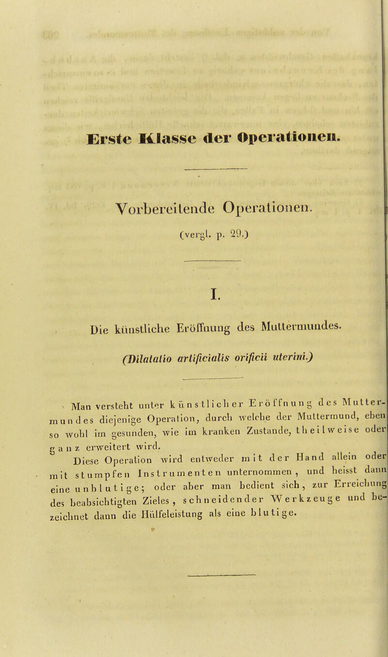 Eiste Klasse der Operationen. Vorbereilende Operationen. (vergl. p. 29.) I. Die künstliche Eröffnung des Multerniundes. (Dilalalio arlificialis orificii uterini.) ^ Man versteht unt'^r künstlicher Eröffnung des Mutter- mundes diejenige Operation, durch welche der Muttermund, eben so wohl im gesunden, wie im kranken Zustande, t heil weise oder ranz erweitert wird. Diese Operation wird entweder mit der Hand allein oder mit stumpfen Instrumenten unternommen, und heisst dann eine unblutige; oder aber man bedient sich, zur Erreichung des beabsichtigten Zieles, schneidender Werkzeuge und he- zelchnet dann die Hülfeleistung als eine blutige.