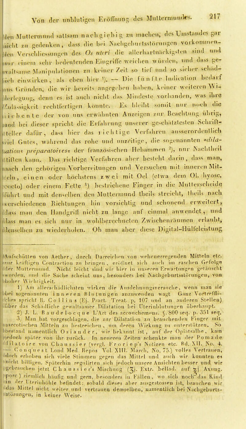 iJni MiiltermniKl sotlsiim nncli!;icl)i j; zu niaclirn, des Uiristandes gar ,i,.|,t 7.U ^e(lcnk(.'n, duss die i\ncl>t;d...itsslöninson vorkormn.-n- l,.„ Vorsclilicssimycn des Os nlcri die ailcrl.nrtniu>kii:;stt'n sind mwl inir l iiirm st'hr hedt'ntcnden Ein£;rine weiclien Aviirdoii, tmd dass vfi- V idtvarno Manipulationen i.w kciniM Z.eit. so ticl und so siclicr scliad- li.l) einwirken, als chen hier '). — Di« fiinflc Indicnlion bodaif IIS C.riinden, die wir bereits nni;enrlirn liahcn, keiner weiteren W i- 1, rieguni;, denn es ist auch niclit das Mindeste voriinnden, was ihre '.ulassii^keit rechtfertii^en konnte. Es Lleiht somit nnr noeli die iiel)cnte der von uns erwähnten Anzeigen znr Beaclilnng ülirig, und hei dieser sprieht die Erlahrnng unserer gesehälzteslen Sehrill- lleller dafür, dass liier das richtige Verfahren ausserordentlich ivxiA Gutes, während das rohe und nnzeilige, die sogenannten ^dila- oatiom pieparaloixe.sa der französischen Hehanimen nnr Aachlhi-il l.tiflen kann. Das richtige Verfahren aher beslehl darin, dass man, laach den gehörigen Vorhereilnngen und Versuchen mit inneren Mit- dcln, einen oder höchstens zwei mit Oel (etwa dem Ol. hyosc. •coclo) oder einem Fette ') hcstrichene Finger in die Mullerscheide Uuhrt und mit denselhen den Muttermund theils streicht, Iheils nach iierschiedenen Richtungen hin vorsichtig und schonend erweitert, Idass man den Handgrill nicht zu lange auf einmal anwendet, und ildass man es sich nur in wohlhereelmeten Zwischenräumen erhnd)t, IJenselhen zu wiederholen. Oh man aher diese T3igital-IIülfeleistung ^^uf^lc•l1^ltlpn von Aellipr, tUirtdi DarrtMclicn von vplipnerrct^entlen Mitteln elc. iif.iir kriiflii;pn Contractioij 7.ii hrini;pn , eiölliiel sich aiirli im rasclipn Gpfolj^B Ider MiittpriiMiii(l. Nicht ieiclit sind wir hier in inisprpn F,r\vartimi»pn getäuscht 'ttorilpu, lind dip Sache sclieint uns, Ijesouderj Lei ISaciiyeburtislörungen, von biholier \\iihiij>kpit. 1) Am allprsrliädiichstpn '.virl<pn die A iisdchniin^sveräiiclie, wenn man sie jjjpi sos^pnaniilPii inneren Bliitunt;en anzuwenden waj^t Ganz Vorlrpffli- Iclips spricht Ii. Collins (F.j. Piact 'IVeat. p. 107 und an anderen SIpIIcu) iCber das Schädliche j^pwaitsainer T^ilatalion hei lTterinidutuni;cn überhaupt. 2) J. L. B a u d e l-o c q u e I/Art des accoiichemens. 800 seq. p. 351 seq. 3, i\lan hat vorgeschlafen, die zur Dilataliun zu brauchenden F'inger mit uiarcoti'irhen Mitteln zu hestreicdien , um deren Wirkung zu unlerslützen. So bbestand namentlich Oslander, wie bekannt ist, auf der Opiatsalbe, kam fjedoch später von ihr zurück. In neueren Zeiten sehenkte man der Pomade Idilatoire von Chanssicr (verj^l. K r o r i e p's Notizen etc. Bd. MI. No. 4. l'— o n q u e s t I.ond Med Hepos Vol. XIII. March. No. 75.) volles Vertrauen, iklorh erhoben sich viele Stimmen fjeSPH das Mittel und auch wir konnten ei ^'iiirlit billigen. Späterhin regulirten sich jedoch unsere Ansichten besser und wir ^-gebrauchen jetzt C h a n s s i e r's Mischung (^j. Extr. beilad. auf Axting. ^'porc ) zipmlich häufig und gern, besonders in I''ällen , wo sich noch das Kind •rfn jler l lerinhuhle befindet: sobald dieses aber ausgestosseu ist, brauchen wir Idas Mittel nicht «piler und vertrauen demselben, namentlich bei Nachgeburts- ilslörungen, in keiner Weise.