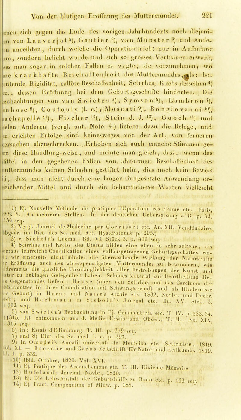 neu sich gegen das Ende des vorigen Jahrliundoits nocli dl(')ciii_ II von Lauverjat'), Oautier -), van Münster ^} und Ande- [ II anreiliten, durch wciclie die Operation nicht nur in Aufnahme rn, sondern helieht wurde und sicli so grosses Voi lrauen erwarh, man sogar in sidchen FaHcn es vvagle, sie ^ oi zunehmen j wo le krankhafte Beschaffenheit des M ultermundes ,|||ls: l)e- ulcnde Rigidität, callöse Beschaffenheit, Sciirlius, Krehs desselhcn ) . , dessen ErötFnnng hei dem (iehurtsgeschiifle hinderten. Die übachtungen von van S w i e t e ti , S y m s o n , L a m h r o n ^], LI b o s c 8), C o u t o u 1 y (h c.) j M o S c a t i , R o n g i o v n u n i '•), ichapelle »') , Fischer »^j, Stein d. J. '•'), Üooch) uud Lien Anderen (vergh nnt. JVole 4) liefern dazu die Helege, und ?. erlebten Erfolge sind keinesvveges von der Art, von ferneren > ersuchen abzuschrecken. Erhoben sich auch manche Sfiniuien iie- n diese Handlungsweise, und meinte man gleich, dass, wenn das ittcl in den gegebenen Fallen vorr abnormer Beschalfi:uh(Mt des iillermundes kiünen Schaden gestiftet habe, dies noch kein Beweis i , dass man nicht dui'cli eine langer forlgesetzle Anwendung ei- L^ichender Mittel und durch ein beharrlicheres Warten vielleicht 1) Ej. NouvpIIe Rlclliode de pratiijiier rOperutioii ti'siirieijiie elr. Paris SS. 8. Au nielireren Stellcu. In der deulsclieu Ueberaclzimy z. Ii. 52 J54seq. J-ü/t' 2) Vergl. Joiirnjl de Modec iiie par C o r v i s a r l etc. An. ,\ll. Vciideiuiaire, libgfdr. im Dict. des Sc. iiieil. Art. Ilyslcrutomie p. '190.) 3) V. SieljuliCs Lucilla. Bd. VI. Stück 3. p. 400 se({. 4) Scirrlms und Rrelis des Uterus biiileu eine eben so sehr seltene, als eeraus lehrreiche Complicatioii eines voliausgetraycueii (jebiirtsgesi liiiltes, wo- ii wir einerseits niclit minder die iiberrasciiende Wirkuuj; der iNaliirkrälle rr KröHuun'^ aucli des widerspenUiLislen Multeniiuinles zu bewundern, wie Idrerseils die i;än/.liclie Unzulänglichkeit aller liestrebiingen der Kunst' und titiir zu beklayen Gelegenheit haben. Schönes Material zur lieurtheihing die- ä Gegenstandes lielern : Hesse (über den Scirrhus und das Carcinoni d.-r bbännutter in ihrer Conipliration mit Schwangersciiaft und al^ JHud.'misse :r Geburt) in Horns und iXasse's Archiv etc. Ib32. ^üvl)r. und fiecbr. Uft ; und H a c h in a 11 n in Siebold's Journal etc. lid. \V st,k ^ t G02 seq. ••• I. n;,. 5) van Swielen's Beobacblung in Kj. Coiniirehtiria elc. T. IV. p. 533. 34. 11315. Ist eutnoininen i\us d. Medic. Kd.sais and übserv, T. ill. i\o. .\|,v 315 spcj. ■ ' ' ; {)) In : Essai.-! d'Ediinbourg. T. III. ]i. 379 seq. 7) und 8) Uict. des Sc. med 1. t. p. 297. 9) InOino^leis Annali universtdi de Mediiina etc. Settenibre 181!) h\. XI. — Brosche und Garns Zeitscluil't l'ürKaliir und Heilkunde'. 1819 f-i. !. p. 3-32. • o . 10) Ibid. Ottobre, 1820. Vol. XVI. 11) Kj. Pratique des Accouclieniens etc. T. III. Di.vieme Memoire 12) Ilufeland's .loiiriial. Nuvbr., 1S20. 13) K'i. Die Lehr-Anstalt der (ieburlsliiilfe /ii Bonn etc. p. 1(33 secr 14; Ej. Pract. Conipendiuin of Midw. p. 188.