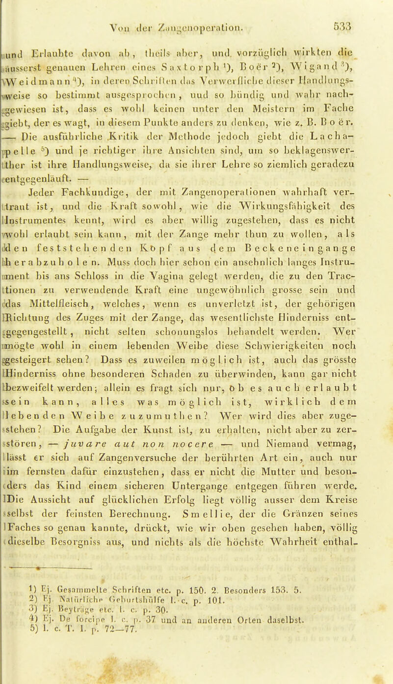 iinJ Erlaubte davon ab, llioils aber, und. vorzüglich wirkten die . iiiisscrst genauen Lehren eines S a x t o r p h B o e r 2), WI g a n d WVei d ra a n n in deren Sehi idcn (his VerwcrfJic.he dieser Handlungs- weise so bestimmt ausgesprochen , uud so Iji^indig und Avahr nach- •;gevviesen ist, dass es wohl keinen unter den Meistern im Fache i;t»iebt, der es wagt, in diesem Punkte anders zu denken, wie z. B. B o er. Die ausfiihrh'che Kritik der Methode jedoch giebt die Lacha- |ipelle und je richtiger ihre Ansichten sind, um so beklagenswer- tither ist ihre Handlungsweise, da sie ihrer Lehre so ziemlich geradezu eenteenläuft. — Jeder Fachkundige, der mit Zangenoperalionen Avahrhaft ver- l.trant ist, und die Kraft sowohl, Avie die Wirkungsfahigkeit des IJnstrumentes kennt, wird es aber willig zugestehen, dass es nicht mohl erlaubt sein kann, mit der Zange mehr thun zu wollen, als ilden feststehenden Köpf aus dem Beckeneingange lih e r a b z u h o l e n. Muss doch hier schon ein ansehnlich langes Instru- iment bis ans Schloss in die Vagina gelegt werden, die zu den Trac- ttionen zu verwendende Kraft eine ungewöhnlich grosse sein und ddas Mittelfleisch, welches, wenn es unverletzt ist, der gehörigen IRichtung des Zuges mit der Zange, das wesentlichste Hinderniss ent- igegengestellt , nicht selten schonungslos Ijeliandelt werden. Wer imögte wohl in einem lebenden Weibe diese Schwierigkeiten noch ggesteigert sehen? Dass es zuweilen möglich ist, auch das grösste IHinderniss ohne besonderen Schaden zu überwinden, kann gar nicht Lbezweifelt werden; allein es fragt sich nur, öb es auch erlaubt ssein kann, alles was möglich ist, wirklich dem liebenden Weibe zuzumuthen? Wer wird dies aber zuge- sstehen? Die Aufgabe der Kunst ist, zu erhallen, nicht aber zu zer- >stören, — juvare aut non nocere — und Niemand vermag, Ilässt er sich auf Zangenversuche der berührten Art ein, aucb nur iim fernsten dafür einzustehen, dass er nicht die Mutter und beson- (ders das Kind einem sicheren Untergange entgegen führen werde. IDie Aussicht auf glücklichen Erfolg liegt völlig ausser dem Ri^eise -selbst der feinsten Berechnung. Smellie, der die Gränzen seines 1 Faches so genau kannte, drückt, wie wir oben gesehen haben, völlig t dieselbe Besorgniss aus, und nichts als die höchste Wahrheit enthal- 1) Ej. Gesammelte Schriften etc. p. 150. 2. Besonders 153. 5. 2) Kj. Nalirrliche (Jeliiirtsiiülfe I. e. p. 101. 3) Ej. Beytrii^e etc. I. c. p. 30. 4) Ej. De forcipe 1. r;. p. 37 und an anderen Orlen daselbst. 5) I. c. T. 1. p. 72—77.