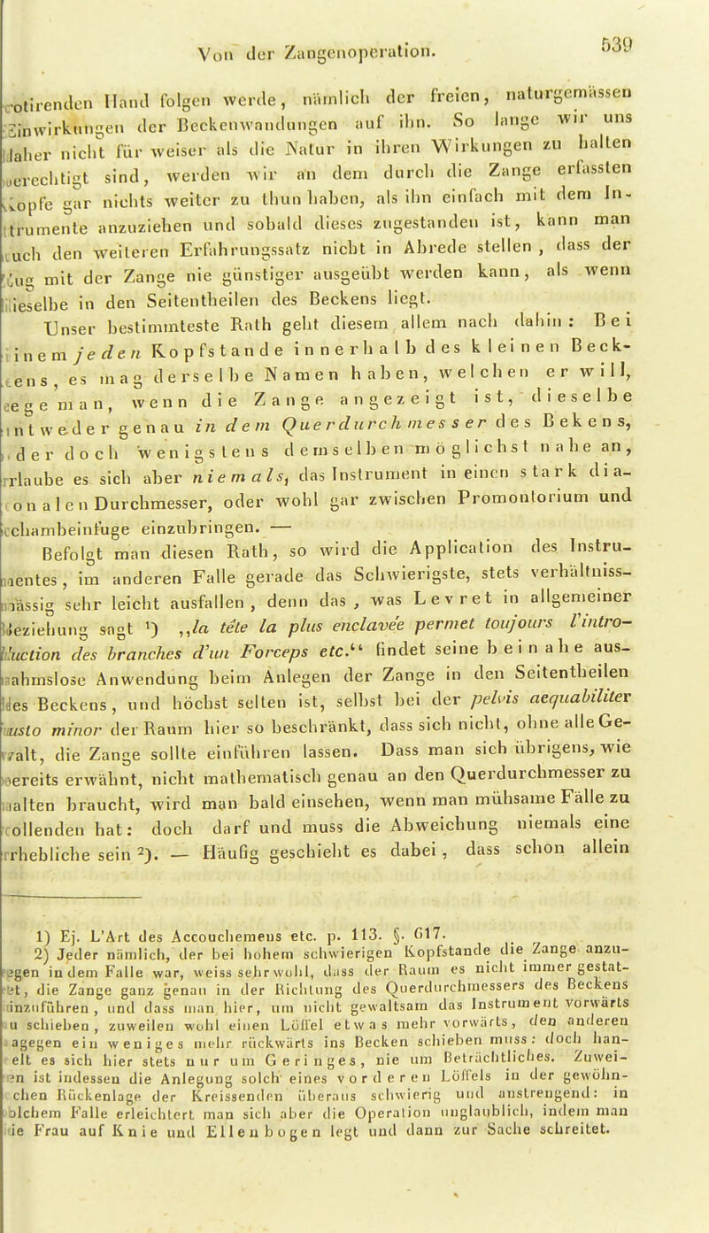 -otirenclen Hand folgen werde, nämlich der freien, naturyemassen Sinwirknni^en der Eeckenwandungen auf ihn. So lange wir uns laher nicl^t für weiser als die Natur in ihren Wirkungen zu halten berechtigt sind, werden wir an dem durch die Zange erfassten .Lopfe gar nichts weiter zu thun hahen, als ihn einfach mit dem In- ttrumente anzuziehen und sobald dieses zugestanden ist, kann man luch den weiteren Erfahrungssatz nicht in Abrede stellen , dass der i:ug mit der Zange nie günstiger ausgeübt Averden kann, als wenn lieselbe in den Seitentheilen des Beckens liegt. Unser bestimmteste Rath geht diesem allem nach dahin: Bei Wnem je den Ro p fs t a n d e i n n e r h a I h d e s kleinen B e c k- tens es mag derselbe Namen haben, welchen er will, ee g e 'm a n , wenn die Zange angezeigt i s t, d i e s e I b e ntweder genau in dem Q ue r durc Ii m e s s e r des Bekens, der doch wenigstens demselben möglichst n a h e an , rrlaube es sich aber Niemals, das Instrument in einen stark dia- on alen Durchmesser, oder wohl gar zwischen Promontorium und cchambeinfuge einzubringen. — Befolgt man diesen Rath, so wird die Application des Instru- nentes , im anderen Falle gerade das Schwierigste, stets verhaltniss- ™iässig sehr leicht ausfallen, denn das, was Levret in allgemeiner IJeziehung sagt ') ,,/a tele la plus enclavee pennet toiijours Vintro- liluclion des branches d'un Forceps etc.'' findet seine beinahe aus- nahmslose Anwendung beim Anlegen der Zange in den Seitentheilen Ides Beckens, und höchst selten ist, selbst bei der pehds aequabilitev •aisto minor der Raum hier so beschränkt, dass sich nicht, ohnealleGe- K7a\t, die Zange sollte einführen lassen. Dass man sich übrigens, wie leereits erwähnt, nicht raathematisch genau an den Querdurchmesser zu .alten braucht, wird man bald einsehen, wenn man mühsame Fälle zu ollenden hat: doch darf und muss die Abweichung niemals eine rhebliche sein 2). Häufig geschieht es dabei, dass schon allein 1) Ej. L'Ärt des Accoucliemeus etc. p. 113. §. fil7. 2) Jeder nümlich, der bei hohem schwierigen Kopfstande die Zange anzu- jgen indem Falle war, weiss sehr wühl, diiss der Raum es nicht immer gestat- et, die Zange ganz genau in der Richtung des Querdurchmessers des Beckens linziifrdiren , und dass man hier, um nicht gewaltsam das Instrument vorwärts u schieben, zuweilen wohl einen Lüliel etwas mehr vorwärts, den anderen agegen ein weniges mehr rückwärts ins Becken schieben muss; doch han- elt es sich hier stets nur um Geringes, nie um Beträchtliches. Zuwei- 3n ist indessen die Anlegung solch' eines vorderen Löffels in der gewöhn- chen Rückenlage der Kreissenden überaus schwierig und anstrengend: in Dlchem Falle erleichtert man sich aber die Operation unglaublich, indem mau ie Frau auf Knie und Ellenbogen legt und dann zur Sache schreitet.