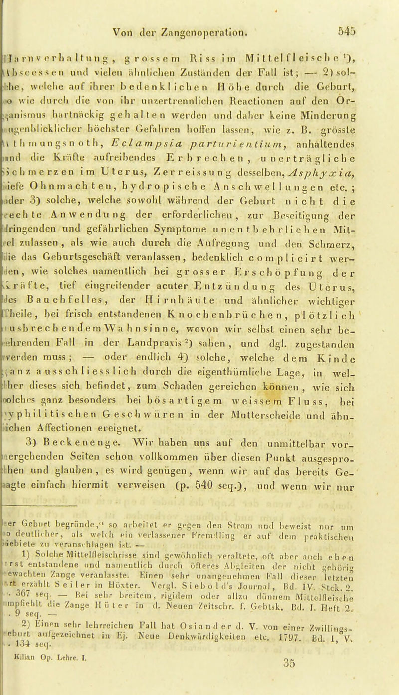 J a ni V e r 1) a 11 u n g , grossem Riss im M i 11 e I f 1 c i s c Ii e '), iUisc essen und vielen alinliclien Zuständen der Fall ist; — 2) sol- lilie, weiche aul ihrer b e d e n Ii I i c h e n Höhe darch die Geburt, lo wie durch die von ihr unzertrennlichen Reactionen auf den Or- ;anismus hartnäckig gehalten werden und daiier keine Minderung I ugeniilicklichcr höchster Gefahren hoffen lassen, wie z. B. grössle u t I) IM un gs n o t h , Eclampsia p artu ri e n tium, anhaltendes iiind die Kräfte aufreihendes Erbrechen, unerträgliche !)chmerzen im Uterus, Zerreissung <Sesse\hen^ As phyxia, iiiefe Ohnmächten, hydropische Anschwellungen elc. ; iider 3) solche, welche sowohl während der Geburt nicht die i-echte Anwendung der erforderlichen, zur Beseitigung der ilringenden und gefährlichen Symptome unentbehrlichen Mit- eel zulassen, als wie auch durch die Aufregung und den Sclinnerz, ilie das Geburtsgeschäft veranlassen, bedenklich complicirt wer- tien, wie solches namentlich bei grosser Erschöpfung der ^Lräfte, tief eingreifender acuter E n t z ü n d u n g des Uterus, Jes Bauchfelles, der Hirnhäute und ähnlicher Avichtiser Theile, bei frisch entstandenen Knochenbrüchen, plötzlich 1 ush re c h en d e m W a h n s i n n e, wovon wir selbst einen sehr be- ehrenden Fall in der Landpraxis 2) sahen, und dgl. zugestanden werden muss ; — oder endlich 4) solche, welche dem Kinde .;anz ausschliesslich durch die eigenthümliche Lage, in wei- ther dieses sich befindet, zum Schaden gereichen können, wie sich oolches ganz besonders hei bösartigem weissem Fluss, bei yph iiitischen Geschwüren in der Mutterscheide und ähn- idchen Affectionen ereignet. 3) Beckenenge. Wir haben uns auf den unmittelbar vor- loergehenden Seiten schon vollkommen über diesen Punkt ausgespro- bhen und glauben, es wird genügen, wenn wir auf das bereits Ge- aagte einfach hiermit verweisen (p. 540 seq.), nd wenn wir nur f.er Geburt t)egriincle, so arheilet er gegen den Strom und beweist mir um oo deullirlier, ;ils weldi ein verlassener Kreniflling er auf dem praktischen iiebiete zu veranschlagen ist. — 1) Solche Mitlelfleischrisse sind gewöhnlich veraltete, oft aber auch eben r rst entstandene und naiiieullich durch olteres AI/gleiten der nicht eiiöri -ewachten Zange veranlasste. Einen sehr unangenehmen Tall dieser lefzleu ■ rt erzahlt Seiler in Höxter. Vcrgl. Siebold's Journal, IUI. IV. Stck. 2. ■• 367 seq. — Fiei sehr breitem, rigidem oder allzu dünnem Mittelfleische lumpfiehlt die Zange Hüter in d. Neuen Zeitschr. f. Gebtsk. Bd. I. Heft . 9 seq. — 2) Einen sehr lehrreichen Fall hat Oslander d. V. von einer Zwiliincs- f'ebiirt aufgezeichnet in Ej. Neue Denkwürdigkeiten etc. 17tJ7 ß,! i v • - 134 seq. ■ ' Kilian Op. Lehre. I.