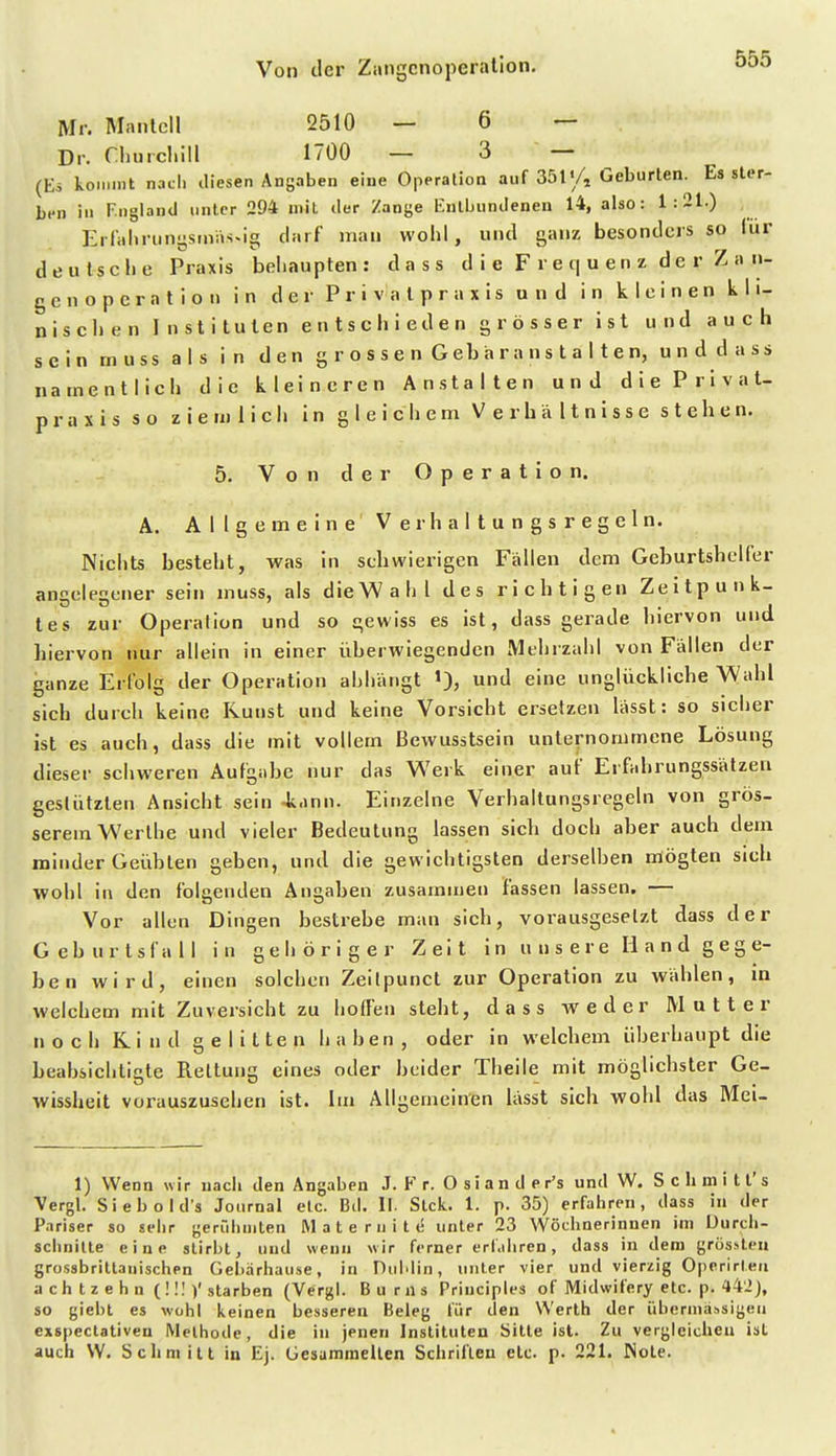 Mr. Manlcll 2510 — 6 — Dr. Churcliill 1700 — 3 — (Eö koiMint nach tliesen Angaben eine Operalioa auf 351'/, Geburten. Es ster- ben in F.ngland unter 294 mit iler Zange Entbundenen 14, also: 1:21.) Errnlu-unystnäs«ig darf man wolil, und ganz besonders so für deutsche Praxis beliaupten: dass d i e F r e q u e n z d e r Z a n- gcn Operation in der Privalpraxis und in kleinen kli- nischen Instituten entschieden grösser ist und auch sein muss als in den grossen Gebar an stalten, und dass namentlich die kleineren Anstalten und diePrivat- prasis so ziemlich in gleiciiem Verbältnisse stehen. 5. VonderOperation. A. Allgemeine Verhaltungsregeln. Nichts besteht, was in schwierigen Fällen dem Geburtsheller angelegener sein muss, als dieWahl des richtigen Zeitpunk- tes zur Operation und so gewiss es ist, dass gerade hiervon und hiervon nur allein in einer überwiegenden Mehrzahl von Fällen der ganze Erfolg der Operation abhängt '), und eine unglückliche Wahl sich durch keine Kunst und keine Vorsicht ersetzen lässt: so sicher ist es auch, dass die mit vollem Bewusstsein unternommene Lösung dieser schweren Aufgiibc nur das Werk einer auf Erfabrungssätzen gestützten Ansicht sein 4.inn. Einzelne Verhaltungsregeln von grös- serem Werlhe und vieler Bedeutung lassen sich doch aber auch dem minder Geübten geben, und die gewichtigsten derselben mögten sich wohl in den folgenden Angaben zusammen fassen lassen, — Vor allen Dingen bestrebe man sich, vorausgesetzt dass der Gcburtsfall in gehöriger Zeit i n u n s e r e Ii a n d g e g e- ben wird, einen solchen Zeilpunct zur Operation zu wählen, in welchem mit Zuversicht zu hoffen steht, dass weder Mutter noch Rind gelitten haben, oder in welchem überhaupt die beabsichtigte Rettung eines oder beider Theile mit möglichster Ge- wissheit vorauszusehen ist. Im Allgemeinen lässt sich wohl das Meu 1) Wenn wir nach den Angaben J. F r. O s i a n d e r's und W. Sclimitt's Vergl. Siebold's Journal etc. Bd. II. Stck. 1. p. 35) erfahren, dass in der Pariser so sehr gerfdiniten Mate mite unter 23 Wöchnerinnen im Durch- schnitte eine stirbt, und wenn wir ferner erfahren, dass in dem grosslcn grossbrittauischen Gebarhause, in Dublin, unter vier und vierzig Operirteii a ch t z e h n (! !1 )'starben (Vergl. Bums Priuciples of Midwifery etc. p. 44'JJ, so giebt es wohl keinen besseren Beleg für den Werth der iibermä.isigeu exspeclativen Methode, die in jenen Instituten Sitte ist. Zu vergleichen ist auch W. Schmitt in Ej. Gesammelten Schriften elc. p. 221. Note.