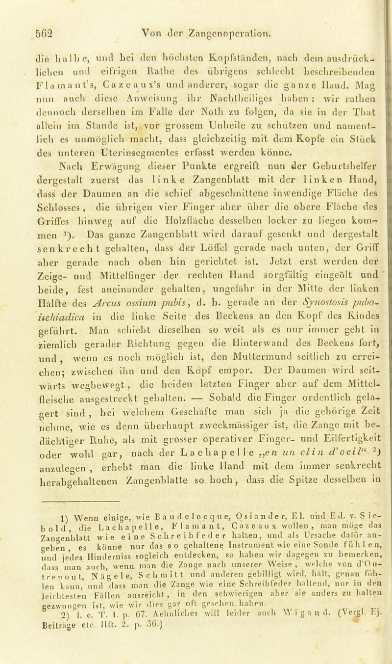 die halbe, inicl bei den höchsten Kopfständen, nach dem ausdrück- lichen und eifrigen Ralhe des übrigens schlecht beschreibenden Flamant's, Cazeaux's und anderer, sogar die ganze Band. Mag nun aucli diese Anweisung ihr Nachlheiligcs haben : wir ralhen dennoch derselben im Falle der Nolh zu folgen, da sie in der That allein im Stande ist, vor grossem Unheile zu schützen und nament- lich es unmöglich macht, dass gleichzeitig mit dem Kopfe ein Stück des unteren Uterinsegmentes erfasst werden könne. Nach Erwägung dieser Punkte ergreift nun der Geburtshelfer dergestalt zuerst das linke Zangenblatt mit der linken Hand, dass der Daumen an die schief abgeschnittene inwendige Fläche des Schlosses, die übrigen vier Finger aber über die obere Fläche des Griffes hinweg auf die Ilolzfläche desselben locker zu liegen kom- men Das ganze Zangcnblalt wird darauf gesenkt und dergestalt senkrecht gehalten, dass der Löffel gerade nach unten, der Griff aber gerade nach oben hin gerichtet ist. Jetzt erst werden der Zeige- und Mittelfinger der rechten Hand sorgfaltig eingeölt und ' beide, fest aneinander gehalten, ungefähr in der Mitte der linken Hälfte des Arcus ossium pubis, d. h. gerade an der Sjnostosis pubo- nchiadica in die linke Seite des Beckens an den Kopf des Kindes geführt. Man schiebt dieselben so weit als es nur immer geht in ziemlich gerader Richtung gegen die Hinterwand des Beckens fort, und , wenn es noch möglich ist, den Muttermund seitlich zu errei- chen; zwischen ihn und den Köpf empor. Der Daumen wird seit- wärts wegbewegt, die beiden letzten Finger aber auf dem Mittel- fleische ausgestreckt gehalfen. — Sobald die Finger ordentlich gela- gert sind , bei welchem Geschäfte man sich ja die gehörige Zeit nehme, wie es denn überhaupt zweckmässiger ist, die Zange mit be- dächtiger Ruhe, als mit grosser operativer Finger- und Eilfertigkeit oder wohl aar, nach der Lacbapelle „e/i un clin d'oeil ^) anzulegen erhebt man die linke Hand mit dem immer senkrecht herab^ehaltenen Zang«nblatte so hoch, dass die Spitze desselben in 1) Wenn einige, wie B a u d e 1 o c q n e, 0 s i a n de r, El. iiiiil E il. v. S i e- bold, die Lacbapelle, Flamant, C a z e a ii x wollen , man möse das Zanaen'blalt wie eine Sclireibfeder halten, und als Ursache dalür an- geben, es könne nur das so gehaltene Instrument wie eine Sonde fühlen, und jedes Hinderniss sogleich entdecken, so haben wir dagegen zu bemerken, dass man auch wenn man die Zange nach unserer Weise, welche von d'Ou- trepont, Nägele, Schmitt und anderen gebilligt wird, halt, genan füh- len kann,' und dass man die Zange wie eine Schreibfeder h.iltend, nur in den leifhlesten P'ällen ausreicht, in den schwierigen aber sie anders zu halten Bezwungen ist, wie wir dies gar oft gesehen haben. 2) 'l. c. T. 1. p. C7. Aehnliches will leider auch Wigand. (\ergl. Ej. Beilriiije etc. Mit. 2. p. 30.)