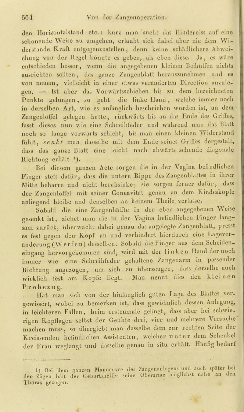 den Horlzoiitalstand etc.: kurz man sucht das Hindernlss auf eine schonende Weise zu umgehen, erlaubt sich dahci aber nie dem Wi- derstande Kraft cntgogeuzuslellen, denn keine schädlicliere Abwei- chung von der Regel könnte es geben, als eben diese. Ja, es wäre entscliieden besser, wenn die angegebenen kleinen Heihülfen nichts ausrichten sollten, das ganze Zangenblatt herauszunelimcn und es von neuem, vielleicht in einer etwas veränderten Dii'ection anzule- gen, — Ist aber das Vorwärtsschieben bis zu dem bezeichneten Punkte gelungen, so geht die linke Hand , welche inmier noch in derselben Art, wie es anfänglich beschrieben worden ist, an dem- Zangcnlöflel gelegen halte, rückwärts bis an das Ende des Griffes, fasst dieses nun wie eine Schreibfeder und während man das Blatt noch so lange vorwärts schiebt, bis man einen kleinen Widerstand fühlt, senkt man dasselbe mit dem Ende seines Griffes dergestalt, dass das ganze Blatt eine leicht nach abwärts sehende diagonale Richtung erhält Bei diesem ganzen Acic sorgen die in der Vagina befindlichen Finger stets dafür, dass die untere Rippe des Zangenhlattes in ihrer Mitte beharre und nicht herahslnke; sie sorgen ferner dafür, dass der Zangenlöffel mit seiner Concavität genau an dem Rindeskopfe anliecend bleibe und denselben an keinem Thelle verlasse. Sohald die eine Zangenhälfte in der eben angegebenen Weise gesenkt ist, ziehet man die in der Vagina befindlichen Finger lang- sam zurück, überwacht dabei genau das angelegte Zangenblatt, presst es fest gegen den Kopf an und verhindert hierdurch eine Lagever- änderung (W er fc n) desselben. Sobald die Finger aus dem Scheiden- eingang hervorgekommen sind, wird mit der linken Hand der noch immer wie eine Schreibfeder gehaltene Zangenarm in passender Richtung angezogen, um sich zu überzeugen, dass derselbe auch wirklich fest am Kopfe liegt. Man nennt dies den kleinen P r o b e z u g. Hat man sich von der hinlänglich guten Lage des Blattes ver- gewissert, wobei zu bemerken ist, dass gewöhnlich dessen Anlegung, in leichteren Fällen, beim erstenmale gelingt, dass aber hei schwie- rigen Kopflagen selbst der Geübte drei, vier und mehrere Versuche machen rauss, so übergiebt man dasselbe dem zur rechten Seite der Kreissenden befindlichen Assisienten, welcher unter dem Schenkel der Frau weglangt und dasselbe genau in situ erhält. Häufig bedarf 1) Bei dem sanzrn Maiioeiivre des ZangenanleSP^ ^ auch später den Züj5fn l.ält der GebiirUlielfer sciue übiTaruie möglichst nahe an Thorax gezogen.