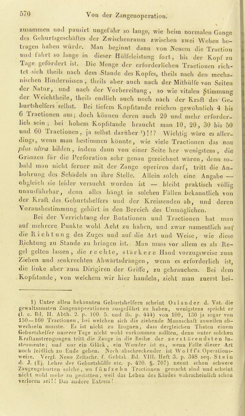 zusammen und pausirt ungefalir so lange, wie beim normalen Gange des Geburtsgeschäftcs der Zwischenraum zwischen zwei Welien be- tragen liaben wiirdt'. Man beginnt dann von Weuem die Traction und führt so lange in dieser Hülfeicistung fort, bis der Kopf zu Tage gefördert ist. Die Menge der erforderlichen Tractionen rich- tet sich Iheils nach dem Stande des Kopfes, theils nach den mecha- nischen Hindernissen , theils aber auch nach der Mithülfe von Seilen der Natur, und nach der Vorbereitung, so wie vitalen Stimmung der Weichtheile, theils endlich auch noch nach der Kraft des Ge- burtshelfers selbst. Bei tiefem Kopfstande reichen gewöhnlicb 4 bis 6 Tractionen aus; doch können deren auch 20 und mehr erforder- lich sein ; bei hohem Kopfstande braucht man 10, 20, 30 bis 50 und 60 Tractionen, Ja selbst darüber OÜ? Wichtig wäre es aller- dings, wenn man bestimmen könnte, Avie viele Tractionen das noii plus ultra bilden , indem dann von einer Seite her wenigstens , die Gränzen für die Perforation sehr genau gezeichnet wären, denn so- bald man nicht ferner mit der Zange operiren darf, tritt die An- bohrung des Schädels an ihre Stelle. Allein solch eine Angabe — obgleich sie leider versucht worden ist — bleibt praktisch völlig unausführbar, denn alles hängt in solchen Fällen bekanntlich von der Kraft des Geburtshelfers und der Kreissenden ab, und deren Vorausbeslimmung gehört in den Bereich des Unmöglichen. Bei der Verrichtung der Ptotationen und Tractionen hat man auf mehrere Punkte wohl Acht zu haben, und zwar namentlich auf die Richtung des Zuges und auf die Art und Weise, wie diese Richtung zu Stande zu bringen ist.. Man muss vor allem es als Re- gel gelten lassen, die rechte, stärkere Hand vorzugsweise zum Ziehen und senkrechten Abwärtsdrängen, wenn es erforderlich ist, die linke aber zum DIrigiren der GrilFe, zu gebrauchen. Bei dem Kopfstande, von welchem wir hier handeln, zieht man zuerst bei- 1) Unter allen bekannten Geburtshelfern scheint Oslander d. Vat. die gewaltsamsten Zangenoperalionen ausgeführt zu haben, wenigstens spricht er (1. c. Bd. II. Ablh. 2. p. 100. 5. und ib. p. 444) von 100, 130 ja sogar von 150—160 Tractionen, bei welclien sich die ziehende Mannschaft zuweilen ab- wechseln nnisste. Es ist niclit zu läugnen, dass dergleiclien Thaten einem Geburtshelfer unserer Tage nicht wolii vorkommen sollten, denn unter solchen Kraftanstrengungen tritt die Zange in die Reihe der zerstürendsten In- strumente; und nur ein Glück, ein Wunder ist es, wenn Falle dieser Art noch leidlich zu Ende gehen. Noch abschreckender ist Wolff's Operations- weise. Vergl. Neue Zeitschr. f. Gcbtsk Bd. VIII. Heft 3. p. 348 seq. Stein d. J. (Ej. Lehre der Geburtshülfe etc. p. 420. §. 707) nennt schon schwere Zangengeburten solche, wo fünfzehn Tractionen gemacht sind und scheint nicht Wühl mehr zu gestatten, weil das Leben des Kindes wahrscheinlich schou verloren sei!] Das andere E.\trem!