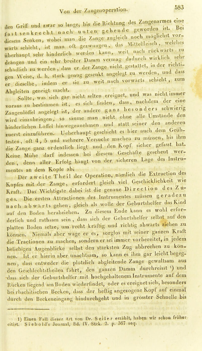 Griff und zwar so lange, bis die Ric^lung des ^ fast senkrecht nach unten gehende Sc;voKlen st Je. Le.n Senken, wohel .an die Z.nge -^i^ieh no<^ .o^.l-^_^ wärls schiebt, ist man oft ge^w-ngen , '^''^^^7'^.?';' ,,,, überhaupt sehr hinderlich werden kann, we.t nac ^uc^^^ J^ drängen und ein sehr breiter Dan.m vermag dadurch w.rkhch e n schacUich .u werden , dass er der Zange nicht gestattet .n der nc gen Weise, d. h. stark genug gesenkt angelegt .u werden, und da^ er dieselbe, indem er sie zu weit nach vorwärts sch.ebt , zum AKolpifpii oeneiat macht. . , ^ S l e: was^ich gar nicht selten ereignet, und was n.cht .mmer voraus zu bestimmen ist, es sich finden, dass, nachdem der eme Zangenlöffel angelegt ist. der andere ganz ' \''\Z7Z .i.d einzubringen, so säume man nicht ohne alle Umstände den hinderlichen L^ffell.inwegzunel.men und statt se.ner den anderen zuerst einzuführen. Ueberhaupt geschieht es hier auch dem Geüb- testen , oft 4, 5 und mehrere Versuche machen zu müssen bis ihm die Zan.e ganz ordentlich liegt und den Kopf sieher gefasst hat. Keine Mühe darf Indessen bei diesem Geschäfte gescheut wer- den , denn aller Erfolg hängt von der sicheren Lage des Instru- mentes an dem Kopfe ab. , -r^ • j Der zweite The II der Operation, nämlich d.e Exlract.on des Kopfes mit der Zange, erfordert gleich viel Geschicklichkeit wie Kraft. Das Wichtigste dabei Ist die genaue Direction des Z-u- ees Die ersten Attractlonen des Instrumentes müssen geradezu nach abwärts gehen, gleich als wolle der Geburtshelfer das Kmd auf den Boden herabziehen. Zu diesem Ende kann es Wohl ertor- derlich und rathsam sein, dass sich der Geburtshelfer selbst auf den platten Boden setze, um recht kräftig und richtig abwärts ziehen zu können. Niemals aber wage er es, sorglos mit seiner ganzen Kraft die Tractionen zu machen, sondern er sei Immer vorbereitet, in jedem beliebigen Äugenblicke selbst den stärksten Zug abbrechen zu kön. nen. Ist er hierin aber unachtsam, so kann es ihm gar leicht begeg- nen , dass entweder die plötzlich abgleitende Zange gewaltsam aus den Geschlechtstljellen fährt, den ganzen Damm durchrelsst und -dass sich der Geburtshelfer mit hochgehaltenem Instrumente auf dem Rücken liegend am Boden wiederfindet, oder es ereignet sich, besonders bei ihachllischen Becken, dass der heftig angezogene Kopf auf einmal durch den Beckeneingang hindurchgeht und In grösster Schnelle bis 1) Einen Fall dieser Art von Dr. Seiler erzählt, haben wir schon früher cilirt. Siebolcl's Journal, Bd. IV. Stck. 2. p. 367 seq.