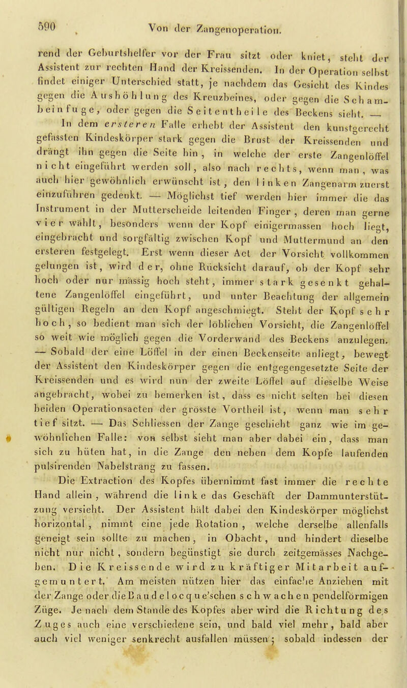 rentl der Gehurtshelfer vor der Frau sitzt oder kniet, steht der Assistent zur rechten Hand der Kreissenden. In der Operation selbst findet einiger Unterschied statt, je nachdem das Gesicht des Kindes gegen die Aushöhlung des Kreuzbeines, oder gegen die Scham- beinfuge, oder gegen die Seitentheile des Beckens sielit. — In dem ersteren Falle erhebt der Assistent den kunstgerecht gefasslen Kindeskörper stark gegen die Brust der Kreissende°n und drängt ihn gegen die Seite hin , in welche der erste Zangenlöffel nicht eingeführt werden soll, also nach rechts, wenn man, was auch hier gewöhnlich erwünscht ist, den linken Zangenarm zuerst einzuführen gedenkt. — Möglichst tief werden hier immer die das Instrument in der Mutterscheide leitenden Finger , deren man gerne vier wählt, besonders wenn der Kopf einigermassen hoch liegt, eingebracht und sorgfaltig zwischen Kopf und Muttermund an den ersteren festgelegt. Erst wenn dieser Act der Vorsicht vollkommen gelungen ist, wird der, ohne Rücksicht darauf, ob der Kopf sehr hoch oder nur massig hoch steht, immer stark sjesenkt sehal- tene Zangenlöffel eingeführt, und unter Beachtung der allgemein gültigen Regeln an den Kopf angeschmiegt. Steht der Kopf s e h r hoch, so bedient man sich der löhlichen Vorsicht, die Zanaenlöffel so weit wie möglich gegen die Vorderwand des Beckens anzulegen. — Sobald der eine Löffel in der einen Beckenseite anliegt, bewegt der Assistent den Kindeskörper gegen die entgegengesetzte Seite der Kreissenden und es wird nun der zweite Löffel auf dieselbe Weise angebraclit, wobei zu bemerken ist, dass es nicht selten bei diesen beiden Operationsacten der grösste Vortheil ist, wenn man sehr tief sitzt. — Das Schliessen der Zange geschieht ganz wie im ge- wöhnlichen Falle: von seihst sieht man aber dabei ein, dass man sich zu hüten hat, in die Zange den neben dem Kopfe laufenden pulsirenden Nabelstrang zu fassen. Die Extraction des Kopfes übernimmt fast immer die rechte Hand allein, während die linke das Geschäft der Dammunterstüt- zung versieht. Der Assistent hält dabei den Kindeskörper möglichst horizontal , nimmt eine jede Rotation , welche derselbe allenfalls geneigt sein sollte zu machen, in Obacht, und hindert dieselbe nicht nur nicht , sondern begünstigt sie durch zeltgemässes Nachge- ben. Die Kreissende wird zu kräftiger Mitarbeit auf- gemuntert. Am meisten nützen hier das einfaclie Anziehen mit der Zange oder die Baudelocqu e'schen schwachen pendeiförmigen Züge. Jenach dem Stande des Kopfes aber wird die Richtung des Zuges auch eine verschiedene sein, und bald viel mehr, bald aber auch viel weniger senkrecht ausfallen müssen ; sobald indessen der