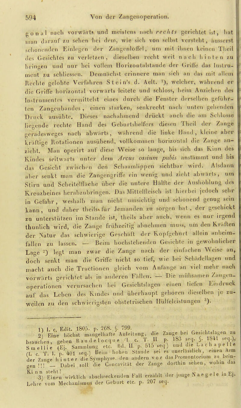 gonal nach vorvväits und meistens nach rechts gerichtet ist, hat man daiauf zu sdien lici dem, wie sich von seihst versteht, äusserst schonenden Einlegen der Zaiigenlöd'el, um mit ihnen keinen Theil des Gesichtes zu verletzen, dieselben recht weit nach hinten zu Idingen und nur bei vollem Horizonlalstande der Grifte das Instru- ment zu schliesscn. Demnächst erinnere man sich an das mit allem Rechte celobte Verfahren Stein's d. Aell. ')> welcher, während er die Griffe horizontal vorwärts leitete und schloss, heim Anziehen des Instrumentes vermittelst eines durch die Fenster derselben geführ- ten Zangenbandes , einen starken, senkrecht nach unten gehenden Druck ausübte. Dieses nachahmend drückt auch die am Schlosse liegende rechte Hand des Geburtshelfers diesen Theil der Zange geradesweges nach abwärts, während die linke Hand, kleine aber kräftige Rotationen ausübend, vollkommen horizontal die Zange an- zieht. Man operirt auf diese Weise so lange, bis sich das Rinn des Kindes seitwärts unter dein Arcus ossiuni puhis anstämmt und bis das Gesiebt zwischen den Schaamlippen sichtbar wird. Alsdann aber senkt man die Zangengriffe ein wenig und zieht abwärts, um Stirn und Scheiteinäche über die untere Hälfte der Aushöhlung des Kreuzbeines hcrahzubringen. Das Mittciaclsch ist hiei bei jedoch sehr in Gefahr, weshalb man nicht umsichtig und schonend genug sein kann, und daher tbells^für Jemanden zu sorgen hat, der geschickt zu unterstützen im Stande ist, thells aber auch, wenn es nur irgend Ihunlich wird, die Zange frühzeitig abnehmen muss, um den Kräften der Natur das schwierige Geschäft der Kopfgeburt allein anheim- fallen zu lassen. — Beim hochstehenden Gesichte In gewöhnlicher Lage -) legt man zwar die Zange nach der einfachen Weise an^ doch senkt man die Griffe nicht so tief, wie bei Schädellagen und macht auch die Tractionen gleich vom Anfange an viel mehr nach vorwärts gerichtet als in anderen Fällen. — Die mühsamen Zangen- Operationen verursachen hei Gesichtslagen einen tiefen Eindruck auf das Leben des Kmdes und überhaupt gehören dieselben je zu- weilen zu den schwieligsten obstetrischen Hülfeleistungen U i. c. Edit. 1805. p. 268. §. 799. , . ^ • w i 2) Eine höchst mangelliafte Anleitung, che Zange be. Ges.chtstasen zu brauchen, geben B a u .1 e I o c q n e 'V c. T. IL p- 183 seq. ^ 1841 seq.), Smellie (Ei. Sammlung etc. IM. II. p. 515 .eq ) «ud che L a c h a p e 11 e fl c T 1 n 401 seq.:) '^eiu. hohen Stande sei es uuerlässlich, einen Arm der Zange hinter die Sympliyse, den andern vor das Promonlorium zu brin- gen !!! — Dabei soll die Conc.ivilüt der Zange dortinn sehen, wohin das S) Einin wirklich abschreckenden Fall erziihlt der junge Na egele in Ej. Lehre vom Mechanismus der Geburt etc. p. 207 seq.