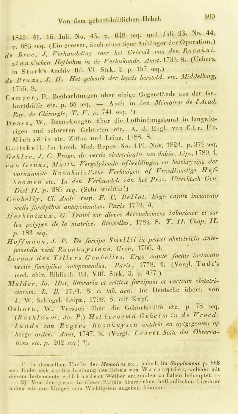 1 Von (lern gcburl^liüiniclien Hebel. 599 1840—41. 16. Juli. No. 43. p. 048 seq. ^nd Juli 23. No. 44. p 683 seq. (Ein qrosser, doch einseilioer Anhäni^cr der Operation.) de Bree, J. rerhandclws; .wer het Gchrnik van den Roonhui- zia ansehen Hefbohm in de Ferlo-skimde. ^m.v«. 1733. 8- (ücbers. J^n Stark's Archiv Bd. VI. Stck. 2. p. 157 seq.) de Bruns, J. H. Het gebruik der lepels hersteld. etc. Middelburg, 1755. 8. ^ -i r Camper, P. Beohachtungen über einige Gegenstände aus der Oe- burtshiu'fe etc. p. 65 seq. — Auch in den Menioires de VAcad. Roy. de Chirurgie, T, F. p. 741 seq. ') Dense, W. Bemerkungen über die Entbindungskunst in langwie- rigen 'und schweren Geburten etc. A. d. Engl, von Chr. Fr. Michaelis etc. Zittau und Leipz. 1788. 8. Gaitskell. Im Lond. Med. Repos. No. 119- Nov. 1823. p. 379 seq. Gehler, J. C. Progr. de vectis ohstelricalis usu dubio. Z:i>.s. 1789. 4. van Geuns, Matth. Fergelykende ofbeeldingen en beschryving der vornaamste Roonhuizi'sche Verkluigen of Froedkunstige B ef- boomen etc. In den Ferhandel. van het Prov. Utrechtsch Gen. Deel IT. p. 385 seef. (Sehr wichtig!) Goubelly, Cl. Andr. resp. F. C. Bellot. Ergo capite incwieato vectis forcipibm anteponendus. Paris 1772. 4, Herbiniaux, G. Traite sur divers Accouchemens laborieux et sur les polypes de la matrice. Bruxellei, 1782. 8. T. II. Chap. II. p. 183 seq. Hoffmann, J. P. De forcipe Sniellii in praxi obsletricia ante- ponenda vecti Ro onhuy sia no. Gron. 1766. 4. Leroux des Tillers Goubelles. Ergo capite foetus inclnvalo vectis forcipibus anteponendus. Paris, 1778. 4. (Vergl. Tode's med. chir. Biblioth. Bd. VIII. Stck. 3. p. 477) Mulder, Jo. Hist. litteraria et critica forcipum et vectium obsletri- darum. L. B. 1794. 8. c. tab. aen. Ins Deutsche übers, von J. W. Schlegel. Leipz., 1798. 8. mit Kupf. Osborn, W. Versuch über die GeburtshülFe etc. p. 78 seq. (Rathlauw, Jo. F.) Het beroemd Geheint in de Froed- kunde van Rogers Ro onhuy sen onidekt en uylgegewen op hooge ordre. Amsf. 1747. 8. (Vergl. Le\<ret Suite des Observa- tions etc. p. 202 seq.) 3). 1) In donisplben Thcile der Memoires etc., jedocli im Supplement p. 888 srT|. findet sich dii- Hesc hreibiing des Hebels von W a r o c q ii i e r, welcher mit diesem InslrumciTte eilf hundert Weiber entbunden zu haben beiianptet — 2) Von der gerade in dieser Partiiie iiberreiclien holländischen Literatur haben wir nur Einiges vom Wichtigsten augeben können.