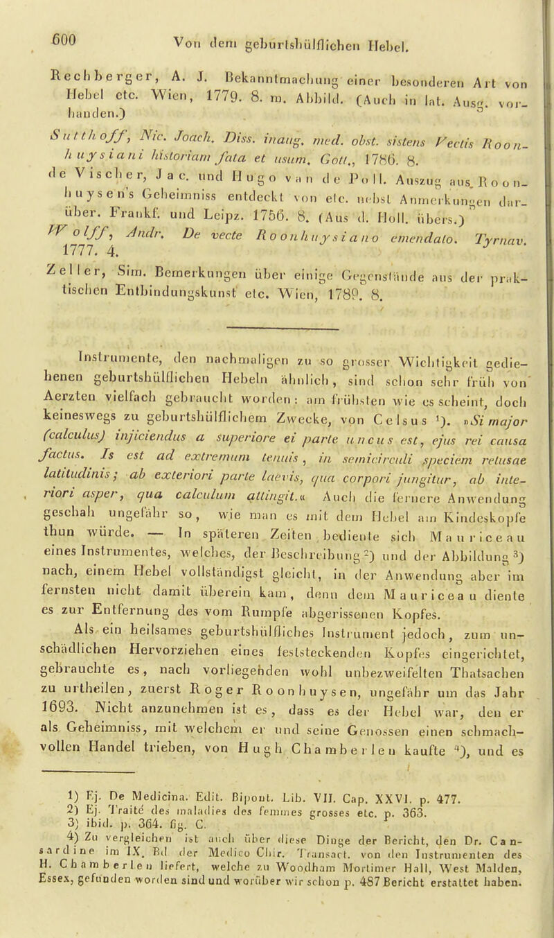 Recliberger, A. J. nekanntmacl.tmg einer besonderen Art von IJebel etc. Wien, 1779. 8. m. Abbild. (Aucb in Int. Aus, vor- Landen.) ^ Sntthoff, Nie. Joach. Diss. iuaug. weil. obst. sistcns Fectis lioon- huysiani historiam fata et mum, Gott., 17H6. 8. de Viseber, J a c. nnd Hugo van de Poll. Anszug aus R o o n_ buysen's Gcheimniss entdeckt von elc. n.bsl Anmerkungen dar- über. Fra.ikf. und Leipz. 1756. 8. (Aus d. Holl, übers.) ^olff^ Jndr. De vecte R o o n Ii ii j s i a n o emendalo. Tyrnav 1777. 4. ^ • Zell er, Sim. Bemerkungen über einige Gegcnsliuide ans der prak- tischen Entbindungskunst elc. Wien, 178P. 8. Instrumente, den nachmaligen zu so grosser Wichtigkeit gedie- henen geburtshülflichen Hebeln ähnlich, sind schon sehr früh von' Aerzten vielfach gebraucht worden: am frühsten wie es scheint, doch keineswegs zu geburtshülflichem Zwecke, von Ccisus •'Si major fcalculusj injiciendus a superiore ei parte uncus est, ejus rei causa /actus. Is est ad exlremum tenuis , in semicircnli ßpeciem relusae latitudinis; ab exteriori parle laevis, (pia corpori jungilur, ab inte- riori asper, qua calculum attingii.u Auch die fernere Anwendung geschah ungefähr so, wie man es mit dem Hebel am Kindeskopfe thun -würde. — In späteren Zeiten bediente sich Maurice au eines Instrumentes, welches, der Beschreibung-) und der Abbildung ») nach, einem Hebel vollständigst gleicht, in der Anwendung aber'im fernsten nicht damit überein kam , denn dem M a u r i c e a u diente es zur Entfernung des vom Rumpfe abgerissenen Kopfes. Als ein heilsames geburtshülfliches Instrument jedoch, zum un- schädlichen Hervorziehen eines feslsteckend(;n Kopf.-s eingerichtet, gebrauchte es, nach vorliegenden wohl unbezweifelten Thatsachen zu urtheilen, zuerst Roger Roonhuysen, ungefähr um das Jahr 1693. Niebt anzunehmen ist es, dass es der Hebel war, den er als Gebeimniss, mit welchem er und seine Genossen einen schmach- vollen Handel trieben, von H u g h Cha mb e r I e n kaufte '*), und es 1) Kj- Medicina. Edit. Bipout, Lib. VII. Cap. XXVI. p, 477. 2) Ej. 'i'raite des inaladies des feniines crosses etc. p. 363. 3) it)id. p. 364. fig. C. 4) Zu yerj-leichpri ist aiicli über diese Dii)t;e der Bericht, den Dr. Can- «ardine im IX. Rd der Me(N'co Cliir. Transart. von den Instrumenten des H. Chamberlen liefert, welche zu Woodham Morlimer H.-)ll, West Maiden, Es5e.\, gefunden wor<lea sind und worüber wir schon p. 487 Bericht erstaltet haben.