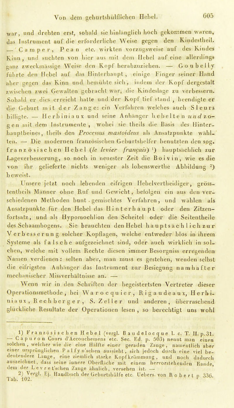 G05 war, lind drehten erst, sobald sie binlänglicb bocb gekommen waren, das Instrument auf die erlorderbche AVeise gegen den Kindestbeil. Camper, Pcan etc. -wirkten vorzugsweise auf des Rindes Kinn, und suchten von hier aus mit dem Hebel auf eine allerdings ganz, zweckmässige Weise den Kopf herabzuziehen. — Goubelly führte den Hebel auf das Hinterhaupt , einige Finger seiner Hand aber gegen das Kinn und beniübte sich , indem der Kopf dergestalt zwischen zwei Gewalten gebracht war, die Kindeslage zu verbessern. Sobald er dies erreicht hatte und der Kopf tief stand , beendigte er die Geburt mit der Zange: ein Verfahren welches auch Sieurs billigte. — Herbiniaux und seine Anhänger hebelten und zo- gen mit dem Instrumente, wobei sie theils die Basis des Hinter- hauptbeines, theils den Processus mastoideus als Ansatzpunkte wähl- ten. — Die modernen französiscben Geburtshelfer benutzten den sog. französischen Hebel (/e levier francais') ^) hauptsächlich zur Lageverbesserung, so noch in neuester Zeit die Boivin, wie es die von ihr gelieferte nichts weniger als lobenswerthe Abbildung -) l)eweist. Unsere jetzt noch lebenden eifrigen Hebelvertheidiger, gröss- tenthcils Männer ohne Ruf und Gewicht, befolgen ein aus den ver- schiedenen Methoden bunt • gemischtes Verfahren, und wählen als Ansatzpunkte für den Hebel das Hinterhaupt oder den Zitzen- fortsatz, und als Hypomochlion den Scheitel oder die Seitentheile des Schaambogens. Sie brauchten den Hebel hauptsächlich zur Verbesserang solcher Kopflagen, welche entweder blos in ihrem Systeme als falsche aufgezeichnet sind, oder auch wirklich in sol- chen, welche mit vollem Rechte diesen immer Besorgniss erregenden Namen verdienen: selten aber, man mnss es gestehen, wenden selbst die eifrigsten Anhänger das Instrument zur Besiegung namhafter mechanischer Missverhältnisse an. — Wenn wir in den Schriften der begeistertsten Vertreter dieser Operationsmethode, bei Warocquier, Rigaudeaux, Herbi- niaux, Rechb erger, S. Zeller und anderen, überraschend glückliche Resultate der Operationen lesen , so berechtigt uns wohl 1) Franzüsisclien Hebel (vergl. B a ii d e 1 o c q u e I. c. T. II. p. 31. — Capuron Coiirs (l'Accoiiclieinens etc. See. Erl. p. 503) nennt man einen solclien , welcher wie die eine H.Tlfle einer geraden Zange, naaientiicli aber einer ursprüngliciien P a l f y n'sclien aussieht, sich jedoch durch eine viel be- deutendere Länge, eine ziemlich starke liopfiiriimmung , und noch dadurch auszeichnet, dass seine innere Oberflache mit einem hervorstehenden Rande, dem der Levret'schen Zange ähnlich, versehen ist. — 2) Vergl. lij. Handbuch der Geburtshülfe etc. Uebers. von Roberl p 33ö.