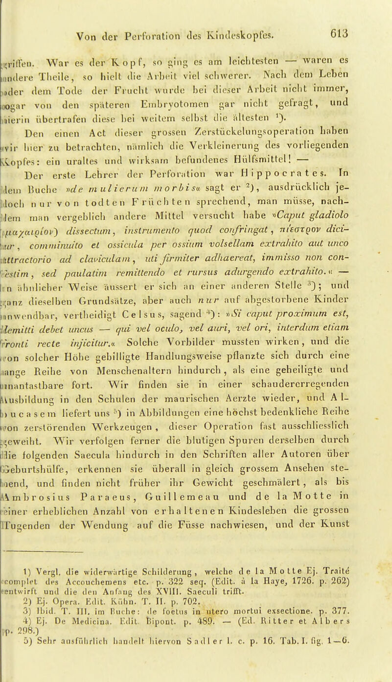 ;,;riiren. War es der Kopf, so oing es am leiclitesten — waren es Hindere Tlieile, so hielt die Arbeit viel sclivverer. Nach dem Leben uder dem Tode der Frucht wurde: bei dieser Arbeit nicbt immer, oogar von den spateren Einbryotomen gar nicbt gefragt, und luierin übertrafen diese bei weitem selbst die ältesten Den einen Act dieser grossen Zerstückelungsoperation haben »vir bier zu betrachten, nämlich die Verkleinerung des vorliegenden vCopfes: ein uraltes und wirksam befundenes Hülfsniittcl! — Der erste Lehrer der Perforation war Hippocrates. In Mem Bucbe nde mulierum morbisv. sagt er 2), ausdrücklich je- IJocb nur von todten Frücbten sprecbend, man müsse, nach- Uem man vergeblicb andere Mittel versucbt habe ■»Capiit gladiolo ifia/ttLQiop^ dissectitm, inslrumento quod coiifringat, ni'aaTQOV dici- mir, comininuito et ossicida per ossium volsellam extrahito aut iinco \imractorio ad clmnculaiii, utißrmiter adhaereat, immisso non con- fteslim, sed paulatim remittendo et rursus adurgendo extrahito. — jrn äbnlicber Weise äussert er sieb an einer anderen Stelle ^')', und kanz dieselben Grundsätze, aber auch nur auf abgestorbene Kinder anwendbar, vertbeidigt C e I s u s, sagend '^'): y>Si caput proximum est, \lemitti debet unciis — qid vel oculo, vel auri, vel ori, interdum eiiani frronti rede inj'icitur.u Solche Vorbilder mussten wirken, und die con solcher Höbe gebilligte Handlungsweise pflanzte sich durch eine aange Reibe von Menscbenaltern hindurch, als eine geheiligte und unantastbare fort. Wir finden sie in einer schaudererregenden Uusbildun in den Schulen der mauriscben Aerzte wieder, und A 1- )) u c a s e m liefert uns in Abbildungen eine höchst bedenkliche Reihe von zerstörenden Werkzeugen , dieser Operation fast ausschliesslich :i;eweibt. Wir verfolgen ferner die blutigen Spuren derselben durch 13ie folgenden Saecula hindurch in den Schriften aller Autoren über Dieburtsbülfe, erkennen sie überall in gleich grossem Ansehen ste- laend, und finden nicht früher ihr Gewicht geschmälert , als bis Ambrosius Paraeus, Guillemeau und de la Motte in h'iner erheblichen Anzahl von erhaltenen Kindesleben die grossen ITugenden der Wendung auf die Füsse nachwiesen, und der Kunst 1) Vergl. die widerwärtige Schilderung, welche de la Motte Ej. TraittS fcomplet des Accouchemens etc. p. 322 seq. (Edit. ä la Haye, 1726. p. 262) fentwirfl und die den Anfnug des XVlIi. Saeculi trillt. 2) Ej. Opera. Edit. KCdin. T. II. p. 702. •3) Ibid. T. III. im lUuhe: de foelus in utero mortui exsectione. p. 377. 4) Ej. De Medicina. Edit. fcipont. p. 489. — (Ed. Ritter et Albers l'p. 298.) 5) Sehr ausffdirlich handelt hiervon Sadler 1. c. p. 16. Tab. I. fig. 1—6.