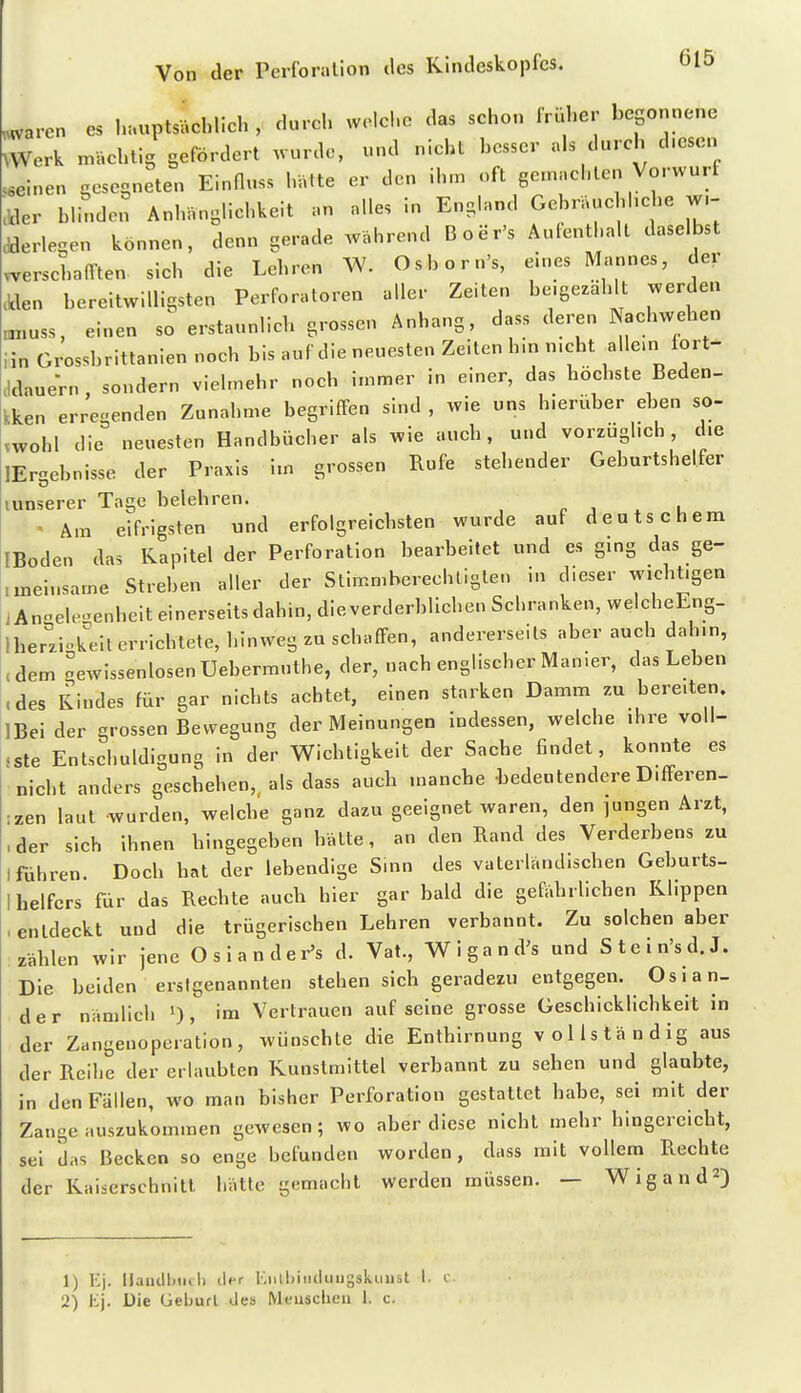 ,^aren es hauptsächlich y durch welche das schon frliher begonnene ^Werk n^ächtig gefördert wurde, und nicht bosser als durch diesen .einen gesegneten Einfluss hätte er den ihm oft gemachten Vorwurf ■jder bl^.den Anhänglichkeit an alles in England Gebräuchhche w,- dderlegen können, denn gerade während Boer's Aufenthalt daselbst .schafften sich die Lehren W. Osborn's, eines Mannes, der .Wen bereitwilligsten Perforatoren aller Zeiten be.ge^ählt werden „X.USS, einen so erstaunlich grossen Anhang, dass deren Nachwehen iin Grosshrittanien noch bis auf die neuesten Zeiten h.n n.cht allem fort- .Idauern, sondern viehnehr noch immer in einer, das höchste Beden- kken erregenden Zunahme begriffen sind , wie uns hieriiber eben so- vwohl die neuesten Handbücher als wie auch, und vorzüglich, die lEr-ebnisse der Praxis im grossen Rufe stehender Geburtshelfer lunserer Tage belehren, r j . u « Am eifrigsten und erfolgreichsten wurde auf deutschem IBoden das Kapitel der Perforation bearbeitet und es ging das ge- .meinsame Streben aller der Stimmberechtigten in dieser wichtigen jAn-ele-^enheit einerseits dahin, dieverderblichen Schranken, welcheEng- Iher^'ziokeit errichtete, hinweg zu schaffen, andererseits aber auch dahin, ,dem gewissenlosen Uehermuthe, der, nach englischer Manier, das Leben .des Rindes für gar nichts achtet, einen starken Damm zu bereiten. IBei der grossen Bewegung der Meinungen Indessen, welche ihre voll- «ste Entschuldigung in der Wichtigkeit der Sache findet, konnte es nicht anders geschehen,, als dass auch manche -bedeutendere Differen- zen laut wurden, welche ganz dazu geeignet waren, den jungen Arzt, , der sich ihnen hingegeben hätte, an den Rand des Verderbens zu lfdhren. Doch hat der lebendige Sinn des vaterländischen Geburts- ! helfcrs fur das Rechte auch hier gar bald die gefährlichen Klippen , entdeckt und die trügerischen Lehren verbannt. Zu solchen aber zählen wir jene Osiander's d. Vat., Wigand's und Stein'sd.J. Die beiden erstgenannten stehen sich geradezu entgegen. Oslan- der nämlich 0, im Vertrauen auf seine grosse Geschicklichkeit in der Zangenoperation, wünschte die Enthirnung v o 11 s tä n d ig aus der Reihe der erlaubten Kunstmittel verbannt zu sehen und glaubte, in den Fällen, wo man bisher Perforation gestattet habe, sei mit der Zange auszukommen gewesen; wo aber diese nicht mehr hingereicht, sei das Becken so enge befunden worden, dass mit vollem Rechte der Kaiserschnitt hätte gemacht werden müssen. — Wigand^) 1) K). ilanillxiili lier i;iill)iiiduugskimst I. c 2) Ej. Die üeburl des Menschen 1. c.