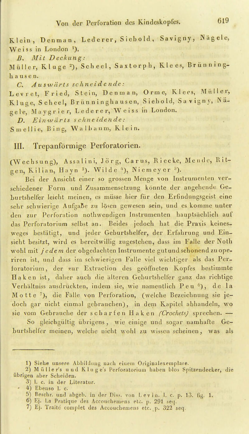 Klein, Denman, Led e rer, S i eb o Id , Savigny, Nägele, Weiss in London B. Mit Deckung: Müller, Kluge 2), Scheel, S a x t o r p h , Klees, Brünning- hausen. C. A u swürts sehne ide nde: Levret, Fried, Stein, Denman, Orme, Klees, Müller, Kl uge, S cheel, B r ün n i n gh a us e n, S i eb o hl, S a v ig n y, Nä- gele, Maygrier, L e d e r e r, Weiss in London. D. Einwärts s chne idende: S m e II i e, Bing, W a 11) a u m, Klein. III. Trepanförmige Perforatorien. (Wechsung), Assalini, Jörg, Carus, Riecke, Meiido, Rit- gen, Kilian, Hayn 3). Wilde '^), Niemeyer S). Bei der Ansicht einer so grossen Menge von Instrumenten ver- schiedener Form und Zusammensetzung könnte der angehende Ge- burtshelfer leicht meinen, es müsse hier für den Erfindungsgeist eine sehr schwierige AufgaBe zu lösen gewesen sein, und es komme unter den zur Perforation nothwendigen Instrumenten hauptsäclilicb auf das Perforatorium selbst an. Beides jedoch hat die Praxis keines- weges bestätigt, und jeder Geburtshelfer, der Erfahrung und Ein- sicht besitzt, wird es bereitwillig zugestehen, dass im Falle der Nolh wohl mit jedem der obgedachten Instrumente gut und schonend zu ope- riren ist, und dass im schwierigen Falle viel wichtiger als das Per- foratorium, der 7,ur Extraction des geöffneten Kopfes bestimmte Haken ist, daher auch die älteren Geburtshelfer ganz das richtige Verhältniss ausdrückten, indem sie, wie namentlich P e u , de la Motte die Fälle von Perforation, (welche Bezeichnung sie je- doch gar nicht einmal gebrauchen), in dem Kapitel abhandeln, wo sie vom Gebrauche der scharfen Haken fCrochetxJ sprechen. — So gleichgültig übrigens , wie einige und sogar namhafte Ge- burtshelfer meinen, welche nicht wohl zu wissen seheinen, was als 1) Siehe unsere Abbikliiii^ nacli einem Originalexeinplare. 2) Miiller's und IC 1 u g e's Perforatorium liaben blos Spilzendeeker, die übrigen aber Scheiden. 3) 1. c. in der Literatur. ' 4) Ebenso 1. c. 5) Bcschr. und abgab, in der Diss. von I, evin. 1. c. p. 13. fig. 1. 6) Ej. La Pratique des Acconchenicns elc. p. 291 seii, 7) Ej. Traitc complet des Accoucheniens etc. p. 322 serj.