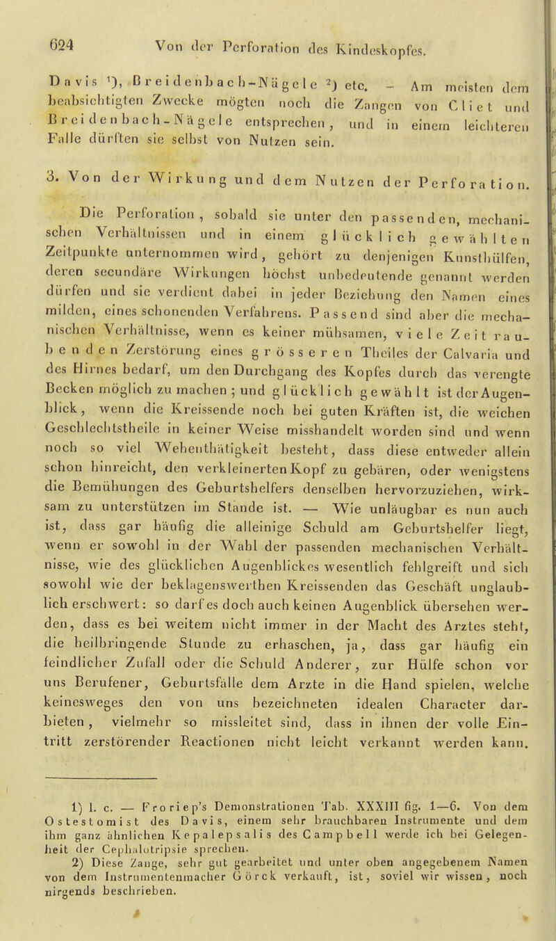 Davis 0, ßreidenbach-Nägele etc. - Am mristen dem beabsichtigten Zwecke mögten noch die Zangen von Cliet und Brei de Ubach-Nägele entsprechen, und in einem leichteren Falle dürften sie seihst von Nutzen sein. 3. Von der Wirkung und dem Nutzen der Perforation. Die Perforation, sobald sie unter den passenden, mechani- schen Verhältnissen und in einem glücklich gewählten Zeitpunkte unternommen wird, gehört zu denjenigen Rnnsthülfen, deren secundäre Wirkungen höchst unbedeutende genannt werden dürfen und sie verdient dabei in Jeder Beziehung den Namen eines milden, eines schonenden Verfehrens. Passend sind aber die mecha- nischen Verhältnisse, wenn es keiner mühsamen, viele Zeit rau- be n d e n Zerstörung eines grösseren Theiles der Calvaria und des Hirnes bedarf, um den Durchgang des Kopfes durch das verengte Becken möglich zu machen ; und glücklich gewählt ist der Augen- blick, wenn die Kreissende noch bei guten Kräften ist, die weichen Geschlechtstheile in keiner Weise misshandelt worden sind und wenn noch so viel Wehenthäligkeit besteht, dass diese entweder allein schon hinreicht, den verkleinerten Kopf zu gebären, oder wenigstens die B emühungen des Geburtshelfers denselben hervorzuziehen, wirk- sam zu unterstützen im Stande ist. — Wie unläugbar es nun auch ist, dass gar häufig die alleinige Schuld am Geburtshelfer liegt, wenn er sowohl in der Wahl der passenden mechanischen Verhält- nisse, wie des glücklichen A ugenblickes wesentlich fehlgreift und sich sowohl wie der beklagenswerthen Kreissenden das Geschäft unglaub- lich erschwert: so darf es doch auch keinen Augenblick übersehen wer- den, dass es bei weitem nicht immer in der Macht des Arztes steht, die heilbringende Stunde zu erhaschen, ja, dass gar häufig ein feindlicher ZuHill oder die Schuld Anderer, zur Hülfe schon vor uns Berufener, Geburtsftille dem Arzte in die Hand spielen, welche keinesweges den von uns bezeichneten idealen Character dar- bieten , vielmehr so missleitet sind, dass in ihnen der volle Ein- tritt zerstörender Reactionen nicht leicht verkannt werden kann. i^^ 1. c. — Froriep's Demonstrationen Tab. XXXIII fig. 1—6. Von dem Ostestomist des Davis, einem selir brauclibaren Instrumente und dem ihm ganz ähnlichen Kepalepsalis des Campbell werde ich bei Gelegen- heit der Cepliiilütripsie sprechen. 2) Diese Zange, sehr gut gearbeitet und unter oben angegebenem IVamen von dem Instrumentenmacher Gürck verkauft, ist, soviel wir wissen, noch nirgends besclirieben.