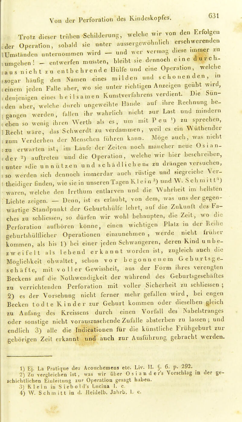 Trotz dieser trid.en Schilderung, .velehe wir von den Erfolgen der Operation, sohald sie unter aussergeuöhnlieh ersehwerenden lUmständen unternommen wird - und ^^er vern.ng d.ese nnmer zu umgehen! - entwerfen mussten, bleibt sie dennoch eine durch- .aus nicht zu entbehrende Hülfe und eine Operation welehe ssogar häufig den NWn eines milden und s e b o n e n d e n , .n meinem jeden Falle aber, wo sie unter riehligeu Anzeigen geübt w.rd, .denjenigen eine, beilsamen Kunslverfahrens verdient. Die Sun- .den aber, welche d-rch ungeweihle Hände auf ihre Rechnung be- . eanoen werden, fallen ihr wahrlich nicht z-ur Last und mindern ; eben so wenig ihren Werth als es, um mit P e u ') zu sprechen, 1 Recht wäre, das Schwerdt zu verdammen, weil es ein Wuthender ;zum Verderben der Menschen führen kann. Möge auch, was nicht :zu erwarten ist, im Laufe der Zeiten noch mancher neue Osian- ,der 2) auftreten und die Operation, welche wir hier beschreiben, .unter »die u n n ü t z e n u n d s c h ä d 1 i c h e n« zu drängen versuchen, . so werden sich dennoch immerdar auch rüstige und siegreiche Vcr- 1 tbeidiger finden, wie sie in unseren Tagen K 1 e i n und W. Seh m i t l'O • waren, welche den Irrthum entlarven und die Wahrheit im hellsten Lichte zeigen. — Denn, ist es erlaubt, von dem, was uns der gegen- wärtige Standpunkt der Geburtshülfe lehrt, auf die Zukunft des Fa- ches zu sebliessen, so dürfen wir wohl behaupten, die Zeit, wo die Perforation aufhören könne, einen wichtigen Plalzin der Reihe geburtshülflicher Operationen einzunehmen , werde nicht früher kommen, als bis 1) bei einer jeden Schwangeren, deren Kind unbe- zweifelt als lebend erkannt worden ist, zugleich auch die Möglichkeit obwaltet, schon vor begonnenem Geburtsge- scbäfte, mit vo Her Gewissheit, aus der Form ihres verengten Beckens auf die Nothwendigkeit der während des Geburtsgeschäfles zu verrichtenden Perforation mit voller Sicherheit zu schliessen ; 2) es der Vorsehung nicht ferner mehr gefallen wird, bei engen Becken todte Kinder zur Geburt kommen oder dieselben gleich zu Anfang des Kreissens durch einen Vorfall des Nabelstranges oder sonstige nicht vorauszusehende Zufälle absterben zu lassen ; und endlich 3) alle die Indicationen für die künstliche Frühgeburt zur gehöligen Zeit erkannt und auch zur Ausführung gebracht werden. 1) Ej. La Pratique des Acouchemens etc. Liv. II. §• 6. p. 292. 2) Zu versleiclien ist, was wir über O s i a n d e r's Vorschlag in der ge- jchictitlichen Einleitung zur Operation gesagt liaben. 3) Klein in Siebold's Lncina I. c, 4) W. Schmitt in d. Mcidelb. Jahrb. 1. c.