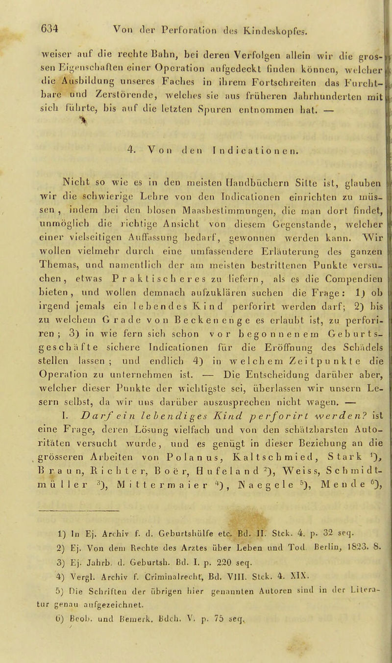 weiser auf die rechte Bahn, bei deren Verfolgen allein wir die gros- sen Eij^iiischaften einer Operation aufgedeckt finden können, welcher die Ausbildung unseres Faches in ihrem Fortschreiten das Furcht- bare und Zerstörende, welches sie aus früheren Jahrhunderten mit sich führte, bis auf die letzten Spuren entnommen hat. — 4. Von den I n d i c a t i 0 n e n. Nicht so wie es in den meisten fJandbüchern Sitte ist, glauben wir die schwierige Lehre von den Iiidicalionen einrichten zu müs- sen , indem bei den hlosen Maasbeslimmungen, die man dort findet, unmöglich die richtige Ansicht von diesem Gegenstande, welcher einer vielseitigen Auffassung bedarf, gewonnen werden kann. Wir wollen vielmehr durch eine umfassendere Erläuterung des ganzen Themas, und namentlich der am meisten bestrittenen Punkte versu- chen , etwas Praktischeres zu liefern, als es die Compendieu bieten, und wollen demnach aufzuklären suchen die Frage: 1) ob irgend jemals ein lebendes Kind perforirt werden darf; 2) bis zu welchem Grade von Becken enge es erlaubt ist, zu perfori- ren ; 3) in wie fern sich schon vor begonnenem Geburts- geschäfte sichere Indicationen für die Eröffnung des Schädels stellen lassen; und endlich 4) in w e 1 c h e m Z e i t p u n k t e die Operation zu unternehmen ist. — Die Entscheidung darüber aber, welcher dieser Punkte der wichtigste sei, überlassen wir unsern Le- sern selbst, da Avir uns darüber auszusprechen nicht wagen. — I. DarJ' ein lebendiges Kind perforirt werden? ist eine Frage, deren Lösung vielfach und von den schätzbarsten Auto- ritäten versucht wurde, und es genügt in dieser Beziehung an die grösseren Arbelten von Polanus, Kaltschmied, Stark B r a u n, E. i c Ii t e r, B o e r, H u f e 1 a n d 2), W e i s s, S c b m i d t- ni ü 1 I e r •^), M i t t e r m a i e r , IN a e g e 1 e M ende % 1) In Ej. Archiv f. d. Geburtshiilfe etc. Bei. II. Stck. 4. p. 32 secj. 2) Ej. Von dem Rechte des Arztes über Leben und Tod Berlin, 1823. 8. 3) Ej. Jahrb. d. Geburtsb. Bd. l. p. 220 seq. 4) Vergl. Archiv f. Criminalreeht, Bd. VIII. Stck. 4. XIX. 5) Die Schriften der übrigen iiier geuiinuten Autoren sind in der Lilrra- tur genau .Tiifgezeichnet. ü) Bcob. und Bemerk. Bdch. V. p. 76 seq.