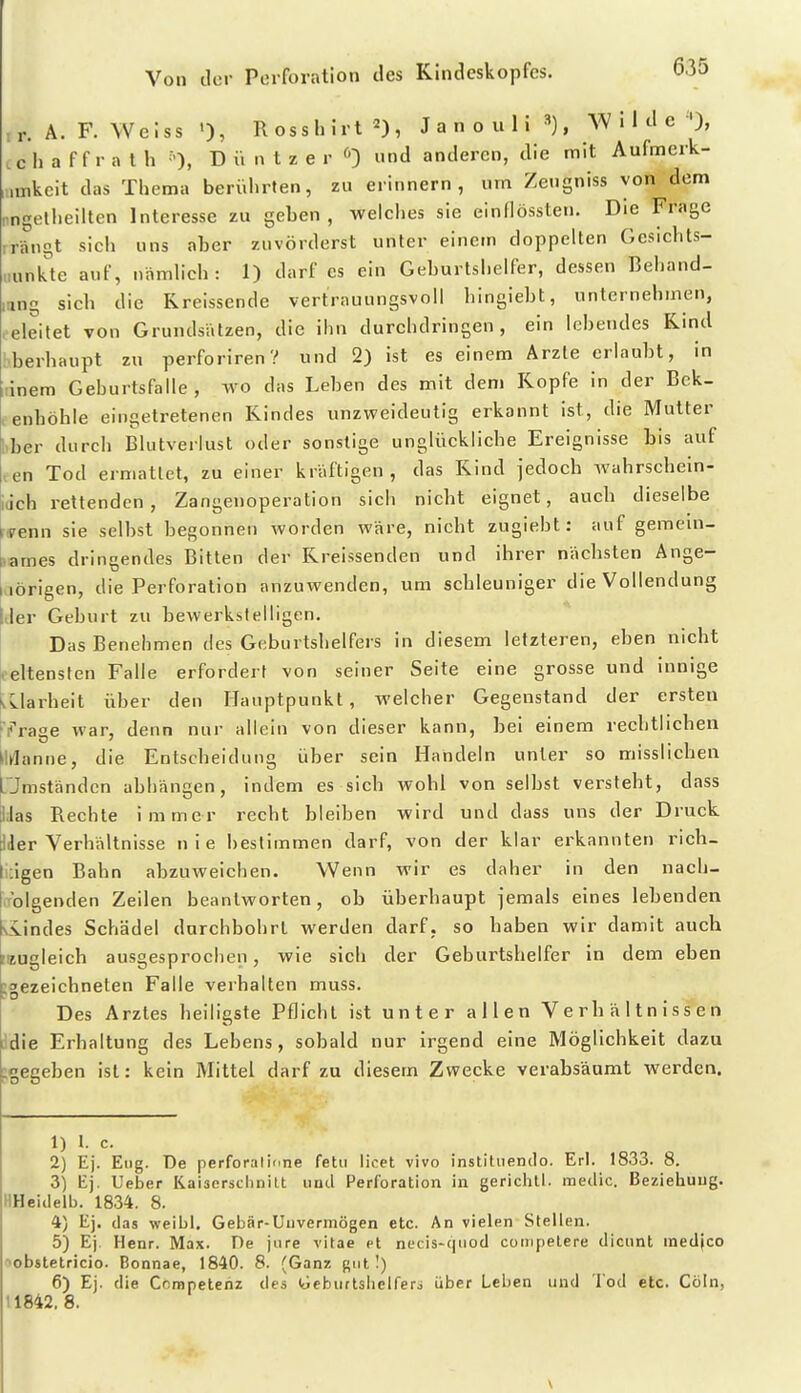 ir. A. F. Weiss Rosshirt 2), J a n o u 1 i ^), W ' 1 e ^'), cc h a f f r a l h ''), D ü n t z e r <>') und anderen, die mit Aufmerk- „nkcit das Thema berülirten, zu erinnern, um Zeugniss von dem .ngelheilten Interesse zu geben, welciies sie einflössten. Die Frage ,rängt sich uns aber zuvörderst unter einem doppelten Gesichts- punkte auf, nämhch : 1) darf es ein Geburtshelfer, dessen Behand- lang sich die Rreissende vertrauungsvoli hingiebt, unternehmen, leleitet von GrundsVitzen, die ihn durchdringen, ein höhendes Kind Sberhaupt zu perforiren? und 2) ist es einem Arzte erlaubt, in linem Geburtsfalle , wo das Leben des mit dem Kopfe in der Bek- , enhöhle eingetretenen Kindes unzweideutig erkannt ist, die Mutter liber durch Blutverlust oder sonstige unglückliche Ereignisse bis auf ten Tod ermattet, zu einer kräftigen, das Kind jedoch Avahrschein- iiich rettenden, Zangenoperation sich nicht eignet, auch dieselbe ryenn sie selbst begonnen worden wäre, nicht zugieht: auf gemem- lames dringendes Bitten der Rreissenden und ihrer nächsten Ange- aörigen, die Perforation anzuwenden, um schleuniger die Vollendung liier Geburt zu bewerkstelligen. Das Benehmen des Geburtshelfers in diesem letzteren, eben nicht oeltensten Falle erfordert von seiner Seite eine grosse und innige vLlarheit über den Hauptpunkt, welcher Gegenstand der ersten •(•'rage war, denn nur allein von dieser kann, hei einem rechtlichen ililanne, die Entscheidung über sein Handeln unter so misslichen Pmständen abhängen, indem es sich wohl von selbst versteht, dass llJas Rechte immer recht bleiben wird und dass uns der Druck lider Verhältnisse nie bestimmen darf, von der klar erkannten rich- tliigen Bahn abzuweichen. Wenn wir es daher in den nach- I folgenden Zeilen beantworten, ob überhaupt jemals eines lebenden vvindes Schädel durchbohrt werden darf, so haben wir damit auch niugleich ausgesprochen, wie sich der Geburtshelfer in dem eben :2ezeichneten Falle verhalten muss. Des Arztes heiligste Pflicht ist unter allen Verhältnissen die Erhaltung des Lebens, sobald nur irgend eine Möglichkeit dazu ^gegeben ist: kein Mittel darf zu diesem Zwecke verabsäumt werden. 1) 1. c. 2) Ej. Eng. De perforalinne fetu licet vivo instiliiendo. Erl. 1833. 8. 3) E]. Ueber Kaisersclinilt iiud Perforation in gerichtl. medic. Beziehung. HHeidelb. 1834. 8. 4) Ej. das weibl. Gebär-Unvermögen etc. An vielen Stellen. 5) Ej. Henr. Max. De jure vitae et necis-qiiod competere dicunt medjco ■>obstetricio. Bonnae, 1840. 8. (Ganz gut I) 6) Ej. die Competenz des Geburlslielfero über Leben und Tod etc. Cöln, 11842. 8.