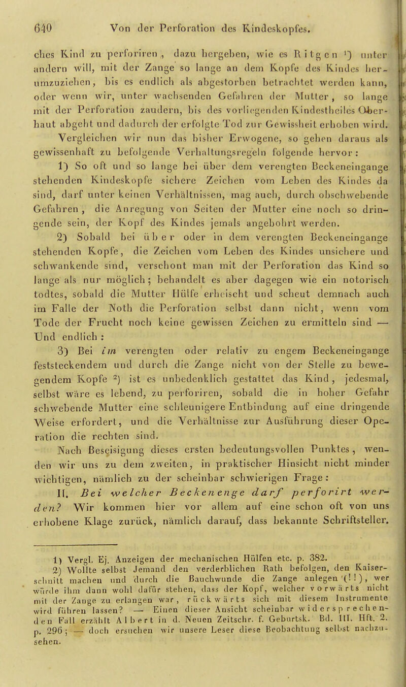 clics Kind zu perforiren , dazu liergeben, wie es Ritgen unter andern will, mit der Zange so lange an dem Kopfe des Kindes lier- umzuzielien, bis es endlich als abgestorben betrachtet werden kann, oder wenn wir, unter wachsenden Gefahren der Muller , so lange mit der Perforation zaudern, bis des vorliegenden Rindestheiles Ohcr- haut abgeht und dadurch der erfolgte Tod zur Gewissheit erhohen wird. Vergleichen wir nun das l)isher Erwogene, so gehen daraus als gewissenhaft zu befolgende Verhaltungsregeln folgende hervor; 1) So oft und so lange bei über dem verengten Beckeneingange stehenden Kindeskopfe sichere Zeichen vom Leben des Kindes da sind, darf unter keinen Verhältnissen, mag auch, durch obschwebende Gefahren , die Anregung von Seiten der Mutter eine noch so drin- gende sein, der Kopf des Kindes jemals angebohrt werden. 2) Sobald bei über oder in dem verengten Beckeneingange stehenden Kopfe, die Zeichen vom Leben des Kindes unsichere und schwankende sind, verschont man mit der Perforation das Kind so lange als nur möglich ; behandelt es aber dagegen wie ein notorisch todtes, sobald die Mutter Hülfe erluischt und scheut demnach auch im Falle der Noth die Perforation selbst dann nicht, wenn vom Tode der Frucht noch keine gewissen Zeichen zu ermitteln sind — Und endlich : 3) Bei im verengten oder relativ zu engem Beckeneingange feststeckendem und durch die Zange nicht von der Stelle zu bewe- gendem Kopfe 2) ist es unbedenklich gestaltet das Kind, jedesmal, selbst wäre es lebend, zu perforiren, sobald die in hoher Gefahr schwebende Mutter eine schleunigere Entbindung auf eine dringende Weise erfordert, und die Verhältnisse zur Ausführung dieser Ope- ration die rechten sind. Nach ßeseisigung dieses ersten bedeutungsvollen Punktes , wen- den wir uns zu dem zweiten, in praktischer Hinsiebt nicht minder wichtigen, nämlich zu der scheinbar schwierigen Frage: II. Bei welcher Beckenenge darf perforirt wer- den? Wir kommen hier vor allem auf eine schon oft von uns erhobene Klage zurück, nämlich darauf, dass bekannte Schriftsteller. 1) Vergl. Ej. Anzeigen der mechanischen Hülfen etc. p. 382. 2) Wollte selbst Jemand den verderblichen Rath befolgen, den Kaiser- scluiilt macheu und durch die ßauchwunde die Zange anlegen'(!!), wer würde ihm dann wohl dafür stehen, dass der Kopf, welcher v o rw ;i rts nicht niil der Zange zu erlangen war, rückwärts sich mit diesem Instrumente wird führen lassen? — Einen dieser Ansicht scheinbar widersprechen- den Fall erzählt Albert in d. Neuen Zeitschr. f. Geburtsk. Bd. III. Hft. 2. p, 296; — doch ersuchen wir unsere Leser diese Beobachtung selbst nachzu- sehen.